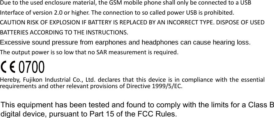 Due to the used enclosure material, the GSM mobile phone shall only be connected to a USB Interface of version 2.0 or higher. The connection to so called power USB is prohibited. CAUTION RISK OF EXPLOSION IF BATTERY IS REPLACED BY AN INCORRECT TYPE. DISPOSE OF USED BATTERIES ACCORDING TO THE INSTRUCTIONS. Excessive sound pressure from earphones and headphones can cause hearing loss. The output power is so low that no SAR measurement is required.  Hereby,  Fujikon Industrial Co., Ltd. declares that this device  is in compliance with the essential requirements and other relevant provisions of Directive 1999/5/EC.                       This equipment has been tested and found to comply with the limits for a Class B                      digital device, pursuant to Part 15 of the FCC Rules.