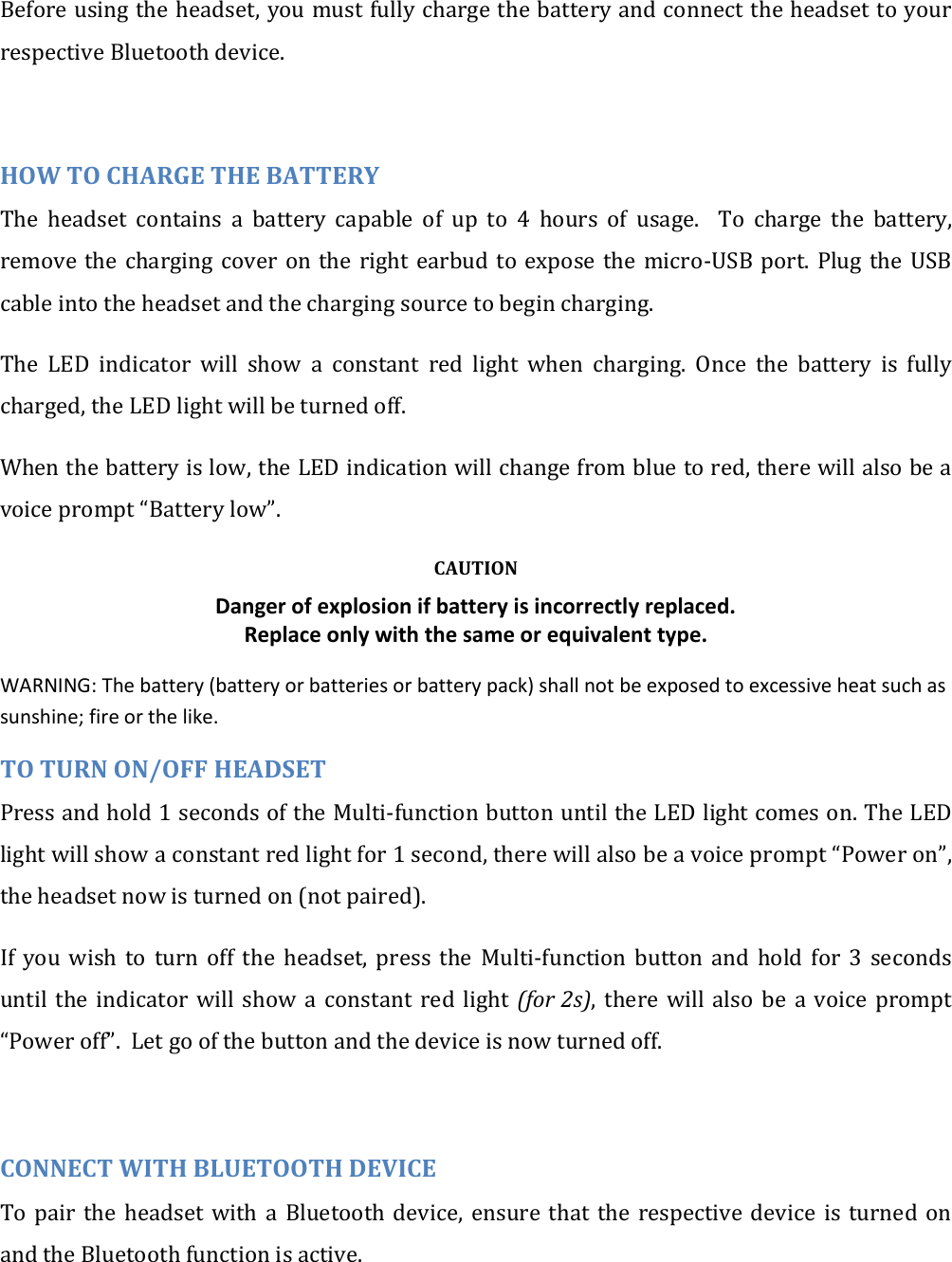 Before using the headset, you must fully charge the battery and connect the headset to your respective Bluetooth device.  HOW TO CHARGE THE BATTERY The  headset  contains  a  battery  capable  of  up  to  4  hours  of  usage.    To  charge  the  battery, remove the  charging cover  on the  right  earbud to  expose  the micro-USB port.  Plug the  USB cable into the headset and the charging source to begin charging. The  LED  indicator  will  show  a  constant  red  light  when  charging.  Once  the  battery  is  fully charged, the LED light will be turned off. When the battery is low, the LED indication will change from blue to red, there will also be a voice prompt &ldquo;Battery low&rdquo;. CAUTION Danger of explosion if battery is incorrectly replaced. Replace only with the same or equivalent type. WARNING: The battery (battery or batteries or battery pack) shall not be exposed to excessive heat such as sunshine; fire or the like. TO TURN ON/OFF HEADSET Press and hold 1 seconds of the Multi-function button until the LED light comes on. The LED light will show a constant red light for 1 second, there will also be a voice prompt &ldquo;Power on&rdquo;, the headset now is turned on (not paired). If  you  wish  to  turn  off  the  headset,  press  the  Multi-function  button  and  hold  for  3  seconds until  the  indicator will  show  a  constant  red  light (for 2s),  there  will  also  be  a  voice  prompt &ldquo;Power off&rdquo;.  Let go of the button and the device is now turned off.  CONNECT WITH BLUETOOTH DEVICE To pair  the  headset  with  a  Bluetooth  device,  ensure  that  the  respective  device  is  turned  on and the Bluetooth function is active.  
