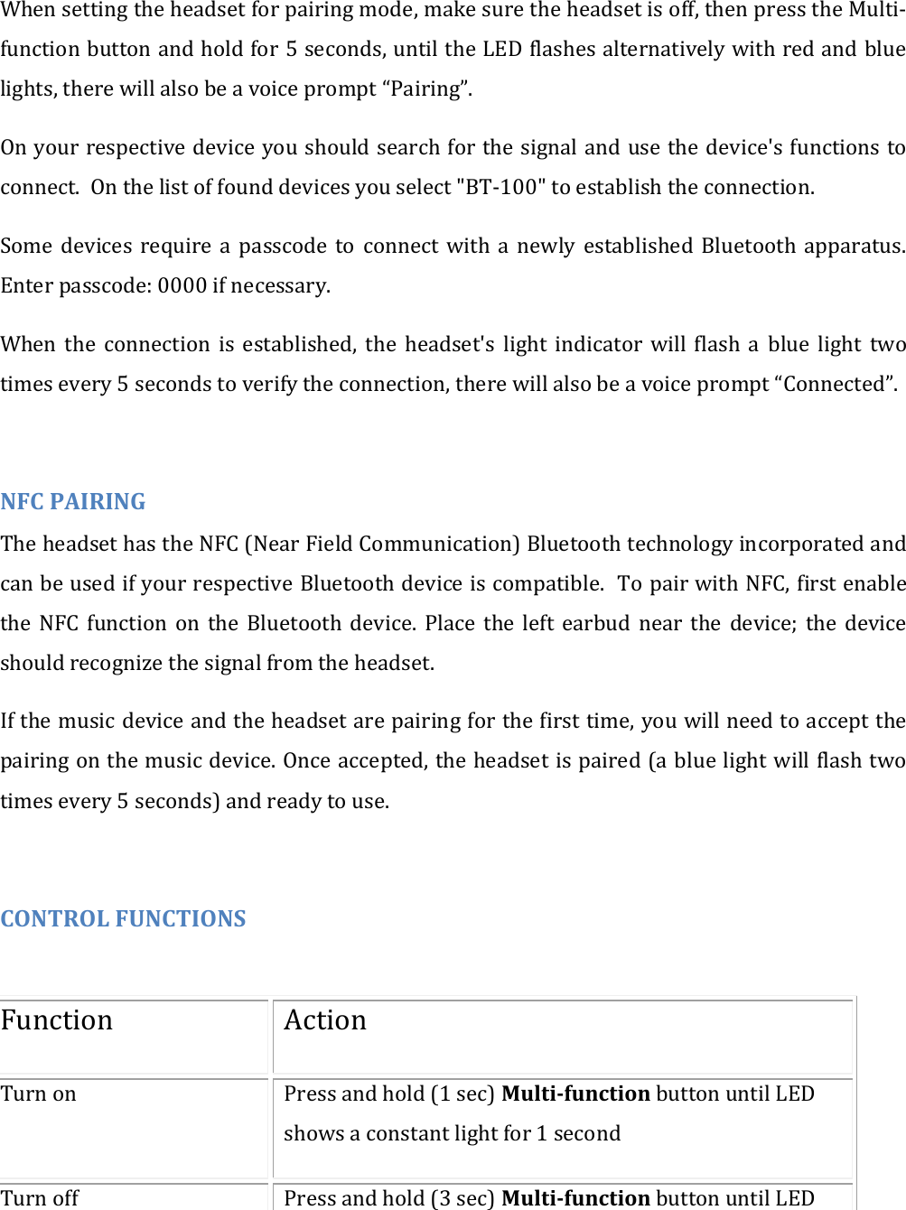 When setting the headset for pairing mode, make sure the headset is off, then press the Multi-function button and hold for 5 seconds, until the LED flashes alternatively with red and blue lights, there will also be a voice prompt &ldquo;Pairing&rdquo;. On your respective device you should search for the signal and use the device's functions to connect.  On the list of found devices you select "BT-100" to establish the connection. Some  devices  require  a  passcode  to  connect  with  a  newly  established  Bluetooth  apparatus. Enter passcode: 0000 if necessary. When  the  connection  is  established,  the  headset's  light  indicator  will  flash  a  blue  light  two times every 5 seconds to verify the connection, there will also be a voice prompt &ldquo;Connected&rdquo;.  NFC PAIRING The headset has the NFC (Near Field Communication) Bluetooth technology incorporated and can be used if your respective Bluetooth device is compatible.  To pair with NFC, first enable the  NFC  function  on  the  Bluetooth  device.  Place  the  left  earbud  near  the  device;  the  device should recognize the signal from the headset. If the music device and the headset are pairing for the first time, you will need to accept the pairing on the music device. Once accepted, the headset is paired (a blue light will flash two times every 5 seconds) and ready to use.  CONTROL FUNCTIONS  Function Action Turn on Press and hold (1 sec) Multi-function button until LED shows a constant light for 1 second Turn off  Press and hold (3 sec) Multi-function button until LED 