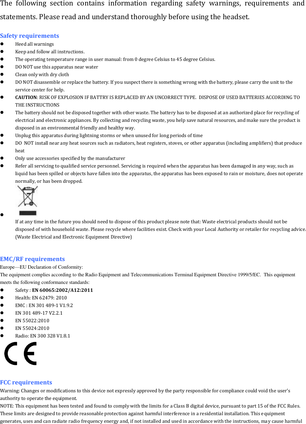 The  following  section  contains  information  regarding  safety  warnings,  requirements  and statements. Please read and understand thoroughly before using the headset. Safety requirements  Heed all warnings   Keep and follow all instructions.  The operating temperature range in user manual: from 0 degree Celsius to 45 degree Celsius.  DO NOT use this apparatus near water  Clean only with dry cloth  DO NOT disassemble or replace the battery. If you suspect there is something wrong with the battery, please carry the unit to the service center for help.  CAUTION: RISK OF EXPLOSION IF BATTRY IS REPLACED BY AN UNCORRECT TYPE.  DISPOSE OF USED BATTERIES ACCORDING TO THE INSTRUCTIONS  The battery should not be disposed together with other waste. The battery has to be disposed at an authorized place for recycling of electrical and electronic appliances. By collecting and recycling waste, you help save natural resources, and make sure the product is disposed in an environmental friendly and healthy way.  Unplug this apparatus during lightning storms or when unused for long periods of time  DO  NOT install near any heat sources such as radiators, heat registers, stoves, or other apparatus (including amplifiers) that produce heat  Only use accessories specified by the manufacturer  Refer all servicing to qualified service personnel. Servicing is required when the apparatus has been damaged in any way, such as liquid has been spilled or objects have fallen into the apparatus, the apparatus has been exposed to rain or moisture, does not operate normally, or has been dropped.   If at any time in the future you should need to dispose of this product please note that: Waste electrical products should not be disposed of with household waste. Please recycle where facilities exist. Check with your Local Authority or retailer for recycling advice. (Waste Electrical and Electronic Equipment Directive)   EMC/RF requirements   Europe&mdash;EU Declaration of Conformity:                                                                                                                                                                          The equipment complies according to the Radio Equipment and Telecommunications Terminal Equipment Directive 1999/5/EC.  This equipment meets the following conformance standards:  Safety : EN 60065:2002/A12:2011   Health: EN 62479: 2010  EMC : EN 301 489-1 V1.9.2  EN 301 489-17 V2.2.1  EN 55022:2010  EN 55024:2010  Radio: EN 300 328 V1.8.1   FCC requirements Warning: Changes or modifications to this device not expressly approved by the party responsible for compliance could void the user&rsquo;s authority to operate the equipment. NOTE: This equipment has been tested and found to comply with the limits for a Class B digital device, pursuant to part 15 of the FCC Rules. These limits are designed to provide reasonable protection against harmful interference in a residential installation. This equipment generates, uses and can radiate radio frequency energy and, if not installed and used in accordance with the instructions, may cause harmful 