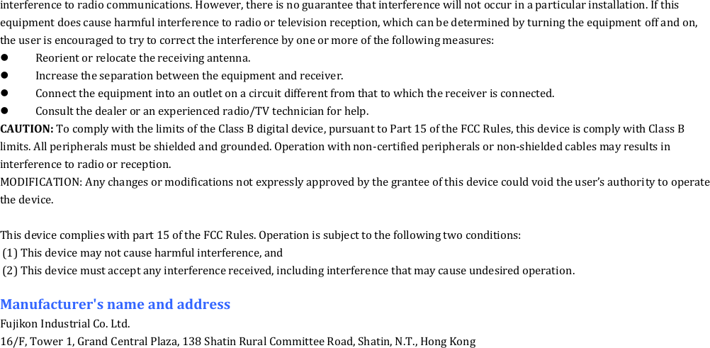 interference to radio communications. However, there is no guarantee that interference will not occur in a particular installation. If this equipment does cause harmful interference to radio or television reception, which can be determined by turning the equipment off and on, the user is encouraged to try to correct the interference by one or more of the following measures:  Reorient or relocate the receiving antenna.  Increase the separation between the equipment and receiver.  Connect the equipment into an outlet on a circuit different from that to which the receiver is connected.  Consult the dealer or an experienced radio/TV technician for help. CAUTION: To comply with the limits of the Class B digital device, pursuant to Part 15 of the FCC Rules, this device is comply with Class B limits. All peripherals must be shielded and grounded. Operation with non-certified peripherals or non-shielded cables may results in interference to radio or reception. MODIFICATION: Any changes or modifications not expressly approved by the grantee of this device could void the user&rsquo;s authority to operate the device.  This device complies with part 15 of the FCC Rules. Operation is subject to the following two conditions: (1) This device may not cause harmful interference, and (2) This device must accept any interference received, including interference that may cause undesired operation.  Manufacturer's name and address Fujikon Industrial Co. Ltd. 16/F, Tower 1, Grand Central Plaza, 138 Shatin Rural Committee Road, Shatin, N.T., Hong Kong  