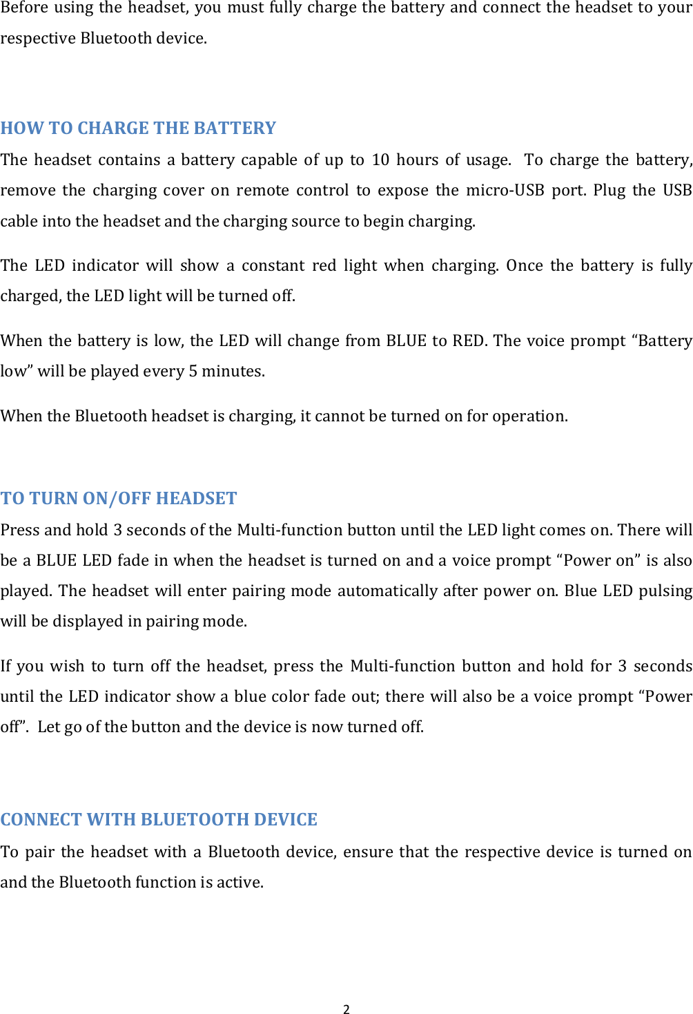  2 Before using the headset, you must fully charge the battery and connect the headset to your respective Bluetooth device.  HOW TO CHARGE THE BATTERY The  headset  contains  a  battery  capable  of  up  to  10  hours  of  usage.    To  charge  the  battery, remove  the  charging  cover  on  remote  control  to  expose  the  micro-USB  port.  Plug  the  USB cable into the headset and the charging source to begin charging. The  LED  indicator  will  show  a  constant  red  light  when  charging.  Once  the  battery  is  fully charged, the LED light will be turned off. When the battery is low, the LED will change from BLUE to RED. The voice prompt &ldquo;Battery low&rdquo; will be played every 5 minutes. When the Bluetooth headset is charging, it cannot be turned on for operation.  TO TURN ON/OFF HEADSET Press and hold 3 seconds of the Multi-function button until the LED light comes on. There will be a BLUE LED fade in when the headset is turned on and a voice prompt &ldquo;Power on&rdquo; is also played. The headset will enter pairing mode automatically after power on. Blue LED pulsing will be displayed in pairing mode. If  you  wish to  turn  off  the  headset,  press the  Multi-function  button  and  hold  for  3  seconds until the LED indicator show a blue color fade out; there will also be a voice prompt &ldquo;Power off&rdquo;.  Let go of the button and the device is now turned off.  CONNECT WITH BLUETOOTH DEVICE To  pair  the  headset  with  a  Bluetooth  device,  ensure  that  the  respective  device  is  turned  on and the Bluetooth function is active.  