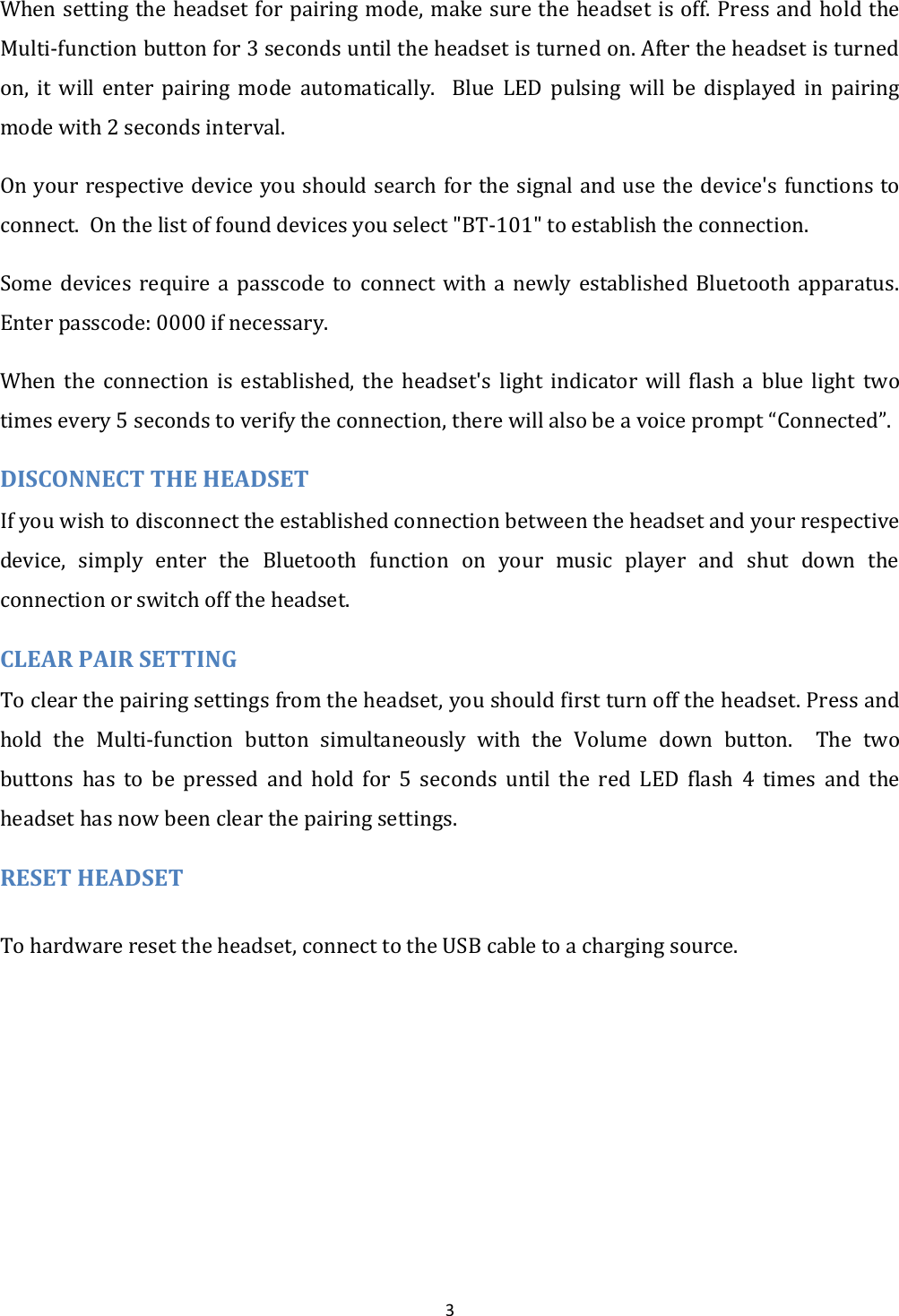  3 When setting the headset for pairing mode, make sure the headset is off. Press and hold the Multi-function button for 3 seconds until the headset is turned on. After the headset is turned on,  it  will  enter  pairing  mode  automatically.    Blue  LED  pulsing  will  be  displayed  in  pairing mode with 2 seconds interval. On your respective device you should search for the signal and use the device's functions to connect.  On the list of found devices you select "BT-101" to establish the connection. Some  devices  require  a  passcode  to  connect  with  a  newly  established  Bluetooth  apparatus. Enter passcode: 0000 if necessary. When  the  connection  is  established,  the  headset's  light  indicator  will  flash  a  blue  light  two times every 5 seconds to verify the connection, there will also be a voice prompt &ldquo;Connected&rdquo;. DISCONNECT THE HEADSET If you wish to disconnect the established connection between the headset and your respective device,  simply  enter  the  Bluetooth  function  on  your  music  player  and  shut  down  the connection or switch off the headset. CLEAR PAIR SETTING  To clear the pairing settings from the headset, you should first turn off the headset. Press and hold  the  Multi-function  button  simultaneously  with  the  Volume  down  button.    The  two buttons  has  to  be  pressed  and  hold  for  5  seconds  until the  red  LED  flash  4  times  and  the headset has now been clear the pairing settings. RESET HEADSET To hardware reset the headset, connect to the USB cable to a charging source. 
