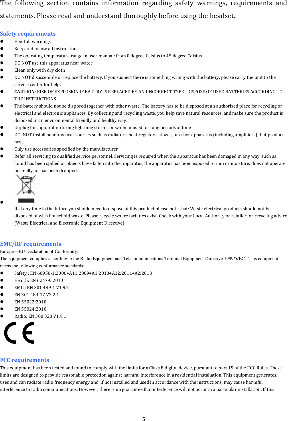  5 The  following  section  contains  information  regarding  safety  warnings,  requirements  and statements. Please read and understand thoroughly before using the headset. Safety requirements  Heed all warnings   Keep and follow all instructions.  The operating temperature range in user manual: from 0 degree Celsius to 45 degree Celsius.  DO NOT use this apparatus near water  Clean only with dry cloth  DO NOT disassemble or replace the battery. If you suspect there is something wrong with the battery, please carry the unit to the service center for help.  CAUTION: RISK OF EXPLOSION IF BATTRY IS REPLACED BY AN UNCORRECT TYPE.  DISPOSE OF USED BATTERIES ACCORDING TO THE INSTRUCTIONS  The battery should not be disposed together with other waste. The battery has to be disposed at an authorized place for recycling of electrical and electronic appliances. By collecting and recycling waste, you help save natural resources, and make sure the product is disposed in an environmental friendly and healthy way.  Unplug this apparatus during lightning storms or when unused for long periods of time  DO  NOT install near any heat sources such as radiators, heat registers, stoves, or other apparatus (including amplifiers) that produce heat  Only use accessories specified by the manufacturer  Refer all servicing to qualified service personnel. Servicing is required when the apparatus has been damaged in any way, such as liquid has been spilled or objects have fallen into the apparatus, the apparatus has been exposed to rain or moisture, does not operate normally, or has been dropped.   If at any time in the future you should need to dispose of this product please note that: Waste electrical products should not be disposed of with household waste. Please recycle where facilities exist. Check with your Local Authority or retailer for recycling advice. (Waste Electrical and Electronic Equipment Directive)   EMC/RF requirements   Europe&mdash;EU Declaration of Conformity:                                                                                                                                                                          The equipment complies according to the Radio Equipment and Telecommunications Terminal Equipment Directive 1999/5/EC.  This equipment meets the following conformance standards:  Safety : EN 60950-1:2006+A11:2009+A1:2010+A12:2011+A2:2013   Health: EN 62479: 2010  EMC : EN 301 489-1 V1.9.2  EN 301 489-17 V2.2.1  EN 55022:2010,  EN 55024:2010,   Radio: EN 300 328 V1.9.1   FCC requirements This equipment has been tested and found to comply with the limits for a Class B digital device, pursuant to part 15 of the FCC Rules. These limits are designed to provide reasonable protection against harmful interference in a residential installation. This equipment generates, uses and can radiate radio frequency energy and, if not installed and used in accordance with the instructions, may cause harmful interference to radio communications. However, there is no guarantee that interference will not occur in a particular installation. If this 