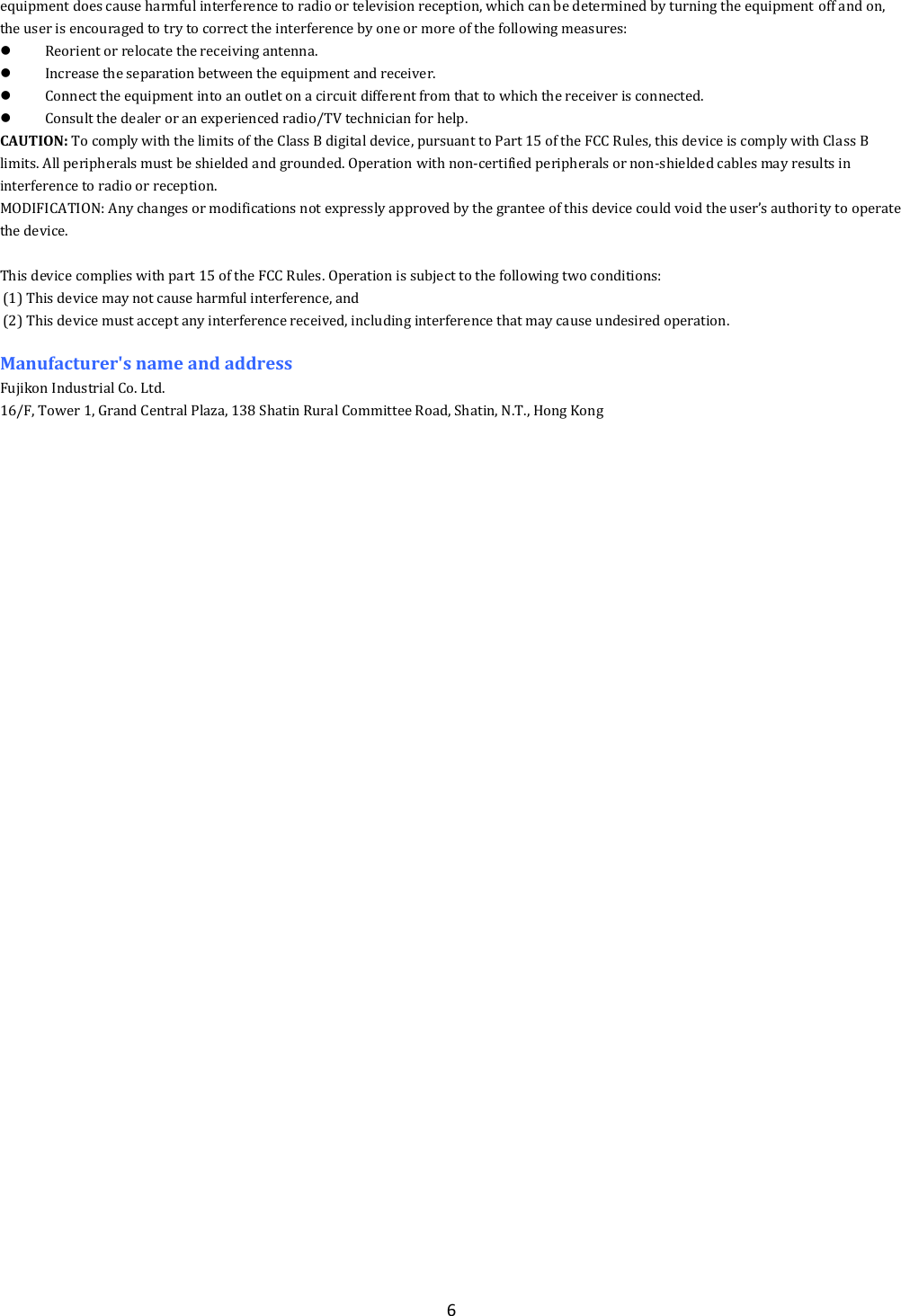  6 equipment does cause harmful interference to radio or television reception, which can be determined by turning the equipment off and on, the user is encouraged to try to correct the interference by one or more of the following measures:  Reorient or relocate the receiving antenna.  Increase the separation between the equipment and receiver.  Connect the equipment into an outlet on a circuit different from that to which the receiver is connected.  Consult the dealer or an experienced radio/TV technician for help. CAUTION: To comply with the limits of the Class B digital device, pursuant to Part 15 of the FCC Rules, this device is comply with Class B limits. All peripherals must be shielded and grounded. Operation with non-certified peripherals or non-shielded cables may results in interference to radio or reception. MODIFICATION: Any changes or modifications not expressly approved by the grantee of this device could void the user&rsquo;s authority to operate the device.  This device complies with part 15 of the FCC Rules. Operation is subject to the following two conditions: (1) This device may not cause harmful interference, and (2) This device must accept any interference received, including interference that may cause undesired operation.  Manufacturer's name and address Fujikon Industrial Co. Ltd. 16/F, Tower 1, Grand Central Plaza, 138 Shatin Rural Committee Road, Shatin, N.T., Hong Kong  