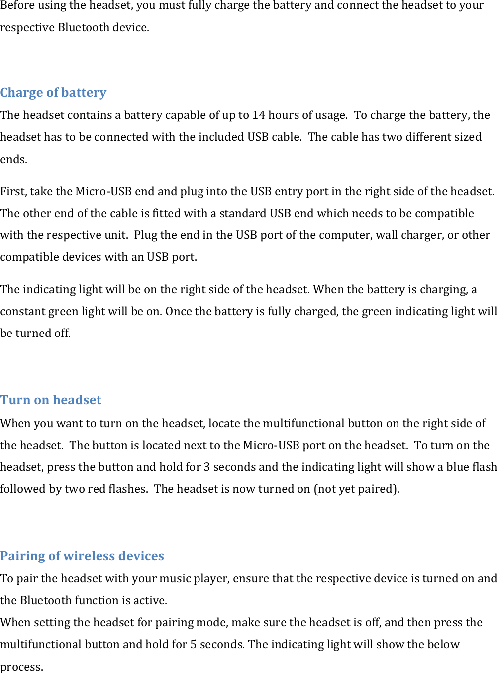 Before using the headset, you must fully charge the battery and connect the headset to your respective Bluetooth device.  Charge of battery The headset contains a battery capable of up to 14 hours of usage.  To charge the battery, the headset has to be connected with the included USB cable.  The cable has two different sized ends. First, take the Micro-USB end and plug into the USB entry port in the right side of the headset. The other end of the cable is fitted with a standard USB end which needs to be compatible with the respective unit.  Plug the end in the USB port of the computer, wall charger, or other compatible devices with an USB port. The indicating light will be on the right side of the headset. When the battery is charging, a constant green light will be on. Once the battery is fully charged, the green indicating light will be turned off.  Turn on headset When you want to turn on the headset, locate the multifunctional button on the right side of the headset.  The button is located next to the Micro-USB port on the headset.  To turn on the headset, press the button and hold for 3 seconds and the indicating light will show a blue flash followed by two red flashes.  The headset is now turned on (not yet paired).  Pairing of wireless devices To pair the headset with your music player, ensure that the respective device is turned on and the Bluetooth function is active. When setting the headset for pairing mode, make sure the headset is off, and then press the multifunctional button and hold for 5 seconds. The indicating light will show the below process. 