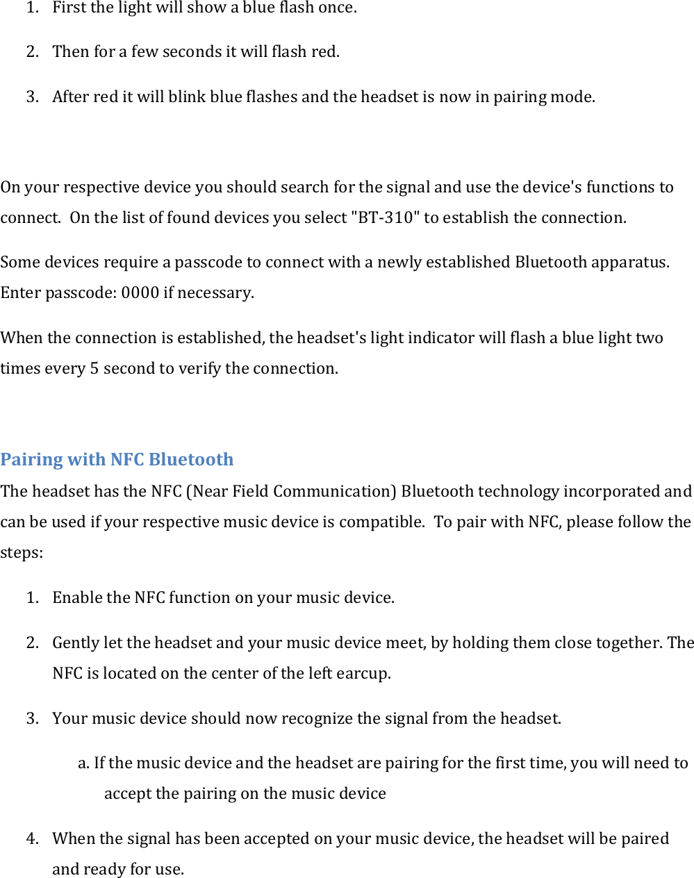 1. First the light will show a blue flash once. 2. Then for a few seconds it will flash red. 3. After red it will blink blue flashes and the headset is now in pairing mode.  On your respective device you should search for the signal and use the device's functions to connect.  On the list of found devices you select "BT-310" to establish the connection. Some devices require a passcode to connect with a newly established Bluetooth apparatus. Enter passcode: 0000 if necessary. When the connection is established, the headset's light indicator will flash a blue light two times every 5 second to verify the connection.  Pairing with NFC Bluetooth The headset has the NFC (Near Field Communication) Bluetooth technology incorporated and can be used if your respective music device is compatible.  To pair with NFC, please follow the steps: 1. Enable the NFC function on your music device. 2. Gently let the headset and your music device meet, by holding them close together. The NFC is located on the center of the left earcup.   3. Your music device should now recognize the signal from the headset. a. If the music device and the headset are pairing for the first time, you will need to accept the pairing on the music device 4. When the signal has been accepted on your music device, the headset will be paired and ready for use. 