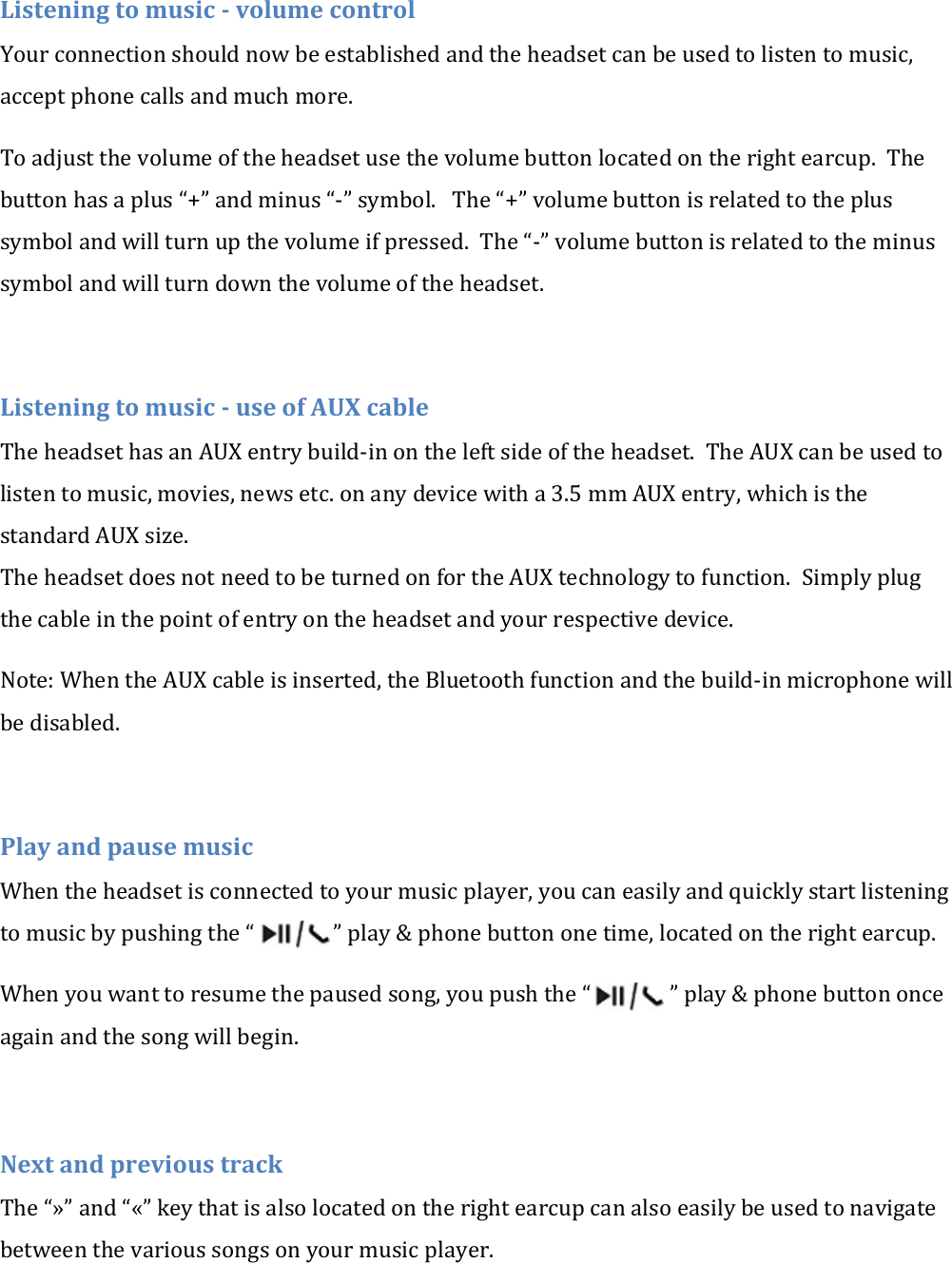 Listening to music - volume control Your connection should now be established and the headset can be used to listen to music, accept phone calls and much more. To adjust the volume of the headset use the volume button located on the right earcup.  The button has a plus &ldquo;+&rdquo; and minus &ldquo;-&rdquo; symbol.   The &ldquo;+&rdquo; volume button is related to the plus symbol and will turn up the volume if pressed.  The &ldquo;-&rdquo; volume button is related to the minus symbol and will turn down the volume of the headset.  Listening to music - use of AUX cable The headset has an AUX entry build-in on the left side of the headset.  The AUX can be used to listen to music, movies, news etc. on any device with a 3.5 mm AUX entry, which is the standard AUX size. The headset does not need to be turned on for the AUX technology to function.  Simply plug the cable in the point of entry on the headset and your respective device. Note: When the AUX cable is inserted, the Bluetooth function and the build-in microphone will be disabled.  Play and pause music When the headset is connected to your music player, you can easily and quickly start listening to music by pushing the &ldquo;               &rdquo; play &amp; phone button one time, located on the right earcup.   When you want to resume the paused song, you push the &ldquo;               &rdquo; play &amp; phone button once again and the song will begin.  Next and previous track The &ldquo;&raquo;&rdquo; and &ldquo;&laquo;&rdquo; key that is also located on the right earcup can also easily be used to navigate between the various songs on your music player.  