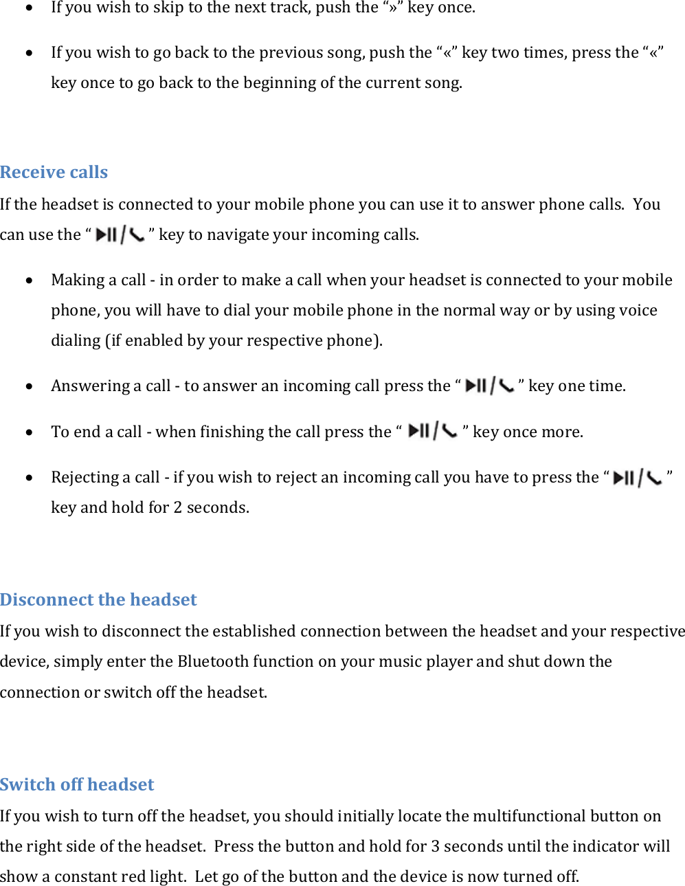  If you wish to skip to the next track, push the &ldquo;&raquo;&rdquo; key once.  If you wish to go back to the previous song, push the &ldquo;&laquo;&rdquo; key two times, press the &ldquo;&laquo;&rdquo; key once to go back to the beginning of the current song.  Receive calls If the headset is connected to your mobile phone you can use it to answer phone calls.  You can use the &ldquo;               &rdquo; key to navigate your incoming calls.  Making a call - in order to make a call when your headset is connected to your mobile phone, you will have to dial your mobile phone in the normal way or by using voice dialing (if enabled by your respective phone).  Answering a call - to answer an incoming call press the &ldquo;               &rdquo; key one time.  To end a call - when finishing the call press the &ldquo;                &rdquo; key once more.  Rejecting a call - if you wish to reject an incoming call you have to press the &ldquo;               &rdquo; key and hold for 2 seconds.  Disconnect the headset If you wish to disconnect the established connection between the headset and your respective device, simply enter the Bluetooth function on your music player and shut down the connection or switch off the headset.  Switch off headset If you wish to turn off the headset, you should initially locate the multifunctional button on the right side of the headset.  Press the button and hold for 3 seconds until the indicator will show a constant red light.  Let go of the button and the device is now turned off. 