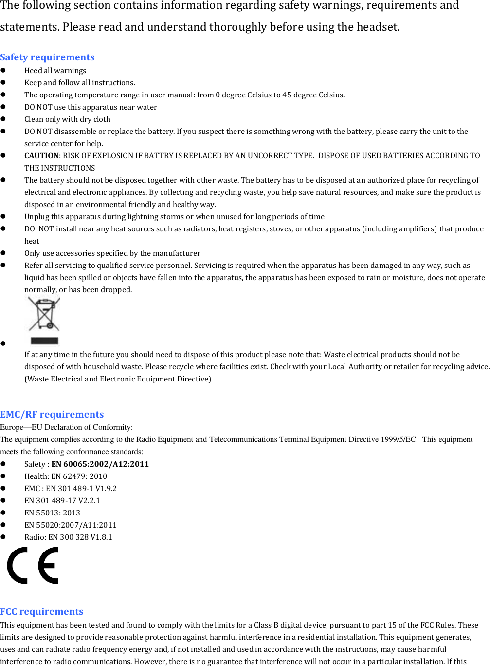 The following section contains information regarding safety warnings, requirements and statements. Please read and understand thoroughly before using the headset. Safety requirements  Heed all warnings   Keep and follow all instructions.  The operating temperature range in user manual: from 0 degree Celsius to 45 degree Celsius.  DO NOT use this apparatus near water  Clean only with dry cloth  DO NOT disassemble or replace the battery. If you suspect there is something wrong with the battery, please carry the unit to the service center for help.  CAUTION: RISK OF EXPLOSION IF BATTRY IS REPLACED BY AN UNCORRECT TYPE.  DISPOSE OF USED BATTERIES ACCORDING TO THE INSTRUCTIONS  The battery should not be disposed together with other waste. The battery has to be disposed at an authorized place for recycling of electrical and electronic appliances. By collecting and recycling waste, you help save natural resources, and make sure the product is disposed in an environmental friendly and healthy way.  Unplug this apparatus during lightning storms or when unused for long periods of time  DO  NOT install near any heat sources such as radiators, heat registers, stoves, or other apparatus (including amplifiers) that produce heat  Only use accessories specified by the manufacturer  Refer all servicing to qualified service personnel. Servicing is required when the apparatus has been damaged in any way, such as liquid has been spilled or objects have fallen into the apparatus, the apparatus has been exposed to rain or moisture, does not operate normally, or has been dropped.   If at any time in the future you should need to dispose of this product please note that: Waste electrical products should not be disposed of with household waste. Please recycle where facilities exist. Check with your Local Authority or retailer for recycling advice. (Waste Electrical and Electronic Equipment Directive)   EMC/RF requirements   Europe&mdash;EU Declaration of Conformity:                                                                                                                                                                          The equipment complies according to the Radio Equipment and Telecommunications Terminal Equipment Directive 1999/5/EC.  This equipment meets the following conformance standards:  Safety : EN 60065:2002/A12:2011   Health: EN 62479: 2010  EMC : EN 301 489-1 V1.9.2  EN 301 489-17 V2.2.1  EN 55013: 2013  EN 55020:2007/A11:2011  Radio: EN 300 328 V1.8.1   FCC requirements This equipment has been tested and found to comply with the limits for a Class B digital device, pursuant to part 15 of the FCC Rules. These limits are designed to provide reasonable protection against harmful interference in a residential installation. This equipment generates, uses and can radiate radio frequency energy and, if not installed and used in accordance with the instructions, may cause harmful interference to radio communications. However, there is no guarantee that interference will not occur in a particular installation. If this 