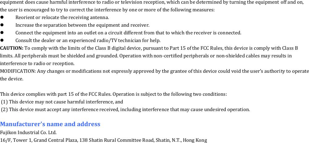 equipment does cause harmful interference to radio or television reception, which can be determined by turning the equipment off and on, the user is encouraged to try to correct the interference by one or more of the following measures:  Reorient or relocate the receiving antenna.  Increase the separation between the equipment and receiver.  Connect the equipment into an outlet on a circuit different from that to which the receiver is connected.  Consult the dealer or an experienced radio/TV technician for help. CAUTION: To comply with the limits of the Class B digital device, pursuant to Part 15 of the FCC Rules, this device is comply with Class B limits. All peripherals must be shielded and grounded. Operation with non-certified peripherals or non-shielded cables may results in interference to radio or reception. MODIFICATION: Any changes or modifications not expressly approved by the grantee of this device could void the user&rsquo;s authority to operate the device.  This device complies with part 15 of the FCC Rules. Operation is subject to the following two conditions: (1) This device may not cause harmful interference, and (2) This device must accept any interference received, including interference that may cause undesired operation.  Manufacturer's name and address Fujikon Industrial Co. Ltd. 16/F, Tower 1, Grand Central Plaza, 138 Shatin Rural Committee Road, Shatin, N.T., Hong Kong  