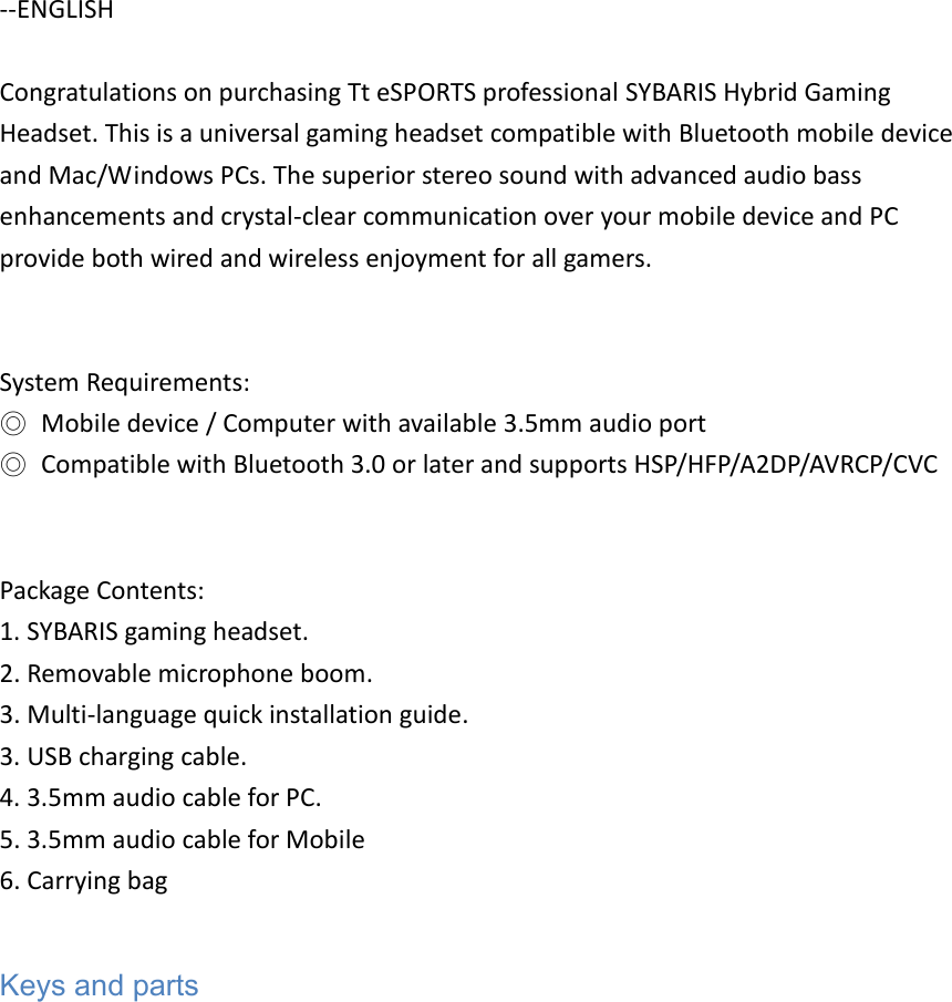 --ENGLISH  Congratulations on purchasing Tt eSPORTS professional SYBARIS Hybrid Gaming Headset. This is a universal gaming headset compatible with Bluetooth mobile device and Mac/Windows PCs. The superior stereo sound with advanced audio bass enhancements and crystal-clear communication over your mobile device and PC provide both wired and wireless enjoyment for all gamers.   System Requirements: ◎  Mobile device / Computer with available 3.5mm audio port ◎  Compatible with Bluetooth 3.0 or later and supports HSP/HFP/A2DP/AVRCP/CVC   Package Contents: 1. SYBARIS gaming headset. 2. Removable microphone boom. 3. Multi-language quick installation guide. 3. USB charging cable. 4. 3.5mm audio cable for PC.   5. 3.5mm audio cable for Mobile 6. Carrying bag  Keys and parts 
