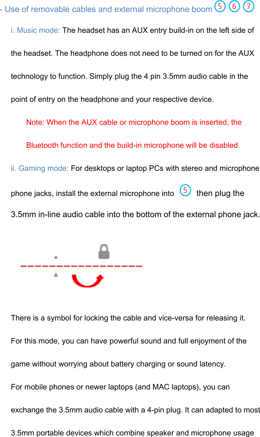   - Use of removable cables and external microphone boom  i. Music mode: The headset has an AUX entry build-in on the left side of the headset. The headphone does not need to be turned on for the AUX technology to function. Simply plug the 4 pin 3.5mm audio cable in the point of entry on the headphone and your respective device. Note: When the AUX cable or microphone boom is inserted, the Bluetooth function and the build-in microphone will be disabled. ii. Gaming mode: For desktops or laptop PCs with stereo and microphone phone jacks, install the external microphone into   then plug the 3.5mm in-line audio cable into the bottom of the external phone jack.  There is a symbol for locking the cable and vice-versa for releasing it. For this mode, you can have powerful sound and full enjoyment of the game without worrying about battery charging or sound latency.   For mobile phones or newer laptops (and MAC laptops), you can exchange the 3.5mm audio cable with a 4-pin plug. It can adapted to most 3.5mm portable devices which combine speaker and microphone usage 