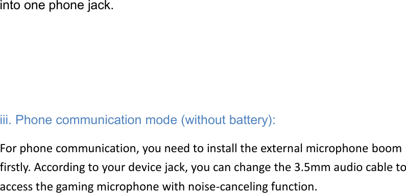 into one phone jack.         iii. Phone communication mode (without battery): For phone communication, you need to install the external microphone boom firstly. According to your device jack, you can change the 3.5mm audio cable to access the gaming microphone with noise-canceling function.                              