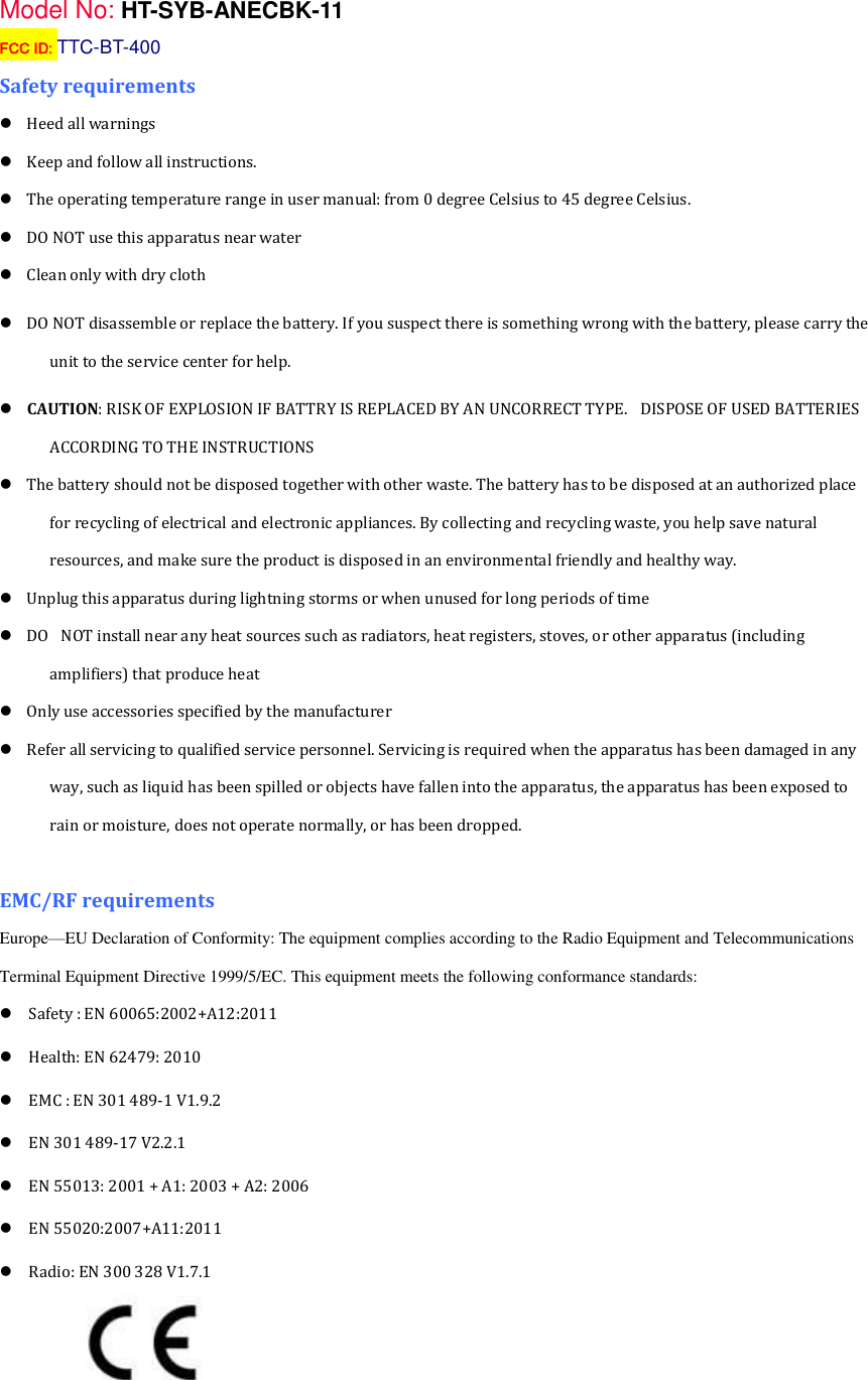 Model No: HT-SYB-ANECBK-11 FCC ID: TTC-BT-400 Safety requirements     Heed all warnings       Keep and follow all instructions.     The operating temperature range in user manual: from 0 degree Celsius to 45 degree Celsius.        DO NOT use this apparatus near water     Clean only with dry cloth     DO NOT disassemble or replace the battery. If you suspect there is something wrong with the battery, please carry the unit to the service center for help.     CAUTION: RISK OF EXPLOSION IF BATTRY IS REPLACED BY AN UNCORRECT TYPE.   DISPOSE OF USED BATTERIES ACCORDING TO THE INSTRUCTIONS     The battery should not be disposed together with other waste. The battery has to be disposed at an authorized place for recycling of electrical and electronic appliances. By collecting and recycling waste, you help save natural resources, and make sure the product is disposed in an environmental friendly and healthy way.     Unplug this apparatus during lightning storms or when unused for long periods of time     DO   NOT install near any heat sources such as radiators, heat registers, stoves, or other apparatus (including amplifiers) that produce heat     Only use accessories specified by the manufacturer     Refer all servicing to qualified service personnel. Servicing is required when the apparatus has been damaged in any way, such as liquid has been spilled or objects have fallen into the apparatus, the apparatus has been exposed to rain or moisture, does not operate normally, or has been dropped.  EMC/RF requirements   Europe&mdash;EU Declaration of Conformity: The equipment complies according to the Radio Equipment and Telecommunications Terminal Equipment Directive 1999/5/EC. This equipment meets the following conformance standards:   Safety : EN 60065:2002+A12:2011   Health: EN 62479: 2010   EMC : EN 301 489-1 V1.9.2   EN 301 489-17 V2.2.1   EN 55013: 2001 + A1: 2003 + A2: 2006 EN 55020:2007+A11:2011   Radio: EN 300 328 V1.7.1     