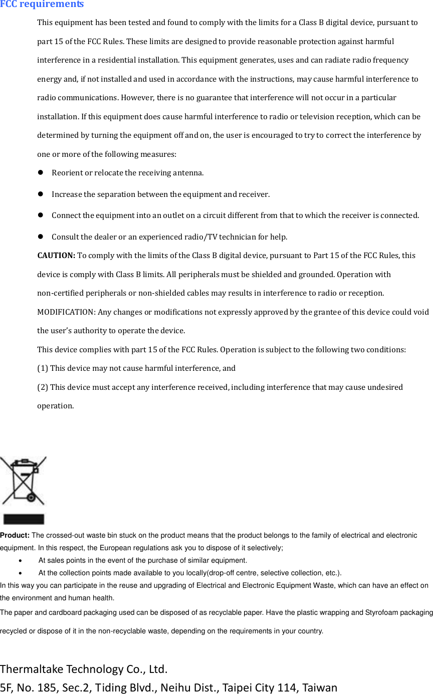 FCC requirements   This equipment has been tested and found to comply with the limits for a Class B digital device, pursuant to part 15 of the FCC Rules. These limits are designed to provide reasonable protection against harmful interference in a residential installation. This equipment generates, uses and can radiate radio frequency energy and, if not installed and used in accordance with the instructions, may cause harmful interference to radio communications. However, there is no guarantee that interference will not occur in a particular installation. If this equipment does cause harmful interference to radio or television reception, which can be determined by turning the equipment off and on, the user is encouraged to try to correct the interference by one or more of the following measures:   Reorient or relocate the receiving antenna.   Increase the separation between the equipment and receiver.   Connect the equipment into an outlet on a circuit different from that to which the receiver is connected.   Consult the dealer or an experienced radio/TV technician for help.   CAUTION: To comply with the limits of the Class B digital device, pursuant to Part 15 of the FCC Rules, this device is comply with Class B limits. All peripherals must be shielded and grounded. Operation with non-certified peripherals or non-shielded cables may results in interference to radio or reception.   MODIFICATION: Any changes or modifications not expressly approved by the grantee of this device could void the user&rsquo;s authority to operate the device.   This device complies with part 15 of the FCC Rules. Operation is subject to the following two conditions:   (1) This device may not cause harmful interference, and   (2) This device must accept any interference received, including interference that may cause undesired operation.                                 Product: The crossed-out waste bin stuck on the product means that the product belongs to the family of electrical and electronic equipment. In this respect, the European regulations ask you to dispose of it selectively;            At sales points in the event of the purchase of similar equipment.          At the collection points made available to you locally(drop-off centre, selective collection, etc.). In this way you can participate in the reuse and upgrading of Electrical and Electronic Equipment Waste, which can have an effect on the environment and human health. The paper and cardboard packaging used can be disposed of as recyclable paper. Have the plastic wrapping and Styrofoam packaging recycled or dispose of it in the non-recyclable waste, depending on the requirements in your country.  Thermaltake Technology Co., Ltd. 5F, No. 185, Sec.2, Tiding Blvd., Neihu Dist., Taipei City 114, Taiwan 