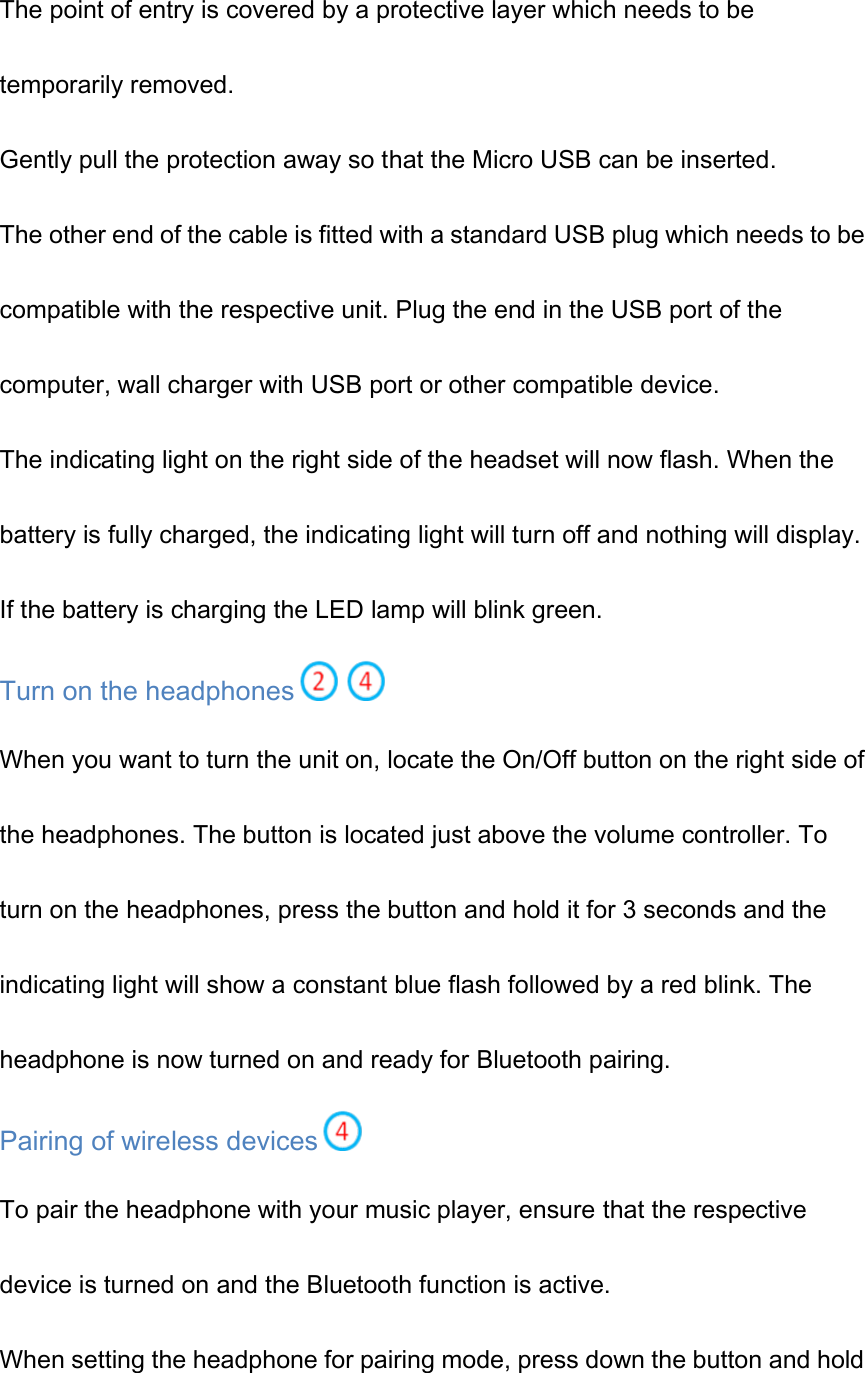 The point of entry is covered by a protective layer which needs to be temporarily removed. Gently pull the protection away so that the Micro USB can be inserted. The other end of the cable is fitted with a standard USB plug which needs to be compatible with the respective unit. Plug the end in the USB port of the computer, wall charger with USB port or other compatible device. The indicating light on the right side of the headset will now flash. When the battery is fully charged, the indicating light will turn off and nothing will display. If the battery is charging the LED lamp will blink green. Turn on the headphones  When you want to turn the unit on, locate the On/Off button on the right side of the headphones. The button is located just above the volume controller. To turn on the headphones, press the button and hold it for 3 seconds and the indicating light will show a constant blue flash followed by a red blink. The headphone is now turned on and ready for Bluetooth pairing. Pairing of wireless devices  To pair the headphone with your music player, ensure that the respective device is turned on and the Bluetooth function is active. When setting the headphone for pairing mode, press down the button and hold 