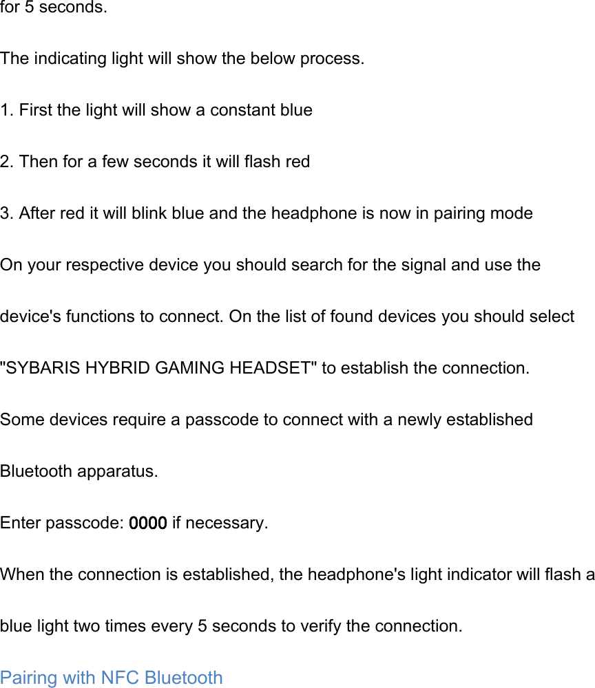 for 5 seconds. The indicating light will show the below process. 1. First the light will show a constant blue 2. Then for a few seconds it will flash red 3. After red it will blink blue and the headphone is now in pairing mode On your respective device you should search for the signal and use the device's functions to connect. On the list of found devices you should select "SYBARIS HYBRID GAMING HEADSET" to establish the connection. Some devices require a passcode to connect with a newly established Bluetooth apparatus. Enter passcode: 0000 if necessary. When the connection is established, the headphone's light indicator will flash a blue light two times every 5 seconds to verify the connection. Pairing with NFC Bluetooth 