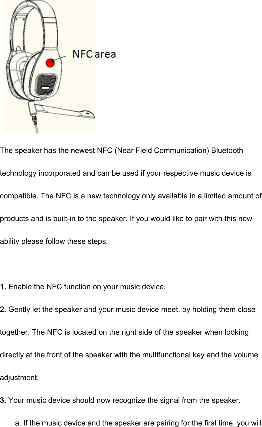  The speaker has the newest NFC (Near Field Communication) Bluetooth technology incorporated and can be used if your respective music device is compatible. The NFC is a new technology only available in a limited amount of products and is built-in to the speaker. If you would like to pair with this new ability please follow these steps:  1. Enable the NFC function on your music device. 2. Gently let the speaker and your music device meet, by holding them close together. The NFC is located on the right side of the speaker when looking directly at the front of the speaker with the multifunctional key and the volume adjustment. 3. Your music device should now recognize the signal from the speaker. a. If the music device and the speaker are pairing for the first time, you will 