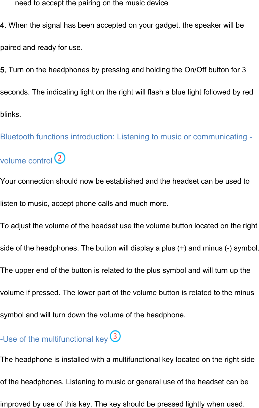 need to accept the pairing on the music device 4. When the signal has been accepted on your gadget, the speaker will be paired and ready for use. 5. Turn on the headphones by pressing and holding the On/Off button for 3 seconds. The indicating light on the right will flash a blue light followed by red blinks. Bluetooth functions introduction: Listening to music or communicating - volume control   Your connection should now be established and the headset can be used to listen to music, accept phone calls and much more. To adjust the volume of the headset use the volume button located on the right side of the headphones. The button will display a plus (+) and minus (-) symbol. The upper end of the button is related to the plus symbol and will turn up the volume if pressed. The lower part of the volume button is related to the minus symbol and will turn down the volume of the headphone. -Use of the multifunctional key  The headphone is installed with a multifunctional key located on the right side of the headphones. Listening to music or general use of the headset can be improved by use of this key. The key should be pressed lightly when used. 