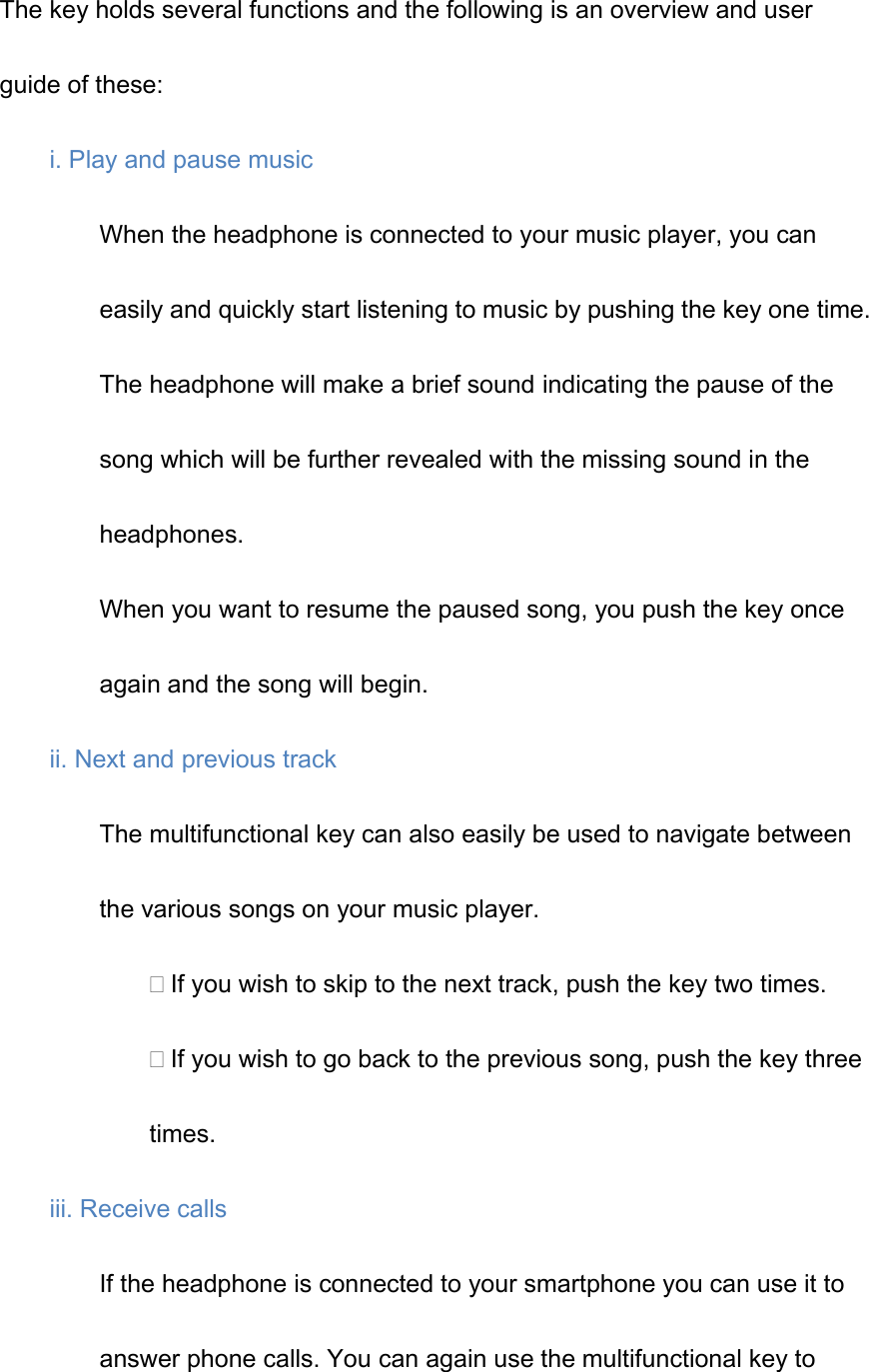 The key holds several functions and the following is an overview and user guide of these: i. Play and pause music When the headphone is connected to your music player, you can easily and quickly start listening to music by pushing the key one time. The headphone will make a brief sound indicating the pause of the song which will be further revealed with the missing sound in the headphones. When you want to resume the paused song, you push the key once again and the song will begin. ii. Next and previous track The multifunctional key can also easily be used to navigate between the various songs on your music player. If you wish to skip to the next track, push the key two times. If you wish to go back to the previous song, push the key three times. iii. Receive calls If the headphone is connected to your smartphone you can use it to answer phone calls. You can again use the multifunctional key to 