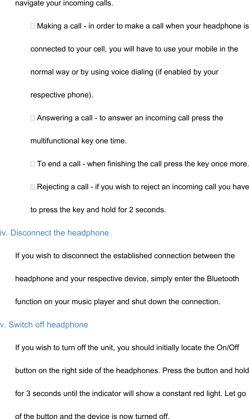 navigate your incoming calls. Making a call - in order to make a call when your headphone is connected to your cell, you will have to use your mobile in the normal way or by using voice dialing (if enabled by your respective phone). Answering a call - to answer an incoming call press the multifunctional key one time. To end a call - when finishing the call press the key once more. Rejecting a call - if you wish to reject an incoming call you have to press the key and hold for 2 seconds. iv. Disconnect the headphone If you wish to disconnect the established connection between the headphone and your respective device, simply enter the Bluetooth function on your music player and shut down the connection. v. Switch off headphone If you wish to turn off the unit, you should initially locate the On/Off button on the right side of the headphones. Press the button and hold for 3 seconds until the indicator will show a constant red light. Let go of the button and the device is now turned off. 
