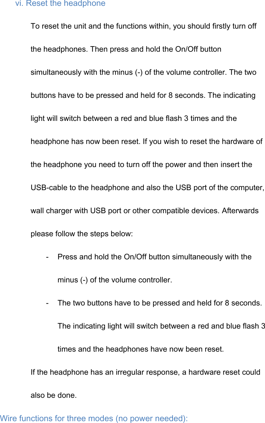 vi. Reset the headphone To reset the unit and the functions within, you should firstly turn off the headphones. Then press and hold the On/Off button simultaneously with the minus (-) of the volume controller. The two buttons have to be pressed and held for 8 seconds. The indicating light will switch between a red and blue flash 3 times and the headphone has now been reset. If you wish to reset the hardware of the headphone you need to turn off the power and then insert the USB-cable to the headphone and also the USB port of the computer, wall charger with USB port or other compatible devices. Afterwards please follow the steps below: - Press and hold the On/Off button simultaneously with the minus (-) of the volume controller. - The two buttons have to be pressed and held for 8 seconds. The indicating light will switch between a red and blue flash 3 times and the headphones have now been reset. If the headphone has an irregular response, a hardware reset could also be done. Wire functions for three modes (no power needed): 