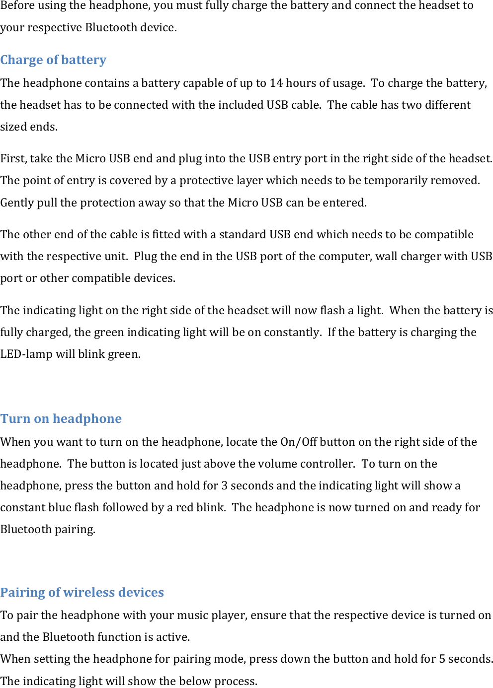 Before using the headphone, you must fully charge the battery and connect the headset to your respective Bluetooth device. Charge of battery The headphone contains a battery capable of up to 14 hours of usage.  To charge the battery, the headset has to be connected with the included USB cable.  The cable has two different sized ends. First, take the Micro USB end and plug into the USB entry port in the right side of the headset. The point of entry is covered by a protective layer which needs to be temporarily removed. Gently pull the protection away so that the Micro USB can be entered. The other end of the cable is fitted with a standard USB end which needs to be compatible with the respective unit.  Plug the end in the USB port of the computer, wall charger with USB port or other compatible devices. The indicating light on the right side of the headset will now flash a light.  When the battery is fully charged, the green indicating light will be on constantly.  If the battery is charging the LED-lamp will blink green.  Turn on headphone When you want to turn on the headphone, locate the On/Off button on the right side of the headphone.  The button is located just above the volume controller.  To turn on the headphone, press the button and hold for 3 seconds and the indicating light will show a constant blue flash followed by a red blink.  The headphone is now turned on and ready for Bluetooth pairing.  Pairing of wireless devices To pair the headphone with your music player, ensure that the respective device is turned on and the Bluetooth function is active. When setting the headphone for pairing mode, press down the button and hold for 5 seconds. The indicating light will show the below process. 