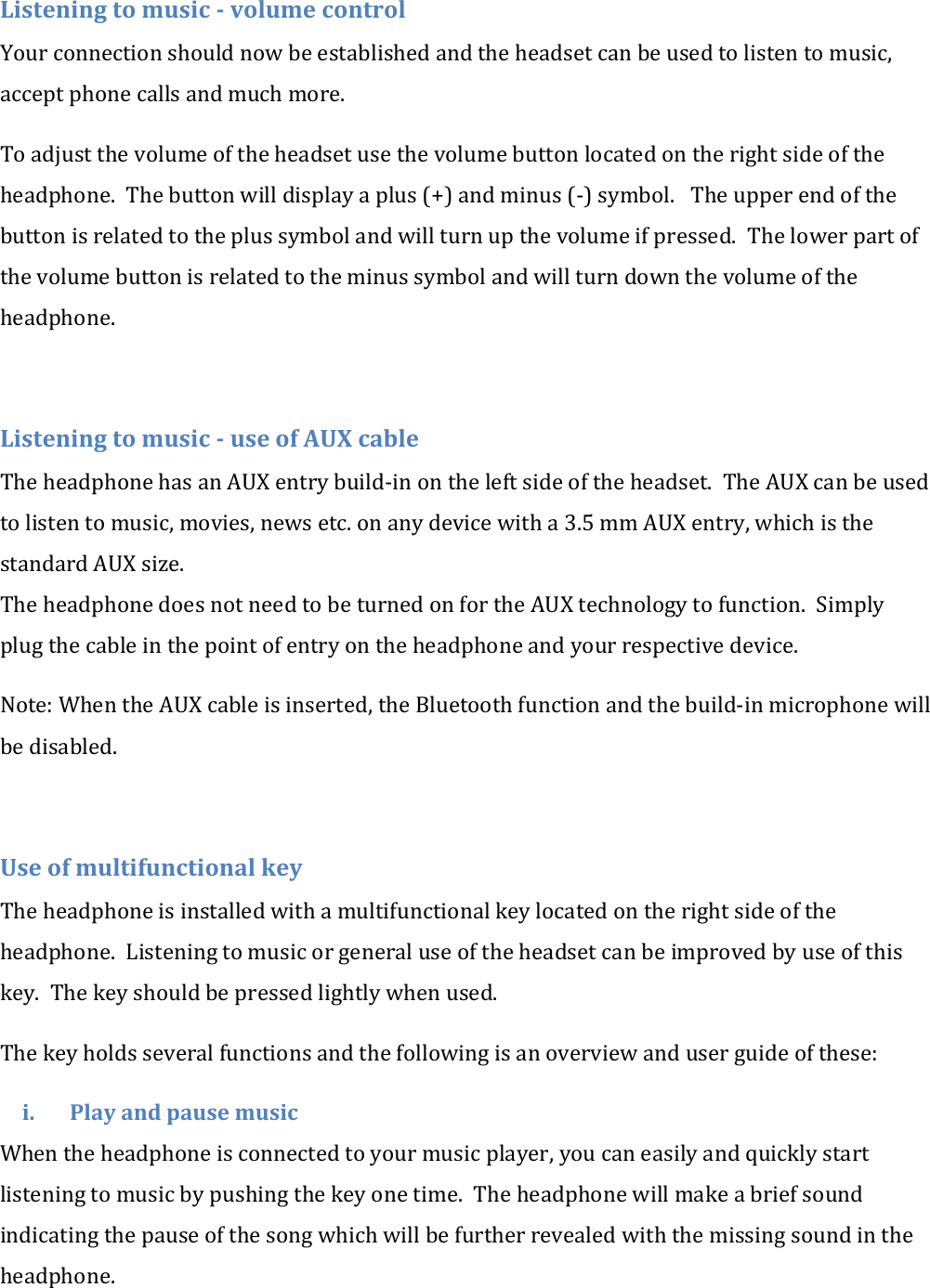 Listening to music - volume control Your connection should now be established and the headset can be used to listen to music, accept phone calls and much more. To adjust the volume of the headset use the volume button located on the right side of the headphone.  The button will display a plus (+) and minus (-) symbol.   The upper end of the button is related to the plus symbol and will turn up the volume if pressed.  The lower part of the volume button is related to the minus symbol and will turn down the volume of the headphone.  Listening to music - use of AUX cable The headphone has an AUX entry build-in on the left side of the headset.  The AUX can be used to listen to music, movies, news etc. on any device with a 3.5 mm AUX entry, which is the standard AUX size. The headphone does not need to be turned on for the AUX technology to function.  Simply plug the cable in the point of entry on the headphone and your respective device. Note: When the AUX cable is inserted, the Bluetooth function and the build-in microphone will be disabled.  Use of multifunctional key The headphone is installed with a multifunctional key located on the right side of the headphone.  Listening to music or general use of the headset can be improved by use of this key.  The key should be pressed lightly when used.  The key holds several functions and the following is an overview and user guide of these: i. Play and pause music When the headphone is connected to your music player, you can easily and quickly start listening to music by pushing the key one time.  The headphone will make a brief sound indicating the pause of the song which will be further revealed with the missing sound in the headphone. 