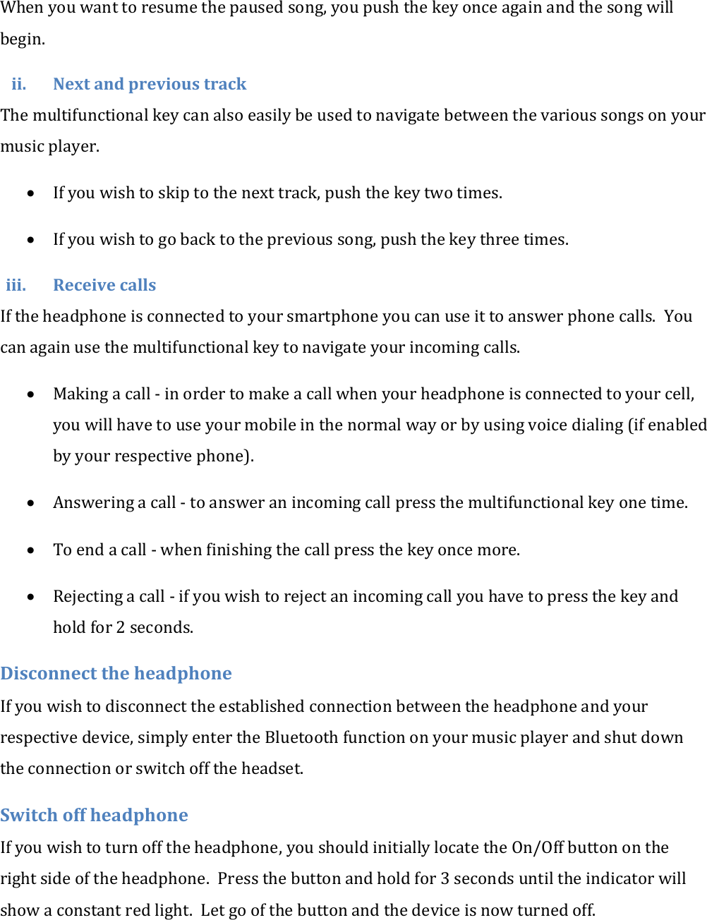 When you want to resume the paused song, you push the key once again and the song will begin. ii. Next and previous track The multifunctional key can also easily be used to navigate between the various songs on your music player.   If you wish to skip to the next track, push the key two times.  If you wish to go back to the previous song, push the key three times. iii. Receive calls If the headphone is connected to your smartphone you can use it to answer phone calls.  You can again use the multifunctional key to navigate your incoming calls.  Making a call - in order to make a call when your headphone is connected to your cell, you will have to use your mobile in the normal way or by using voice dialing (if enabled by your respective phone).  Answering a call - to answer an incoming call press the multifunctional key one time.  To end a call - when finishing the call press the key once more.  Rejecting a call - if you wish to reject an incoming call you have to press the key and hold for 2 seconds. Disconnect the headphone If you wish to disconnect the established connection between the headphone and your respective device, simply enter the Bluetooth function on your music player and shut down the connection or switch off the headset. Switch off headphone If you wish to turn off the headphone, you should initially locate the On/Off button on the right side of the headphone.  Press the button and hold for 3 seconds until the indicator will show a constant red light.  Let go of the button and the device is now turned off. 