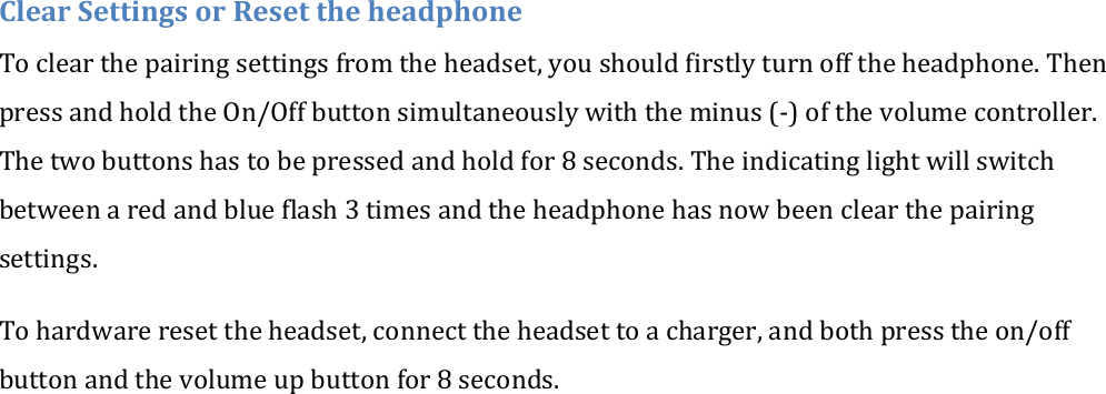 Clear Settings or Reset the headphone To clear the pairing settings from the headset, you should firstly turn off the headphone. Then press and hold the On/Off button simultaneously with the minus (-) of the volume controller.  The two buttons has to be pressed and hold for 8 seconds. The indicating light will switch between a red and blue flash 3 times and the headphone has now been clear the pairing settings. To hardware reset the headset, connect the headset to a charger, and both press the on/off button and the volume up button for 8 seconds. 