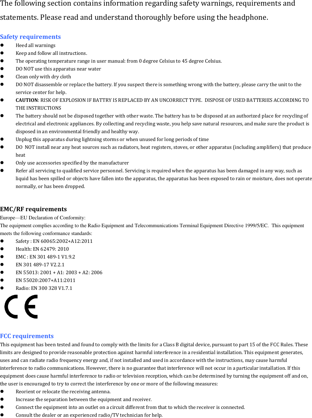 The following section contains information regarding safety warnings, requirements and statements. Please read and understand thoroughly before using the headphone. Safety requirements  Heed all warnings   Keep and follow all instructions.  The operating temperature range in user manual: from 0 degree Celsius to 45 degree Celsius.  DO NOT use this apparatus near water  Clean only with dry cloth  DO NOT disassemble or replace the battery. If you suspect there is something wrong with the battery, please carry the unit to the service center for help.  CAUTION: RISK OF EXPLOSION IF BATTRY IS REPLACED BY AN UNCORRECT TYPE.  DISPOSE OF USED BATTERIES ACCORDING TO THE INSTRUCTIONS  The battery should not be disposed together with other waste. The battery has to be disposed at an authorized place for recycling of electrical and electronic appliances. By collecting and recycling waste, you help save natural resources, and make sure the product is disposed in an environmental friendly and healthy way.  Unplug this apparatus during lightning storms or when unused for long periods of time  DO  NOT install near any heat sources such as radiators, heat registers, stoves, or other apparatus (including amplifiers) that produce heat  Only use accessories specified by the manufacturer  Refer all servicing to qualified service personnel. Servicing is required when the apparatus has been damaged in any way, such as liquid has been spilled or objects have fallen into the apparatus, the apparatus has been exposed to rain or moisture, does not operate normally, or has been dropped.   EMC/RF requirements   Europe&mdash;EU Declaration of Conformity:                                                                                                                                                                          The equipment complies according to the Radio Equipment and Telecommunications Terminal Equipment Directive 1999/5/EC.  This equipment meets the following conformance standards:  Safety : EN 60065:2002+A12:2011   Health: EN 62479: 2010  EMC : EN 301 489-1 V1.9.2  EN 301 489-17 V2.2.1  EN 55013: 2001 + A1: 2003 + A2: 2006  EN 55020:2007+A11:2011  Radio: EN 300 328 V1.7.1   FCC requirements This equipment has been tested and found to comply with the limits for a Class B digital device, pursuant to part 15 of the FCC Rules. These limits are designed to provide reasonable protection against harmful interference in a residential installation. This equipment generates, uses and can radiate radio frequency energy and, if not installed and used in accordance with the instructions, may cause harmful interference to radio communications. However, there is no guarantee that interference will not occur in a particular installation. If this equipment does cause harmful interference to radio or television reception, which can be determined by turning the equipment off and on, the user is encouraged to try to correct the interference by one or more of the following measures:  Reorient or relocate the receiving antenna.  Increase the separation between the equipment and receiver.  Connect the equipment into an outlet on a circuit different from that to which the receiver is connected.  Consult the dealer or an experienced radio/TV technician for help. 