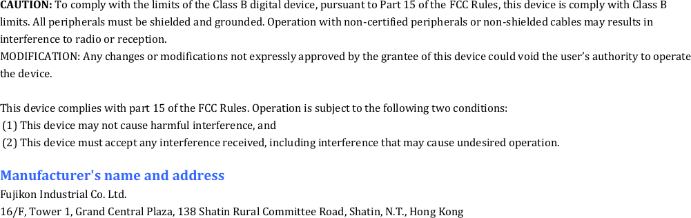CAUTION: To comply with the limits of the Class B digital device, pursuant to Part 15 of the FCC Rules, this device is comply with Class B limits. All peripherals must be shielded and grounded. Operation with non-certified peripherals or non-shielded cables may results in interference to radio or reception. MODIFICATION: Any changes or modifications not expressly approved by the grantee of this device could void the user&rsquo;s authority to operate the device.  This device complies with part 15 of the FCC Rules. Operation is subject to the following two conditions: (1) This device may not cause harmful interference, and (2) This device must accept any interference received, including interference that may cause undesired operation.  Manufacturer's name and address Fujikon Industrial Co. Ltd. 16/F, Tower 1, Grand Central Plaza, 138 Shatin Rural Committee Road, Shatin, N.T., Hong Kong  