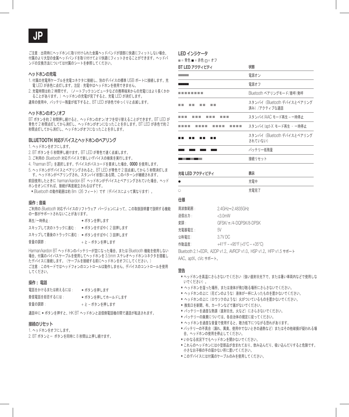 jPご注意：出荷時にヘッドホンに取り付けられた金属ヘッドバンドが頭部に快適にフィットしない場合、付属のより大型の金属ヘッドバンドを取り付けてより快適にフィットさせることができます。ヘッドバンドの交換方法については付属のシートを参照してください。ヘッドホンの充電1. 付属の充電用ケーブルを充電コネクタに接続し、別のデバイスの標準 USB ポートに接続します。充電 LED が赤色に点灯します。注記：充電中はヘッドホンを使用できません。2.  充電時間は約 2 時間です。（ノートブックコンピュータなどの携帯端末からの充電にはより長くかかることがあります。）ヘッドホンの充電が完了すると、充電 LED が消灯します。通常の使用中、バッテリー残量が低下すると、BT LED が赤色でゆっくりと点滅します。ヘッドホンのオン/オフBT ボタンを約 2 秒間押し続けると、ヘッドホンのオン/オフを切り替えることができます。BT LED が青色で 2 秒間点灯してから消灯し、ヘッドホンがオンになったことを示します。BT LED が赤色で約 2 秒間点灯してから消灯し、ヘッドホンがオフになったことを示します。BluETooTh 対応デバイスとヘッドホンのペアリング1. ヘッドホンをオフにします。2.  BT ボタンを 6 秒間押し続けます。BT LED が青色で速く点滅します。3.  ご利用のBluetooth 対応デバイスで新しいデバイスの検索を実行します。4.「harman BT」を選択します。デバイスがパスコードを要求した場合、0000 を使用します。5.  ヘッドホンがデバイスとペアリングされると、BT LED が青色で 2 回点滅してから 5 秒間消灯します。ヘッドホンがペアリングされ、スタンバイ状態にある間、このパターンが継続されます。前回使用したときにharman/kardon BTヘッドホンがデバイスとペアリングされていた場合、ヘッドホンをオンにすれば、接続が再度確立されるはずです。&bull;  Bluetooth の動作範囲は約 8m（26 フィート）です（デバイスによって異なります）。操作：音楽ご利用の Bluetooth 対応デバイスのソフトウェアバージョンによって、この取扱説明書で説明する機能の一部がサポートされないことがあります。再生/一時停止：&bull; ボタンを押しますスキップして次のトラックに進む：&bull; ボタンをすばやく 2 回押しますスキップして最後のトラックに進む：&bull; ボタンをすばやく 3 回押します音量の調節： + と &ndash; ボタンを押しますHarman/kardon BT ヘッドホンのバッテリーが空になった場合、または Bluetooth 機能を使用しない場合、付属のバイパスケーブルを使用してヘッドホンを 3.5mm ステレオヘッドホンコネクタを搭載したデバイスに接続します。（ケーブルを接続する前にヘッドホンをオフにしてください。）ご注意：このモードではヘッドフォンのコントロールは動作しません。デバイスのコントロールを使用してください。操作： 電話電話をかけるまたは終えるには：&bull; ボタンを押します着信電話を拒否するには：&bull; ボタンを押してホールドします音量の調節： + と &ndash; ボタンを押します通話中に &bull; ボタンを押すと、HK BT ヘッドホンと送信側電話機の間で通話が転送されます。接続のリセット1. ヘッドホンをオフにします。2. BT ボタンと－ボタンを同時に 8 秒間以上押し続けます。lEd インジケータ ■ = 青色 ■ = 赤色  = オフBT lEd アクティビティ 状態■■■■■電源オン■■■■■電源オフ■ ■ ■ ■ ■ ■ ■ ■Bluetooth ペアリングモード/着呼/発呼■ ■      ■ ■      ■ ■      ■ ■スタンバイ（Bluetooth デバイスとペアリング済み）/アクティブな通話■ ■ ■      ■ ■ ■      ■ ■ ■      ■ ■ ■スタンバイ/AAC モード再生 &ndash; 一時停止■ ■ ■ ■      ■ ■ ■ ■      ■ ■ ■ ■      ■ ■ ■ ■スタンバイ/apt-Xモード再生&ndash;一時停止■ ■      ■ ■      ■ ■      ■ ■スタンバイ（Bluetooth デバイスとペアリングされていない）■ ■ ■      ■ ■ ■      ■ ■ ■      ■ ■ ■バッテリー低残量■ ■ ■ ■ ■ ■ ■ ■ ■ ■ ■ ■   接続リセット充電 lEd アクティビティ 表示●充電中●充電完了仕様周波数範囲： 2.4GHz～2.4835GHz送信出力： <3.0mW変調： GFSK/ &pi; /4-DQPSK/8-DPSK充電器電圧： 5V公称電圧: 3.7V DC作動温度: +41&deg;F &ndash; +95&deg;F (+5&deg;C &ndash; +35&deg;C)Bluetooth 2.1+EDR、A2DP v1.2、AVRCP v1.0、HSP v1.2、HFP v1.5 サポートAAC、aptX、cVc サポート。警告&bull;  ヘッドホンを高温にさらさないでください（強い直射日光下で、または暑い車両内などで使用しないでください）。&bull;ヘッドホンを湿った場所、または液体が飛び散る場所にさらさないでください。&bull;ヘッドホンの上に（花ビンのような）液体が一杯に入ったものを置かないでください。&bull;ヘッドホンの上に（ロウソクのような）火がついているものを置かないでください。&bull;換気口を新聞、布、カーテンなどで塞がないでください。&bull;バッテリーを過度な熱源（直射日光、火など）にさらさないでください。&bull;バッテリーの廃棄については、各自治体の規定に従ってください。&bull;ヘッドホンを過度な音量で使用すると、聴力低下につながる恐れがあります。&bull;  バッテリーの不具合（漏れ、異臭、使用中でないときの過熱など）またはその他破損が疑われる場合、ヘッドホンの使用を停止してください。&bull;  いかなる状況下でもヘッドホンを開かないでください。&bull;  これらのヘッドホンには小型部品が含まれており、飲み込んだり、吸い込んだりすると危険です。小さなお子様の手の届かない所に置いてください。&bull;  このデバイスには付属のケーブルのみを使用してください。