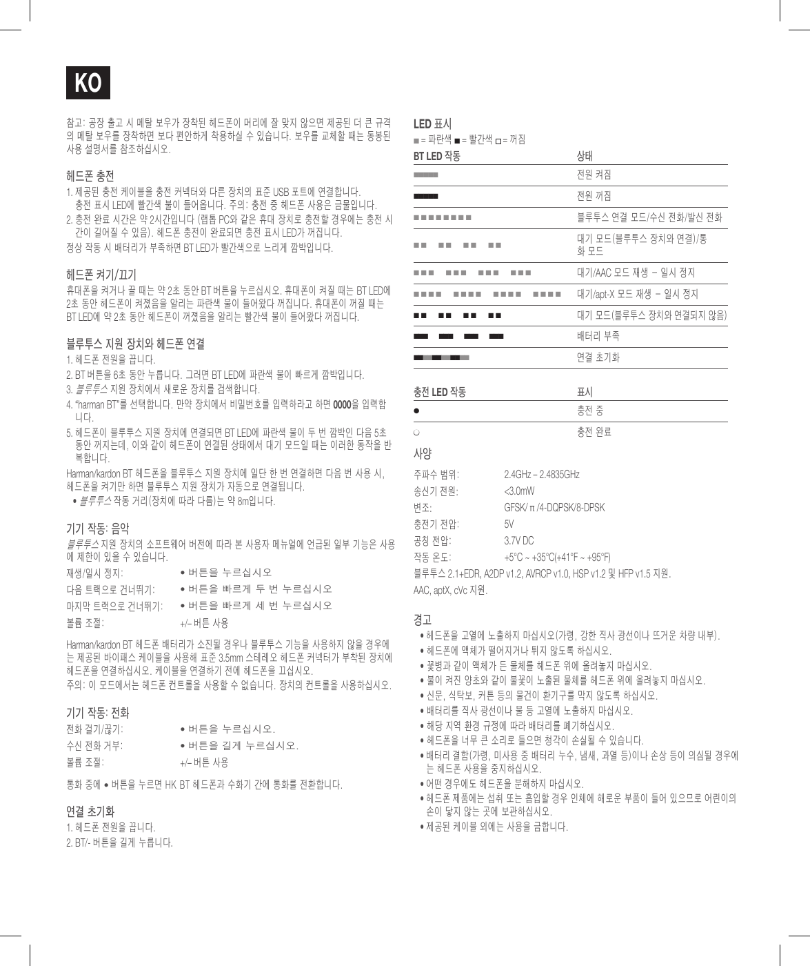 ko참고: 공장 출고 시 메탈 보우가 장착된 헤드폰이 머리에 잘 맞지 않으면 제공된 더 큰 규격의 메탈 보우를 장착하면 보다 편안하게 착용하실 수 있습니다. 보우를 교체할 때는 동봉된 사용 설명서를 참조하십시오.헤드폰 충전1.  제공된 충전 케이블을 충전 커넥터와 다른 장치의 표준 USB 포트에 연결합니다.  충전 표시 LED에 빨간색 불이 들어옵니다. 주의: 충전 중 헤드폰 사용은 금물입니다.2.  충전 완료 시간은 약 2시간입니다 (랩톱 PC와 같은 휴대 장치로 충전할 경우에는 충전 시간이 길어질 수 있음). 헤드폰 충전이 완료되면 충전 표시 LED가 꺼집니다.정상 작동 시 배터리가 부족하면 BT LED가 빨간색으로 느리게 깜박입니다.헤드폰 켜기/끄기휴대폰을 켜거나 끌 때는 약 2초 동안 BT 버튼을 누르십시오. 휴대폰이 켜질 때는 BT LED에 2초 동안 헤드폰이 켜졌음을 알리는 파란색 불이 들어왔다 꺼집니다. 휴대폰이 꺼질 때는 BT LED에 약 2초 동안 헤드폰이 꺼졌음을 알리는 빨간색 불이 들어왔다 꺼집니다.블루투스 지원 장치와 헤드폰 연결1. 헤드폰 전원을 끕니다.2.  BT 버튼을 6초 동안 누릅니다. 그러면 BT LED에 파란색 불이 빠르게 깜박입니다.3.  블루투스 지원 장치에서 새로운 장치를 검색합니다. 4.  &ldquo;harman BT&rdquo;를 선택합니다. 만약 장치에서 비밀번호를 입력하라고 하면 0000을 입력합니다.5.  헤드폰이 블루투스 지원 장치에 연결되면 BT LED에 파란색 불이 두 번 깜박인 다음 5초 동안 꺼지는데, 이와 같이 헤드폰이 연결된 상태에서 대기 모드일 때는 이러한 동작을 반복합니다.Harman/kardon BT 헤드폰을 블루투스 지원 장치에 일단 한 번 연결하면 다음 번 사용 시,  헤드폰을 켜기만 하면 블루투스 지원 장치가 자동으로 연결됩니다.&bull;  블루투스 작동 거리(장치에 따라 다름)는 약 8m입니다.기기 작동: 음악블루투스 지원 장치의 소프트웨어 버전에 따라 본 사용자 메뉴얼에 언급된 일부 기능은 사용에 제한이 있을 수 있습니다.재생/일시 정지:&bull; 버튼을 누르십시오다음 트랙으로 건너뛰기:&bull; 버튼을 빠르게 두 번 누르십시오마지막 트랙으로 건너뛰기:&bull; 버튼을 빠르게 세 번 누르십시오볼륨 조절: +/&ndash; 버튼 사용Harman/kardon BT 헤드폰 배터리가 소진될 경우나 블루투스 기능을 사용하지 않을 경우에는 제공된 바이패스 케이블을 사용해 표준 3.5mm 스테레오 헤드폰 커넥터가 부착된 장치에 헤드폰을 연결하십시오. 케이블을 연결하기 전에 헤드폰을 끄십시오.주의: 이 모드에서는 헤드폰 컨트롤을 사용할 수 없습니다. 장치의 컨트롤을 사용하십시오.기기 작동: 전화전화 걸기/끊기:&bull; 버튼을 누르십시오.수신 전화 거부:&bull; 버튼을 길게 누르십시오.볼륨 조절: +/&ndash; 버튼 사용통화 중에 &bull; 버튼을 누르면 HK BT 헤드폰과 수화기 간에 통화를 전환합니다.연결 초기화1. 헤드폰 전원을 끕니다.2. BT/- 버튼을 길게 누릅니다. lEd 표시 ■ = 파란색 ■ = 빨간색  = 꺼짐BT lEd 작동 상태■■■■■전원 켜짐■■■■■전원 꺼짐■ ■ ■ ■ ■ ■ ■ ■블루투스 연결 모드/수신 전화/발신 전화■ ■      ■ ■      ■ ■      ■ ■대기 모드(블루투스 장치와 연결)/통화 모드■ ■ ■      ■ ■ ■      ■ ■ ■      ■ ■ ■대기/AAC 모드 재생 - 일시 정지■ ■ ■ ■      ■ ■ ■ ■      ■ ■ ■ ■      ■ ■ ■ ■대기/apt-X 모드 재생 - 일시 정지■ ■      ■ ■      ■ ■      ■ ■대기 모드(블루투스 장치와 연결되지 않음)■ ■ ■      ■ ■ ■      ■ ■ ■      ■ ■ ■배터리 부족■ ■ ■ ■ ■ ■ ■ ■ ■ ■ ■ ■   연결 초기화충전 lEd 작동 표시●충전 중●충전 완료사양주파수 범위:  2.4GHz &ndash; 2.4835GHz송신기 전원:  <3.0mW변조:GFSK/ &pi; /4-DQPSK/8-DPSK충전기 전압: 5V공칭 전압:  3.7V DC작동 온도:  +5&deg;C ~ +35&deg;C(+41&deg;F ~ +95&deg;F)블루투스 2.1+EDR, A2DP v1.2, AVRCP v1.0, HSP v1.2 및 HFP v1.5 지원.AAC, aptX, cVc 지원.경고&bull;  헤드폰을 고열에 노출하지 마십시오(가령, 강한 직사 광선이나 뜨거운 차량 내부).&bull; 헤드폰에 액체가 떨어지거나 튀지 않도록 하십시오.&bull; 꽃병과 같이 액체가 든 물체를 헤드폰 위에 올려놓지 마십시오.&bull; 불이 켜진 양초와 같이 불꽃이 노출된 물체를 헤드폰 위에 올려놓지 마십시오.&bull; 신문, 식탁보, 커튼 등의 물건이 환기구를 막지 않도록 하십시오.&bull; 배터리를 직사 광선이나 불 등 고열에 노출하지 마십시오.&bull; 해당 지역 환경 규정에 따라 배터리를 폐기하십시오.&bull; 헤드폰을 너무 큰 소리로 들으면 청각이 손실될 수 있습니다.&bull;  배터리 결함(가령, 미사용 중 배터리 누수, 냄새, 과열 등)이나 손상 등이 의심될 경우에는 헤드폰 사용을 중지하십시오.&bull;  어떤 경우에도 헤드폰을 분해하지 마십시오.&bull;  헤드폰 제품에는 섭취 또는 흡입할 경우 인체에 해로운 부품이 들어 있으므로 어린이의 손이 닿지 않는 곳에 보관하십시오.&bull;  제공된 케이블 외에는 사용을 금합니다.