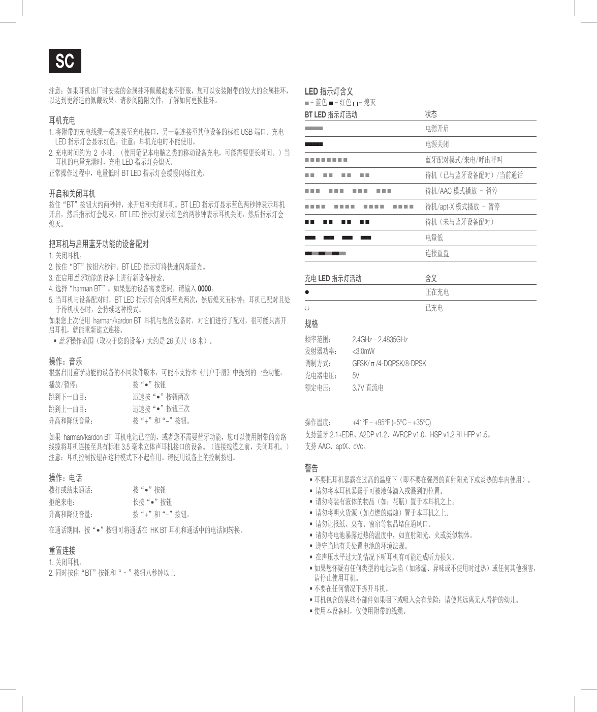 sc注意：如果耳机出厂时安装的金属挂环佩戴起来不舒服，您可以安装附带的较大的金属挂环，以达到更舒适的佩戴效果。请参阅随附文件，了解如何更换挂环。耳机充电1.  将附带的充电线缆一端连接至充电接口，另一端连接至其他设备的标准 USB 端口。充电 LED 指示灯会显示红色。注意：耳机充电时不能使用。2.  充电时间约为 2 小时。（使用笔记本电脑之类的移动设备充电，可能需要更长时间。）当耳机的电量充满时，充电 LED 指示灯会熄灭。正常操作过程中，电量低时 BT LED 指示灯会缓慢闪烁红光。开启和关闭耳机按住&ldquo;BT&rdquo;按钮大约两秒钟，来开启和关闭耳机。BT LED 指示灯显示蓝色两秒钟表示耳机开启，然后指示灯会熄灭。BT LED 指示灯显示红色约两秒钟表示耳机关闭，然后指示灯会熄灭。把耳机与启用蓝牙功能的设备配对1. 关闭耳机。2.  按住&ldquo;BT&rdquo;按钮六秒钟。BT LED 指示灯将快速闪烁蓝光。3.  在启用蓝牙功能的设备上进行新设备搜索。 4.  选择&ldquo;harman BT&rdquo;。如果您的设备需要密码，请输入 0000。5.  当耳机与设备配对时，BT LED 指示灯会闪烁蓝光两次，然后熄灭五秒钟；耳机已配对且处于待机状态时，会持续这种模式。如果您上次使用 harman/kardon BT 耳机与您的设备时，对它们进行了配对，很可能只需开启耳机，就能重新建立连接。&bull;  蓝牙操作范围（取决于您的设备）大约是 26 英尺（8 米）。操作：音乐根据启用蓝牙功能的设备的不同软件版本，可能不支持本《用户手册》中提到的一些功能。播放/暂停： 按&ldquo;&bull;&rdquo;按钮跳到下一曲目： 迅速按&ldquo;&bull;&rdquo;按钮两次跳到上一曲目： 迅速按&ldquo;&bull;&rdquo;按钮三次升高和降低音量： 按&ldquo;+&rdquo;和&ldquo;&ndash;&rdquo;按钮。如果 harman/kardon BT 耳机电池已空的，或者您不需要蓝牙功能，您可以使用附带的旁路线缆将耳机连接至具有标准 3.5 毫米立体声耳机接口的设备。（连接线缆之前，关闭耳机。）注意：耳机控制按钮在这种模式下不起作用。请使用设备上的控制按钮。操作：电话拨打或结束通话： 按&ldquo;&bull;&rdquo;按钮拒绝来电： 长按&ldquo;&bull;&rdquo;按钮升高和降低音量： 按&ldquo;+&rdquo;和&ldquo;&ndash;&rdquo;按钮。在通话期间，按&ldquo;&bull;&rdquo;按钮可将通话在 HK BT 耳机和通话中的电话间转换。重置连接1. 关闭耳机。2. 同时按住&ldquo;BT&rdquo;按钮和&ldquo;&ndash;&rdquo;按钮八秒钟以上lEd 指示灯含义 ■ = 蓝色 ■ = 红色  = 熄灭BT lEd 指示灯活动 状态■■■■■电源开启■■■■■电源关闭■ ■ ■ ■ ■ ■ ■ ■蓝牙配对模式/来电/呼出呼叫■ ■      ■ ■      ■ ■      ■ ■待机（已与蓝牙设备配对）/当前通话■ ■ ■      ■ ■ ■      ■ ■ ■      ■ ■ ■待机/AAC 模式播放 - 暂停■ ■ ■ ■      ■ ■ ■ ■      ■ ■ ■ ■      ■ ■ ■ ■待机/apt-X 模式播放 - 暂停■ ■      ■ ■      ■ ■      ■ ■待机（未与蓝牙设备配对）■ ■ ■      ■ ■ ■      ■ ■ ■      ■ ■ ■电量低■ ■ ■ ■ ■ ■ ■ ■ ■ ■ ■ ■   连接重置充电 lEd 指示灯活动 含义●正在充电●已充电规格频率范围：  2.4GHz &ndash; 2.4835GHz发射器功率：  <3.0mW调制方式： GFSK/ &pi; /4-DQPSK/8-DPSK充电器电压： 5V额定电压： 3.7V 直流电操作温度： +41&deg;F &ndash; +95&deg;F (+5&deg;C &ndash; +35&deg;C)支持蓝牙 2.1+EDR、A2DP v1.2、AVRCP v1.0、HSP v1.2 和 HFP v1.5。支持 AAC、aptX、cVc。警告&bull;  不要把耳机暴露在过高的温度下（即不要在强烈的直射阳光下或炎热的车内使用）。&bull; 请勿将本耳机暴露于可被液体滴入或溅到的位置。&bull; 请勿将装有液体的物品（如：花瓶）置于本耳机之上。&bull; 请勿将明火货源（如点燃的蜡烛）置于本耳机之上。&bull; 请勿让报纸、桌布、窗帘等物品堵住通风口。&bull; 请勿将电池暴露过热的温度中，如直射阳光、火或类似物体。&bull; 遵守当地有关处置电池的环境法规。&bull; 在声压水平过大的情况下听耳机有可能造成听力损失。&bull;  如果您怀疑有任何类型的电池缺陷（如渗漏、异味或不使用时过热）或任何其他损害， 请停止使用耳机。&bull;  不要在任何情况下拆开耳机。&bull;  耳机包含的某些小部件如果咽下或吸入会有危险：请使其远离无人看护的幼儿。&bull;  使用本设备时，仅使用附带的线缆。