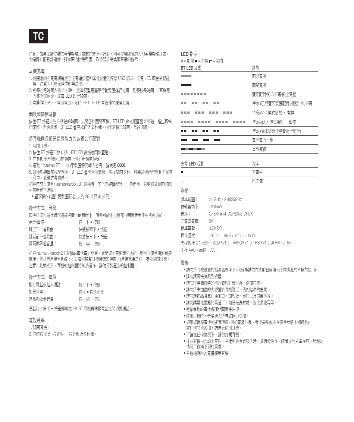 Tc注意：如果工廠安裝的金屬製環耳罩戴在頭上不舒服，則可安裝隨附的大型金屬製環耳罩， 大幅提升配戴舒適度。請參閱內附說明書，取得關於更換環耳罩的指示。耳機充電1.  將隨附的充電電纜連接至充電連接器和其他裝置的標準 USB 端口。充電 LED 即會亮起紅燈。注意：耳機充電中即無法使用。2.  所需充電時間大約 2 小時。(從筆記型電腦等行動裝置進行充電，則需較長時間。) 耳機電力完全充飽後，充電 LED 即行關閉。正常操作狀況下，電池電力不足時，BT LED 即會緩慢閃爍著紅燈。開啟和關閉耳機按住 BT 按鈕大約 2 秒鐘的時間，以開啟和關閉耳機。BT LED 會亮起藍燈 2 秒鐘，指出耳機已開啟，然後熄滅。BT LED 會亮起紅燈 2 秒鐘，指出耳機已關閉，然後熄滅。將耳機與具藍牙連線能力的裝置進行配對1. 關閉耳機。2.  按住 BT 按鈕不放 6 秒。BT LED 會快速閃爍藍燈。3.  在具藍牙連線能力的裝置上執行新裝置搜尋。 4.  選取「harman BT」。如果裝置需要輸入密碼，請使用 0000。5.  耳機與裝置完成配對後，BT LED 會閃兩次藍燈，然後關閉 5 秒；只要耳機已配對且正在待命中，此模式會繼續。如果您前次使用 harman/kardon BT 耳機時，其已與裝置配對，一般而言，只要將耳機開啟即可重新建立連線。&bull;  藍牙操作範圍 (視裝置而定) 大約 26 英呎 (8 公尺)。操作方式：音樂取決於您可進行藍牙連線裝置上軟體版本，有些可能不支援部分購買者手冊中所述功能。播放/暫停： 按一下 &bull; 按鈕跳至下一首歌曲： 快速按兩下 &bull; 按鈕跳至前一首歌曲： 快速按三下 &bull; 按鈕調高與降低音量： 按 + 與 &ndash; 按鈕如果 harman/kardon BT 耳機的電池電力耗盡，或是您不需要藍牙功能，則可以使用隨附跳接電纜，將耳機連接至具備 3.5 公釐立體聲耳機接頭的裝置。(連接電纜之前，請先關閉耳機。)注意：此模式下，耳機的控制器將無法運作。請使用裝置上的控制器。操作方式：電話撥打電話或結束通話： 按一下 &bull; 按鈕拒接來電： 按住 &bull; 按鈕不放調高與降低音量： 按 + 與 &ndash; 按鈕通話時，按下 &bull; 按鈕即可在 HK BT 耳機與傳輸電話之間切換通話。重設連線1. 關閉耳機。2. 同時按住 BT 按鈕與 &ndash; 按鈕超過 8 秒鐘。lEd 指示 ■ = 藍燈 ■ = 紅燈  = 關閉BT lEd 活動 狀態■■■■■開啟電源■■■■■關閉電源■ ■ ■ ■ ■ ■ ■ ■藍牙配對模式/來電/撥出電話■ ■      ■ ■      ■ ■      ■ ■待命 (已與藍牙裝置配對)/通話中的來電■ ■ ■      ■ ■ ■      ■ ■ ■      ■ ■ ■待命/AAC 模式播放 &ndash; 暫停■ ■ ■ ■      ■ ■ ■ ■      ■ ■ ■ ■      ■ ■ ■ ■待命/apt-X 模式播放 &ndash; 暫停■ ■      ■ ■      ■ ■      ■ ■待命 (尚未與藍牙裝置進行配對)■ ■ ■      ■ ■ ■      ■ ■ ■      ■ ■ ■電池電力不足■ ■ ■ ■ ■ ■ ■ ■ ■ ■ ■ ■   重設連線充電 lEd 活動 指示●充電中●已充滿規格頻率範圍：  2.4GHz &ndash; 2.4835GHz傳輸器功率：  <3.0mW模組： GFSK/ &pi; /4-DQPSK/8-DPSK充電器電壓： 5V標準電壓： 3.7V DC操作溫度： +41&deg;F &ndash; +95&deg;F (+5&deg;C &ndash; +35&deg;C)支援藍牙 2.1+EDR、A2DP v1.2、AVRCP v1.0、HSP v1.2 與 HFP v1.5。支援 AAC、aptX、cVc。警告&bull;  請勿將耳機暴露於極高溫環境下 (也就是請勿在直射日照強光下或高溫的車輛內使用)。&bull; 請勿讓耳機滴濺到液體。&bull; 請勿將裝滿液體的物品置於耳機附近，例如花瓶。&bull; 請勿將未加蓋的火源置於耳機附近，例如點燃的蠟燭。&bull; 請勿讓物品阻塞住通風口，如報紙、桌巾以及窗簾等等。&bull; 請勿讓電池暴露於高溫下，如日光直射處、近火源處等等。&bull; 遵循當地的電池處理相關環保法規。&bull; 使用耳機時，音量過大將導致聽力受損。&bull;  如果您懷疑電池可能有瑕疵 (例如電液外洩、發出異味或不在使用狀態下卻過熱)， 或任何其他毀損，請停止使用耳機。&bull;  不論在任何情況下，請勿打開耳機。&bull;  這些耳機內含的小零件，在遭到吞食或吸入時，具有危險性：請置放於兒童在無人照護的情況下也搆不到的高處。&bull;  只透過隨附的電纜使用耳機。