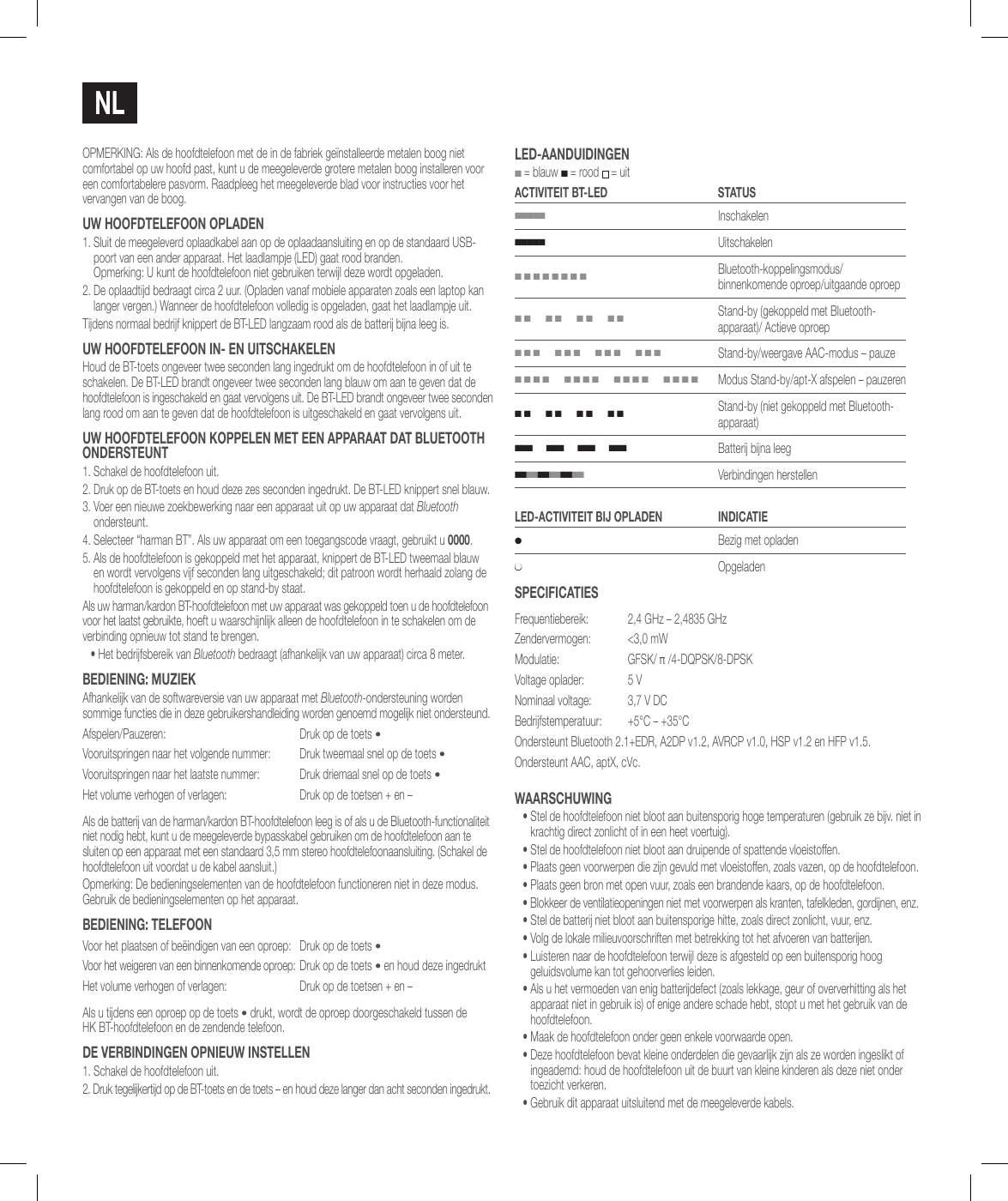 NlOPMERKING: Als de hoofdtelefoon met de in de fabriek ge&iuml;nstalleerde metalen boog niet comfortabel op uw hoofd past, kunt u de meegeleverde grotere metalen boog installeren voor een comfortabelere pasvorm. Raadpleeg het meegeleverde blad voor instructies voor het vervangen van de boog.uw hooFdTElEFooN oPladEN1.  Sluit de meegeleverd oplaadkabel aan op de oplaadaansluiting en op de standaard USB-poort van een ander apparaat. Het laadlampje (LED) gaat rood branden.  Opmerking: U kunt de hoofdtelefoon niet gebruiken terwijl deze wordt opgeladen.2.  De oplaadtijd bedraagt circa 2 uur. (Opladen vanaf mobiele apparaten zoals een laptop kan langer vergen.) Wanneer de hoofdtelefoon volledig is opgeladen, gaat het laadlampje uit.Tijdens normaal bedrijf knippert de BT-LED langzaam rood als de batterij bijna leeg is.uw hooFdTElEFooN iN- EN uiTschakElENHoud de BT-toets ongeveer twee seconden lang ingedrukt om de hoofdtelefoon in of uit te schakelen. De BT-LED brandt ongeveer twee seconden lang blauw om aan te geven dat de hoofdtelefoon is ingeschakeld en gaat vervolgens uit. De BT-LED brandt ongeveer twee seconden lang rood om aan te geven dat de hoofdtelefoon is uitgeschakeld en gaat vervolgens uit.uw hooFdTElEFooN koPPElEN MET EEN aPPaRaaT daT BluETooTh oNdERsTEuNT1. Schakel de hoofdtelefoon uit.2.  Druk op de BT-toets en houd deze zes seconden ingedrukt. De BT-LED knippert snel blauw.3.  Voer een nieuwe zoekbewerking naar een apparaat uit op uw apparaat dat Bluetooth ondersteunt. 4.  Selecteer &ldquo;harman BT&rdquo;. Als uw apparaat om een toegangscode vraagt, gebruikt u 0000.5.  Als de hoofdtelefoon is gekoppeld met het apparaat, knippert de BT-LED tweemaal blauw en wordt vervolgens vijf seconden lang uitgeschakeld; dit patroon wordt herhaald zolang de hoofdtelefoon is gekoppeld en op stand-by staat.Als uw harman/kardon BT-hoofdtelefoon met uw apparaat was gekoppeld toen u de hoofdtelefoon voor het laatst gebruikte, hoeft u waarschijnlijk alleen de hoofdtelefoon in te schakelen om de verbinding opnieuw tot stand te brengen.&bull;  Het bedrijfsbereik van Bluetooth bedraagt (afhankelijk van uw apparaat) circa 8 meter.BEdiENiNg: MuziEkAfhankelijk van de softwareversie van uw apparaat met Bluetooth-ondersteuning worden sommige functies die in deze gebruikershandleiding worden genoemd mogelijk niet ondersteund.Afspelen/Pauzeren: Druk op de toets &bull;Vooruitspringen naar het volgende nummer: Druk tweemaal snel op de toets &bull;Vooruitspringen naar het laatste nummer: Druk driemaal snel op de toets &bull;Het volume verhogen of verlagen: Druk op de toetsen + en &ndash;Als de batterij van de harman/kardon BT-hoofdtelefoon leeg is of als u de Bluetooth-functionaliteit niet nodig hebt, kunt u de meegeleverde bypasskabel gebruiken om de hoofdtelefoon aan te sluiten op een apparaat met een standaard 3,5 mm stereo hoofdtelefoonaansluiting. (Schakel de hoofdtelefoon uit voordat u de kabel aansluit.)Opmerking: De bedieningselementen van de hoofdtelefoon functioneren niet in deze modus. Gebruik de bedieningselementen op het apparaat.BEdiENiNg: TElEFooNVoor het plaatsen of be&euml;indigen van een oproep: Druk op de toets &bull;Voor het weigeren van een binnenkomende oproep: Druk op de toets &bull; en houd deze ingedruktHet volume verhogen of verlagen: Druk op de toetsen + en &ndash;Als u tijdens een oproep op de toets &bull; drukt, wordt de oproep doorgeschakeld tussen de  HK BT-hoofdtelefoon en de zendende telefoon.dE vERBiNdiNgEN oPNiEuw iNsTEllEN1. Schakel de hoofdtelefoon uit.2.  Druk tegelijkertijd op de BT-toets en de toets &ndash; en houd deze langer dan acht seconden ingedrukt.lEd-aaNduidiNgEN ■ = blauw ■ = rood  = uitacTiviTEiT BT-lEd sTaTus■■■■■Inschakelen■■■■■Uitschakelen■ ■ ■ ■ ■ ■ ■ ■Bluetooth-koppelingsmodus/binnenkomende oproep/uitgaande oproep■ ■      ■ ■      ■ ■      ■ ■Stand-by (gekoppeld met Bluetooth-apparaat)/ Actieve oproep■ ■ ■      ■ ■ ■      ■ ■ ■      ■ ■ ■Stand-by/weergave AAC-modus &ndash; pauze■ ■ ■ ■      ■ ■ ■ ■      ■ ■ ■ ■      ■ ■ ■ ■Modus Stand-by/apt-X afspelen &ndash; pauzeren■ ■      ■ ■      ■ ■      ■ ■Stand-by (niet gekoppeld met Bluetooth-apparaat)■ ■ ■      ■ ■ ■      ■ ■ ■      ■ ■ ■Batterij bijna leeg■ ■ ■ ■ ■ ■ ■ ■ ■ ■ ■ ■   Verbindingen herstellenlEd-acTiviTEiT Bij oPladEN iNdicaTiE●Bezig met opladen●OpgeladensPEciFicaTiEsFrequentiebereik:  2,4 GHz &ndash; 2,4835 GHzZendervermogen:  <3,0 mWModulatie: GFSK/ &pi; /4-DQPSK/8-DPSKVoltage oplader: 5 VNominaal voltage:  3,7 V DCBedrijfstemperatuur: +5&deg;C &ndash; +35&deg;COndersteunt Bluetooth 2.1+EDR, A2DP v1.2, AVRCP v1.0, HSP v1.2 en HFP v1.5.Ondersteunt AAC, aptX, cVc.waaRschuwiNg&bull;  Stel de hoofdtelefoon niet bloot aan buitensporig hoge temperaturen (gebruik ze bijv. niet in krachtig direct zonlicht of in een heet voertuig).&bull; Stel de hoofdtelefoon niet bloot aan druipende of spattende vloeistoffen.&bull; Plaats geen voorwerpen die zijn gevuld met vloeistoffen, zoals vazen, op de hoofdtelefoon.&bull; Plaats geen bron met open vuur, zoals een brandende kaars, op de hoofdtelefoon.&bull; Blokkeer de ventilatieopeningen niet met voorwerpen als kranten, tafelkleden, gordijnen, enz.&bull; Stel de batterij niet bloot aan buitensporige hitte, zoals direct zonlicht, vuur, enz.&bull; Volg de lokale milieuvoorschriften met betrekking tot het afvoeren van batterijen.&bull;  Luisteren naar de hoofdtelefoon terwijl deze is afgesteld op een buitensporig hoog geluidsvolume kan tot gehoorverlies leiden.&bull;  Als u het vermoeden van enig batterijdefect (zoals lekkage, geur of oververhitting als het apparaat niet in gebruik is) of enige andere schade hebt, stopt u met het gebruik van de hoofdtelefoon.&bull;  Maak de hoofdtelefoon onder geen enkele voorwaarde open.&bull;  Deze hoofdtelefoon bevat kleine onderdelen die gevaarlijk zijn als ze worden ingeslikt of ingeademd: houd de hoofdtelefoon uit de buurt van kleine kinderen als deze niet onder toezicht verkeren.&bull;  Gebruik dit apparaat uitsluitend met de meegeleverde kabels.