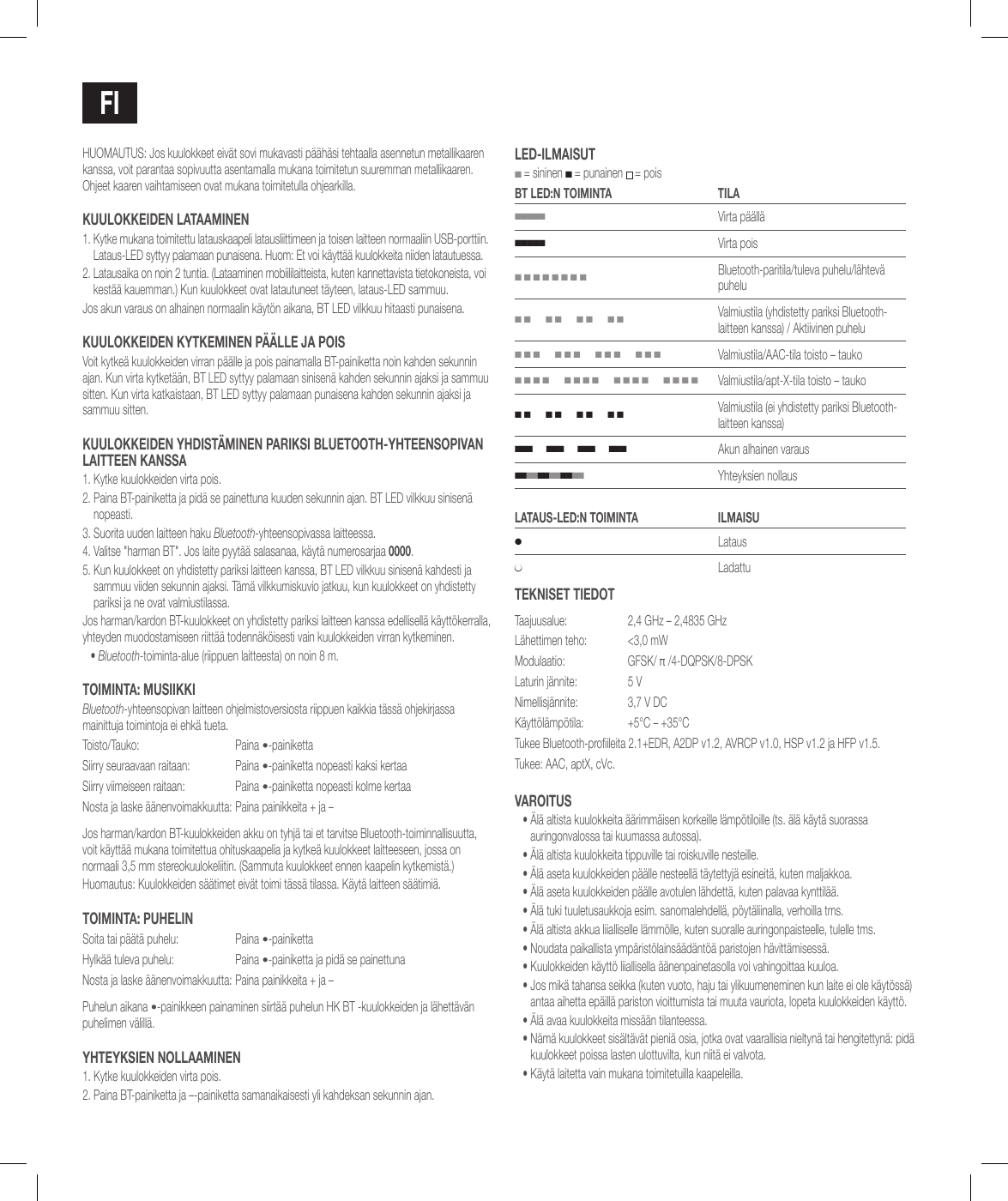 FiHUOMAUTUS: Jos kuulokkeet eiv&auml;t sovi mukavasti p&auml;&auml;h&auml;si tehtaalla asennetun metallikaaren kanssa, voit parantaa sopivuutta asentamalla mukana toimitetun suuremman metallikaaren. Ohjeet kaaren vaihtamiseen ovat mukana toimitetulla ohjearkilla.kuulokkEidEN laTaaMiNEN1.  Kytke mukana toimitettu latauskaapeli latausliittimeen ja toisen laitteen normaaliin USB-porttiin. Lataus-LED syttyy palamaan punaisena. Huom: Et voi k&auml;ytt&auml;&auml; kuulokkeita niiden latautuessa.2.  Latausaika on noin 2 tuntia. (Lataaminen mobiililaitteista, kuten kannettavista tietokoneista, voi kest&auml;&auml; kauemman.) Kun kuulokkeet ovat latautuneet t&auml;yteen, lataus-LED sammuu.Jos akun varaus on alhainen normaalin k&auml;yt&ouml;n aikana, BT LED vilkkuu hitaasti punaisena.kuulokkEidEN kYTkEMiNEN P&auml;&auml;llE ja PoisVoit kytke&auml; kuulokkeiden virran p&auml;&auml;lle ja pois painamalla BT-painiketta noin kahden sekunnin ajan. Kun virta kytket&auml;&auml;n, BT LED syttyy palamaan sinisen&auml; kahden sekunnin ajaksi ja sammuu sitten. Kun virta katkaistaan, BT LED syttyy palamaan punaisena kahden sekunnin ajaksi ja sammuu sitten.kuulokkEidEN YhdisT&auml;MiNEN PaRiksi BluETooTh-YhTEENsoPivaN laiTTEEN kaNssa1. Kytke kuulokkeiden virta pois.2.  Paina BT-painiketta ja pid&auml; se painettuna kuuden sekunnin ajan. BT LED vilkkuu sinisen&auml; nopeasti.3.  Suorita uuden laitteen haku Bluetooth-yhteensopivassa laitteessa. 4.  Valitse "harman BT". Jos laite pyyt&auml;&auml; salasanaa, k&auml;yt&auml; numerosarjaa 0000.5.  Kun kuulokkeet on yhdistetty pariksi laitteen kanssa, BT LED vilkkuu sinisen&auml; kahdesti ja sammuu viiden sekunnin ajaksi. T&auml;m&auml; vilkkumiskuvio jatkuu, kun kuulokkeet on yhdistetty pariksi ja ne ovat valmiustilassa.Jos harman/kardon BT-kuulokkeet on yhdistetty pariksi laitteen kanssa edellisell&auml; k&auml;ytt&ouml;kerralla, yhteyden muodostamiseen riitt&auml;&auml; todenn&auml;k&ouml;isesti vain kuulokkeiden virran kytkeminen.&bull;  Bluetooth-toiminta-alue (riippuen laitteesta) on noin 8 m.ToiMiNTa: MusiikkiBluetooth-yhteensopivan laitteen ohjelmistoversiosta riippuen kaikkia t&auml;ss&auml; ohjekirjassa mainittuja toimintoja ei ehk&auml; tueta.Toisto/Tauko: Paina &bull;-painikettaSiirry seuraavaan raitaan: Paina &bull;-painiketta nopeasti kaksi kertaaSiirry viimeiseen raitaan: Paina &bull;-painiketta nopeasti kolme kertaaNosta ja laske &auml;&auml;nenvoimakkuutta: Paina painikkeita + ja &ndash;Jos harman/kardon BT-kuulokkeiden akku on tyhj&auml; tai et tarvitse Bluetooth-toiminnallisuutta, voit k&auml;ytt&auml;&auml; mukana toimitettua ohituskaapelia ja kytke&auml; kuulokkeet laitteeseen, jossa on normaali 3,5 mm stereokuulokeliitin. (Sammuta kuulokkeet ennen kaapelin kytkemist&auml;.)Huomautus: Kuulokkeiden s&auml;&auml;timet eiv&auml;t toimi t&auml;ss&auml; tilassa. K&auml;yt&auml; laitteen s&auml;&auml;timi&auml;.ToiMiNTa: PuhEliNSoita tai p&auml;&auml;t&auml; puhelu: Paina &bull;-painikettaHylk&auml;&auml; tuleva puhelu: Paina &bull;-painiketta ja pid&auml; se painettunaNosta ja laske &auml;&auml;nenvoimakkuutta: Paina painikkeita + ja &ndash;Puhelun aikana &bull;-painikkeen painaminen siirt&auml;&auml; puhelun HK BT -kuulokkeiden ja l&auml;hett&auml;v&auml;n puhelimen v&auml;lill&auml;.YhTEYksiEN NollaaMiNEN1. Kytke kuulokkeiden virta pois.2. Paina BT-painiketta ja &ndash;-painiketta samanaikaisesti yli kahdeksan sekunnin ajan.lEd-ilMaisuT ■ = sininen ■ = punainen  = poisBT lEd:N ToiMiNTa Tila■■■■■Virta p&auml;&auml;ll&auml;■■■■■Virta pois■ ■ ■ ■ ■ ■ ■ ■Bluetooth-paritila/tuleva puhelu/l&auml;htev&auml; puhelu■ ■      ■ ■      ■ ■      ■ ■Valmiustila (yhdistetty pariksi Bluetooth-laitteen kanssa) / Aktiivinen puhelu■ ■ ■      ■ ■ ■      ■ ■ ■      ■ ■ ■Valmiustila/AAC-tila toisto &ndash; tauko■ ■ ■ ■      ■ ■ ■ ■      ■ ■ ■ ■      ■ ■ ■ ■Valmiustila/apt-X-tila toisto &ndash; tauko■ ■      ■ ■      ■ ■      ■ ■Valmiustila (ei yhdistetty pariksi Bluetooth-laitteen kanssa)■ ■ ■      ■ ■ ■      ■ ■ ■      ■ ■ ■Akun alhainen varaus■ ■ ■ ■ ■ ■ ■ ■ ■ ■ ■ ■   Yhteyksien nollauslaTaus-lEd:N ToiMiNTa ilMaisu●Lataus●LadattuTEkNisET TiEdoTTaajuusalue:  2,4 GHz &ndash; 2,4835 GHzL&auml;hettimen teho:  <3,0 mWModulaatio: GFSK/ &pi; /4-DQPSK/8-DPSKLaturin j&auml;nnite: 5 VNimellisj&auml;nnite: 3,7 V DCK&auml;ytt&ouml;l&auml;mp&ouml;tila: +5&deg;C &ndash; +35&deg;CTukee Bluetooth-proileita 2.1+EDR, A2DP v1.2, AVRCP v1.0, HSP v1.2 ja HFP v1.5.Tukee: AAC, aptX, cVc.vaRoiTus&bull;  &Auml;l&auml; altista kuulokkeita &auml;&auml;rimm&auml;isen korkeille l&auml;mp&ouml;tiloille (ts. &auml;l&auml; k&auml;yt&auml; suorassa auringonvalossa tai kuumassa autossa).&bull; &Auml;l&auml; altista kuulokkeita tippuville tai roiskuville nesteille.&bull; &Auml;l&auml; aseta kuulokkeiden p&auml;&auml;lle nesteell&auml; t&auml;ytettyj&auml; esineit&auml;, kuten maljakkoa.&bull; &Auml;l&auml; aseta kuulokkeiden p&auml;&auml;lle avotulen l&auml;hdett&auml;, kuten palavaa kynttil&auml;&auml;.&bull; &Auml;l&auml; tuki tuuletusaukkoja esim. sanomalehdell&auml;, p&ouml;yt&auml;liinalla, verhoilla tms.&bull; &Auml;l&auml; altista akkua liialliselle l&auml;mm&ouml;lle, kuten suoralle auringonpaisteelle, tulelle tms.&bull; Noudata paikallista ymp&auml;rist&ouml;lains&auml;&auml;d&auml;nt&ouml;&auml; paristojen h&auml;vitt&auml;misess&auml;.&bull; Kuulokkeiden k&auml;ytt&ouml; liiallisella &auml;&auml;nenpainetasolla voi vahingoittaa kuuloa.&bull;  Jos mik&auml; tahansa seikka (kuten vuoto, haju tai ylikuumeneminen kun laite ei ole k&auml;yt&ouml;ss&auml;) antaa aihetta ep&auml;ill&auml; pariston vioittumista tai muuta vauriota, lopeta kuulokkeiden k&auml;ytt&ouml;.&bull;  &Auml;l&auml; avaa kuulokkeita miss&auml;&auml;n tilanteessa.&bull;  N&auml;m&auml; kuulokkeet sis&auml;lt&auml;v&auml;t pieni&auml; osia, jotka ovat vaarallisia nieltyn&auml; tai hengitettyn&auml;: pid&auml; kuulokkeet poissa lasten ulottuvilta, kun niit&auml; ei valvota.&bull;  K&auml;yt&auml; laitetta vain mukana toimitetuilla kaapeleilla.