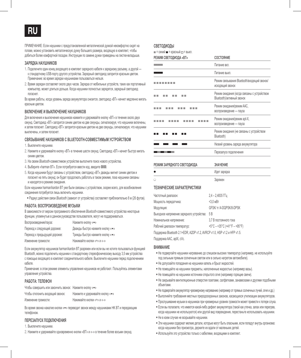 RuПРИМЕЧАНИЕ: Если наушники с предустановленной металлической дужкой некомфортно сидят на голове, можно установить металлическую дужку большего размера, входящую в комплект, чтобы добиться более комфортной посадки. Инструкции по замене дужки приведены на листке-вкладыше.Зарядка наушников1.  Подключите один конец входящего в комплект зарядного кабеля к зарядному разъему, а другой &mdash;  к стандартному USB-порту другого устройства. Зарядный светодиод загорится красным цветом. Примечание: во время зарядки наушниками пользоваться нельзя.2.  Время зарядки составляет около двуx часов. Зарядка от мобильных устройств, таких как портативный компьютер, может длиться дольше. Когда наушники полностью зарядятся, зарядный светодиод погаснет.Во время работы, когда уровень заряда аккумулятора снизится, светодиод &laquo;BT&raquo; начнет медленно мигать красным цветом.включение и выключение наушниковДля включения и выключения наушников нажмите и удерживайте кнопку &laquo;BT&raquo; в течение около двух секунд. Светодиод &laquo;BT&raquo; загорится синим цветом на две секунды, сигнализируя, что наушники включены, и затем погаснет. Светодиод &laquo;BT&raquo; загорится красным цветом на две секунды, сигнализируя, что наушники выключены, и затем погаснет.СвяЗывание наушников С Bluetooth-СовмеСтимым уСтройСтвом1.  Выключите наушники.2.  Нажмите и удерживайте кнопку &laquo;BT&raquo; в течение шести секунд. Светодиод &laquo;BT&raquo; начнет быстро мигать синим цветом.3.  На своем Bluetooth-совместимом устройстве выполните поиск нового устройства. 4.  Выберите &laquo;harman BT&raquo;. Если потребуется ввести код, введите 0000.5.  Когда наушники будут связаны с устройством, светодиод &laquo;BT&raquo; дважды мигнет синим цветом и погаснет на пять секунд; он будет продолжать работать в таком режиме, пока наушники связаны  и находятся в режиме ожидания.Если наушники harman/kardon BT уже были связаны с устройством, скорее всего, для возобновления соединения потребуется лишь включить наушники.&bull;  Радиус действия связи Bluetooth (зависит от устройства) составляет приблизительно 8 м (26 футов).работа: воСпроиЗведение муЗыкиВ зависимости от версии программного обеспечения Bluetooth-совместимого устройства некоторые функции, упомянутые в данном руководстве пользователя, могут не поддерживаться.Воспроизведение/пауза: Нажмите кнопку &laquo;&bull;&raquo;Переход к следующей дорожке: Дважды быстро нажмите кнопку &laquo;&bull;&raquo;Переход к предыдущей дорожке: Трижды быстро нажмите кнопку &laquo;&bull;&raquo;Изменение громкости: Нажимайте кнопки &laquo;+&raquo; и &laquo;&ndash;&raquo;Если аккумулятор наушников harman/kardon BT разряжен или если вы не хотите пользоваться функцией Bluetooth, можно подключить наушники к стандартному стереофоническому выходу 3,5 мм устройства с помощью входящего в комплект соединительного кабеля. Выключите наушники перед подключением кабеля.Примечание: в этом режиме элементы управления наушников не работают. Пользуйтесь элементами управления устройства.работа: телефонЧтобы совершить или закончить звонок: Нажмите кнопку &laquo;&bull;&raquo;Чтобы отклонить входящий звонок: Нажмите и удерживайте кнопку &laquo;&bull;&raquo;Изменение громкости: Нажимайте кнопки &laquo;+&raquo; и &laquo;&ndash;&raquo;Во время звонка нажатие кнопки &laquo;&bull;&raquo; переводит звонок между наушниками HK BT и передающим телефоном.переЗапуСк подключения1. Выключите наушники.2. Нажмите и удерживайте одновременно кнопки &laquo;BT&raquo; и &laquo;&ndash;&raquo; в течение более восьми секунд.Светодиоды ■ = синий ■ = красный  = выкл.реЖим Светодиода &laquo;Bt&raquo; СоСтояние■■■■■Питание вкл.■■■■■Питание выкл.■ ■ ■ ■ ■ ■ ■ ■Режим связывания Bluetooth/входящий звонок/исходящий звонок■ ■      ■ ■      ■ ■      ■ ■Режим ожидания (когда связаны с устройством Bluetooth)/активный звонок■ ■ ■      ■ ■ ■      ■ ■ ■      ■ ■ ■Режим ожидания/режим AAC, воспроизведение &mdash; пауза■ ■ ■ ■      ■ ■ ■ ■      ■ ■ ■ ■      ■ ■ ■ ■Режим ожидания/режим apt-X, воспроизведение &mdash; пауза■ ■      ■ ■      ■ ■      ■ ■Режим ожидания (не связаны с устройством Bluetooth)■ ■ ■      ■ ■ ■      ■ ■ ■      ■ ■ ■Низкий уровень заряда аккумулятора■ ■ ■ ■ ■ ■ ■ ■ ■ ■ ■ ■   Перезапуск подключенияреЖим ЗарядноГо Светодиода Значение●Идет зарядка●ЗаряжентехничеСкие характериСтикиЧастотный диапазон:  2,4 &ndash; 2,4835 ГГцМощность передатчика:  <3,0 мВтМодуляция: GFSK/ &pi; /4-DQPSK/8-DPSKВыходное напряжение зарядного устройства: 5 ВНоминальное напряжение: 3,7 В постоянного токаРабочий диапазон температур: +5&deg;C &ndash; +35&deg;C (+41&deg;F &ndash; +95&deg;F)Поддержка Bluetooth 2.1+EDR, A2DP v1.2, AVRCP v1.0, HSP v1.2 и HFP v1.5.Поддержка AAC, aptX, cVc.внимание&bull;  Не подвергайте наушники нагреванию до слишком высоких температур (например, не используйте под сильным прямым солнечным светом или в сильно нагретом автомобиле).&bull; Не допускайте попадания на наушники капель и брызг жидкостей.&bull; Не помещайте на наушники предметы, наполненные жидкостью (например вазы).&bull; Не помещайте на наушники источники открытого огня (например горящие свечи).&bull;  Не закрывайте вентиляционные отверстия газетами, салфетками, занавесками и другими подобными объектами.&bull;  Не подвергайте аккумулятор чрезмерному нагреванию (например от прямых солнечных лучей, огня и др.)&bull; Выполняйте требования местных природоохранных законов, касающихся утилизации аккумуляторов.&bull;  Прослушивание музыки в наушниках при чрезмерных уровнях громкости может привести к потере слуха.&bull;  Если вы полагаете, что имеется какой-либо дефект аккумулятора (такой как утечка, запах или перегрев, когда наушники не используются) или другой вид повреждения, перестаньте использовать наушники.&bull;  Ни в коем случае не вскрывайте наушники.&bull;  Эти наушники содержат мелкие детали, которые могут быть опасными, если попадут внутрь организма: когда наушники без присмотра, держите их вдали от маленьких детей.&bull;  Используйте это устройство только с кабелями, входящими в комплект.