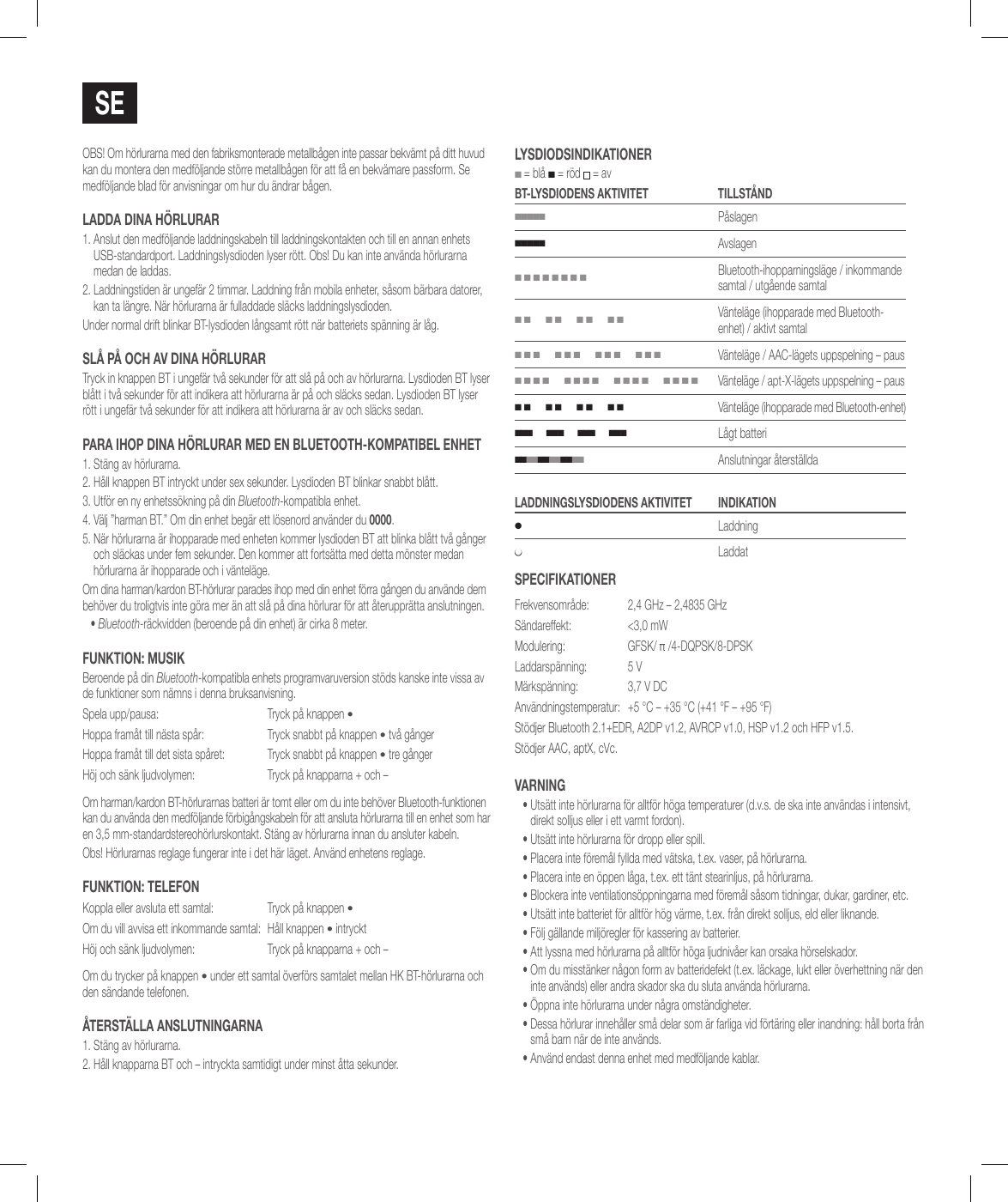 sEOBS! Om h&ouml;rlurarna med den fabriksmonterade metallb&aring;gen inte passar bekv&auml;mt p&aring; ditt huvud kan du montera den medf&ouml;ljande st&ouml;rre metallb&aring;gen f&ouml;r att f&aring; en bekv&auml;mare passform. Se medf&ouml;ljande blad f&ouml;r anvisningar om hur du &auml;ndrar b&aring;gen.ladda diNa h&ouml;RluRaR1.  Anslut den medf&ouml;ljande laddningskabeln till laddningskontakten och till en annan enhets USB-standardport. Laddningslysdioden lyser r&ouml;tt. Obs! Du kan inte anv&auml;nda h&ouml;rlurarna medan de laddas.2.  Laddningstiden &auml;r ungef&auml;r 2 timmar. Laddning fr&aring;n mobila enheter, s&aring;som b&auml;rbara datorer, kan ta l&auml;ngre. N&auml;r h&ouml;rlurarna &auml;r fulladdade sl&auml;cks laddningslysdioden.Under normal drift blinkar BT-lysdioden l&aring;ngsamt r&ouml;tt n&auml;r batteriets sp&auml;nning &auml;r l&aring;g.sl&aring; P&aring; och av diNa h&ouml;RluRaRTryck in knappen BT i ungef&auml;r tv&aring; sekunder f&ouml;r att sl&aring; p&aring; och av h&ouml;rlurarna. Lysdioden BT lyser bl&aring;tt i tv&aring; sekunder f&ouml;r att indikera att h&ouml;rlurarna &auml;r p&aring; och sl&auml;cks sedan. Lysdioden BT lyser r&ouml;tt i ungef&auml;r tv&aring; sekunder f&ouml;r att indikera att h&ouml;rlurarna &auml;r av och sl&auml;cks sedan.PaRa ihoP diNa h&ouml;RluRaR MEd EN BluETooTh-koMPaTiBEl ENhET1. St&auml;ng av h&ouml;rlurarna.2.  H&aring;ll knappen BT intryckt under sex sekunder. Lysdioden BT blinkar snabbt bl&aring;tt.3.  Utf&ouml;r en ny enhetss&ouml;kning p&aring; din Bluetooth-kompatibla enhet. 4.  V&auml;lj &rdquo;harman BT.&rdquo; Om din enhet beg&auml;r ett l&ouml;senord anv&auml;nder du 0000.5.  N&auml;r h&ouml;rlurarna &auml;r ihopparade med enheten kommer lysdioden BT att blinka bl&aring;tt tv&aring; g&aring;nger och sl&auml;ckas under fem sekunder. Den kommer att forts&auml;tta med detta m&ouml;nster medan h&ouml;rlurarna &auml;r ihopparade och i v&auml;ntel&auml;ge.Om dina harman/kardon BT-h&ouml;rlurar parades ihop med din enhet f&ouml;rra g&aring;ngen du anv&auml;nde dem beh&ouml;ver du troligtvis inte g&ouml;ra mer &auml;n att sl&aring; p&aring; dina h&ouml;rlurar f&ouml;r att &aring;teruppr&auml;tta anslutningen.&bull;  Bluetooth-r&auml;ckvidden (beroende p&aring; din enhet) &auml;r cirka 8 meter.FuNkTioN: MusikBeroende p&aring; din Bluetooth-kompatibla enhets programvaruversion st&ouml;ds kanske inte vissa av de funktioner som n&auml;mns i denna bruksanvisning.Spela upp/pausa: Tryck p&aring; knappen &bull;Hoppa fram&aring;t till n&auml;sta sp&aring;r: Tryck snabbt p&aring; knappen &bull; tv&aring; g&aring;ngerHoppa fram&aring;t till det sista sp&aring;ret: Tryck snabbt p&aring; knappen &bull; tre g&aring;ngerH&ouml;j och s&auml;nk ljudvolymen: Tryck p&aring; knapparna + och &ndash;Om harman/kardon BT-h&ouml;rlurarnas batteri &auml;r tomt eller om du inte beh&ouml;ver Bluetooth-funktionen kan du anv&auml;nda den medf&ouml;ljande f&ouml;rbig&aring;ngskabeln f&ouml;r att ansluta h&ouml;rlurarna till en enhet som har en 3,5 mm-standardstereoh&ouml;rlurskontakt. St&auml;ng av h&ouml;rlurarna innan du ansluter kabeln.Obs! H&ouml;rlurarnas reglage fungerar inte i det h&auml;r l&auml;get. Anv&auml;nd enhetens reglage.FuNkTioN: TElEFoNKoppla eller avsluta ett samtal: Tryck p&aring; knappen &bull;Om du vill avvisa ett inkommande samtal: H&aring;ll knappen &bull; intrycktH&ouml;j och s&auml;nk ljudvolymen: Tryck p&aring; knapparna + och &ndash;Om du trycker p&aring; knappen &bull; under ett samtal &ouml;verf&ouml;rs samtalet mellan HK BT-h&ouml;rlurarna och den s&auml;ndande telefonen.&aring;TERsT&auml;lla aNsluTNiNgaRNa1. St&auml;ng av h&ouml;rlurarna.2. H&aring;ll knapparna BT och &ndash; intryckta samtidigt under minst &aring;tta sekunder.lYsdiodsiNdikaTioNER ■ = bl&aring; ■ = r&ouml;d  = avBT-lYsdiodENs akTiviTET TillsT&aring;Nd■■■■■P&aring;slagen■■■■■Avslagen■ ■ ■ ■ ■ ■ ■ ■Bluetooth-ihopparningsl&auml;ge / inkommande samtal / utg&aring;ende samtal■ ■      ■ ■      ■ ■      ■ ■V&auml;ntel&auml;ge (ihopparade med Bluetooth-enhet) / aktivt samtal■ ■ ■      ■ ■ ■      ■ ■ ■      ■ ■ ■V&auml;ntel&auml;ge / AAC-l&auml;gets uppspelning &ndash; paus■ ■ ■ ■      ■ ■ ■ ■      ■ ■ ■ ■      ■ ■ ■ ■V&auml;ntel&auml;ge / apt-X-l&auml;gets uppspelning &ndash; paus■ ■      ■ ■      ■ ■      ■ ■V&auml;ntel&auml;ge (ihopparade med Bluetooth-enhet)■ ■ ■      ■ ■ ■      ■ ■ ■      ■ ■ ■L&aring;gt batteri■ ■ ■ ■ ■ ■ ■ ■ ■ ■ ■ ■   Anslutningar &aring;terst&auml;lldaladdNiNgslYsdiodENs akTiviTET iNdikaTioN●Laddning●LaddatsPEciFikaTioNERFrekvensomr&aring;de:  2,4 GHz &ndash; 2,4835 GHzS&auml;ndareffekt:  <3,0 mWModulering: GFSK/ &pi; /4-DQPSK/8-DPSKLaddarsp&auml;nning: 5 VM&auml;rksp&auml;nning: 3,7 V DCAnv&auml;ndningstemperatur: +5&deg;C &ndash; +35&deg;C (+41&deg;F &ndash; +95&deg;F)St&ouml;djer Bluetooth 2.1+EDR, A2DP v1.2, AVRCP v1.0, HSP v1.2 och HFP v1.5.St&ouml;djer AAC, aptX, cVc.vaRNiNg&bull;  Uts&auml;tt inte h&ouml;rlurarna f&ouml;r alltf&ouml;r h&ouml;ga temperaturer (d.v.s. de ska inte anv&auml;ndas i intensivt, direkt solljus eller i ett varmt fordon).&bull; Uts&auml;tt inte h&ouml;rlurarna f&ouml;r dropp eller spill.&bull; Placera inte f&ouml;rem&aring;l fyllda med v&auml;tska, t.ex. vaser, p&aring; h&ouml;rlurarna.&bull; Placera inte en &ouml;ppen l&aring;ga, t.ex. ett t&auml;nt stearinljus, p&aring; h&ouml;rlurarna.&bull; Blockera inte ventilations&ouml;ppningarna med f&ouml;rem&aring;l s&aring;som tidningar, dukar, gardiner, etc.&bull; Uts&auml;tt inte batteriet f&ouml;r alltf&ouml;r h&ouml;g v&auml;rme, t.ex. fr&aring;n direkt solljus, eld eller liknande.&bull; F&ouml;lj g&auml;llande milj&ouml;regler f&ouml;r kassering av batterier.&bull; Att lyssna med h&ouml;rlurarna p&aring; alltf&ouml;r h&ouml;ga ljudniv&aring;er kan orsaka h&ouml;rselskador.&bull;  Om du misst&auml;nker n&aring;gon form av batteridefekt (t.ex. l&auml;ckage, lukt eller &ouml;verhettning n&auml;r den inte anv&auml;nds) eller andra skador ska du sluta anv&auml;nda h&ouml;rlurarna.&bull;  &Ouml;ppna inte h&ouml;rlurarna under n&aring;gra omst&auml;ndigheter.&bull;  Dessa h&ouml;rlurar inneh&aring;ller sm&aring; delar som &auml;r farliga vid f&ouml;rt&auml;ring eller inandning: h&aring;ll borta fr&aring;n sm&aring; barn n&auml;r de inte anv&auml;nds.&bull;  Anv&auml;nd endast denna enhet med medf&ouml;ljande kablar.
