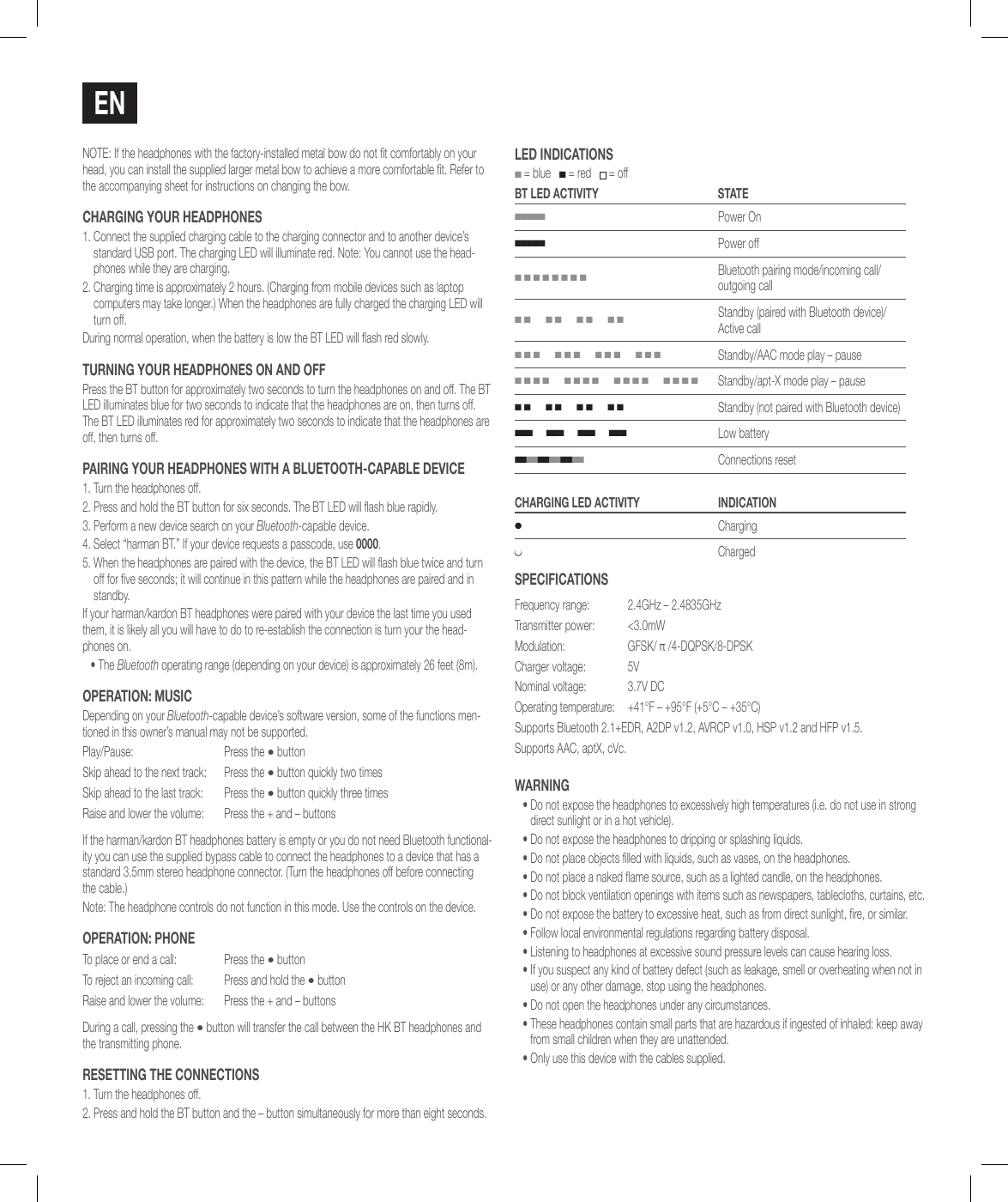 NOTE: If the headphones with the factory-installed metal bow do not t comfortably on your head, you can install the supplied larger metal bow to achieve a more comfortable t. Refer to the accompanying sheet for instructions on changing the bow.chaRgiNg YouR hEadPhoNEs1.  Connect the supplied charging cable to the charging connector and to another device&rsquo;s standard USB port. The charging LED will illuminate red. Note: You cannot use the head-phones while they are charging.2.  Charging time is approximately 2 hours. (Charging from mobile devices such as laptop computers may take longer.) When the headphones are fully charged the charging LED will turn off.During normal operation, when the battery is low the BT LED will ash red slowly.TuRNiNg YouR hEadPhoNEs oN aNd oFFPress the BT button for approximately two seconds to turn the headphones on and off. The BT LED illuminates blue for two seconds to indicate that the headphones are on, then turns off. The BT LED illuminates red for approximately two seconds to indicate that the headphones are off, then turns off.PaiRiNg YouR hEadPhoNEs wiTh a BluETooTh-caPaBlE dEvicE1. Turn the headphones off.2.  Press and hold the BT button for six seconds. The BT LED will ash blue rapidly.3.  Perform a new device search on your Bluetooth-capable device. 4.  Select &ldquo;harman BT.&rdquo; If your device requests a passcode, use 0000.5.  When the headphones are paired with the device, the BT LED will ash blue twice and turn off for ve seconds; it will continue in this pattern while the headphones are paired and in standby.If your harman/kardon BT headphones were paired with your device the last time you used them, it is likely all you will have to do to re-establish the connection is turn your the head-phones on.&bull;  The Bluetooth operating range (depending on your device) is approximately 26 feet (8m).oPERaTioN: MusicDepending on your Bluetooth-capable device&rsquo;s software version, some of the functions men-tioned in this owner&rsquo;s manual may not be supported.Play/Pause: Press the &bull; buttonSkip ahead to the next track: Press the &bull; button quickly two timesSkip ahead to the last track: Press the &bull; button quickly three timesRaise and lower the volume: Press the + and &ndash; buttonsIf the harman/kardon BT headphones battery is empty or you do not need Bluetooth functional-ity you can use the supplied bypass cable to connect the headphones to a device that has a standard 3.5mm stereo headphone connector. (Turn the headphones off before connecting the cable.)Note: The headphone controls do not function in this mode. Use the controls on the device.oPERaTioN: PhoNETo place or end a call: Press the &bull; buttonTo reject an incoming call: Press and hold the &bull; buttonRaise and lower the volume: Press the + and &ndash; buttonsDuring a call, pressing the &bull; button will transfer the call between the HK BT headphones and the transmitting phone.REsETTiNg ThE coNNEcTioNs1. Turn the headphones off.2. Press and hold the BT button and the &ndash; button simultaneously for more than eight seconds.lEd iNdicaTioNs ■ = blue   ■ = red    = offBT lEd acTiviTY sTaTE■■■■■Power On■■■■■Power off■ ■ ■ ■ ■ ■ ■ ■Bluetooth pairing mode/incoming call/ outgoing call■ ■      ■ ■      ■ ■      ■ ■Standby (paired with Bluetooth device)/ Active call■ ■ ■      ■ ■ ■      ■ ■ ■      ■ ■ ■Standby/AAC mode play &ndash; pause■ ■ ■ ■      ■ ■ ■ ■      ■ ■ ■ ■      ■ ■ ■ ■Standby/apt-X mode play &ndash; pause■ ■      ■ ■      ■ ■      ■ ■Standby (not paired with Bluetooth device)■ ■ ■      ■ ■ ■      ■ ■ ■      ■ ■ ■Low battery■ ■ ■ ■ ■ ■ ■ ■ ■ ■ ■ ■   Connections resetchaRgiNg lEd acTiviTY iNdicaTioN●Charging●ChargedsPEciFicaTioNsFrequency range:  2.4GHz &ndash; 2.4835GHzTransmitter power:  <3.0mWModulation: GFSK/ &pi; /4-DQPSK/8-DPSKCharger voltage: 5VNominal voltage: 3.7V DCOperating temperature: +41&deg;F &ndash; +95&deg;F (+5&deg;C &ndash; +35&deg;C)Supports Bluetooth 2.1+EDR, A2DP v1.2, AVRCP v1.0, HSP v1.2 and HFP v1.5.Supports AAC, aptX, cVc.waRNiNg&bull;  Do not expose the headphones to excessively high temperatures (i.e. do not use in strong direct sunlight or in a hot vehicle).&bull;  Do not expose the headphones to dripping or splashing liquids.&bull;  Do not place objects lled with liquids, such as vases, on the headphones.&bull;  Do not place a naked ame source, such as a lighted candle, on the headphones.&bull;  Do not block ventilation openings with items such as newspapers, tablecloths, curtains, etc.&bull;  Do not expose the battery to excessive heat, such as from direct sunlight, re, or similar.&bull;  Follow local environmental regulations regarding battery disposal.&bull;  Listening to headphones at excessive sound pressure levels can cause hearing loss.&bull;  If you suspect any kind of battery defect (such as leakage, smell or overheating when not in use) or any other damage, stop using the headphones.&bull;  Do not open the headphones under any circumstances.&bull;  These headphones contain small parts that are hazardous if ingested of inhaled: keep away from small children when they are unattended.&bull;  Only use this device with the cables supplied.EN