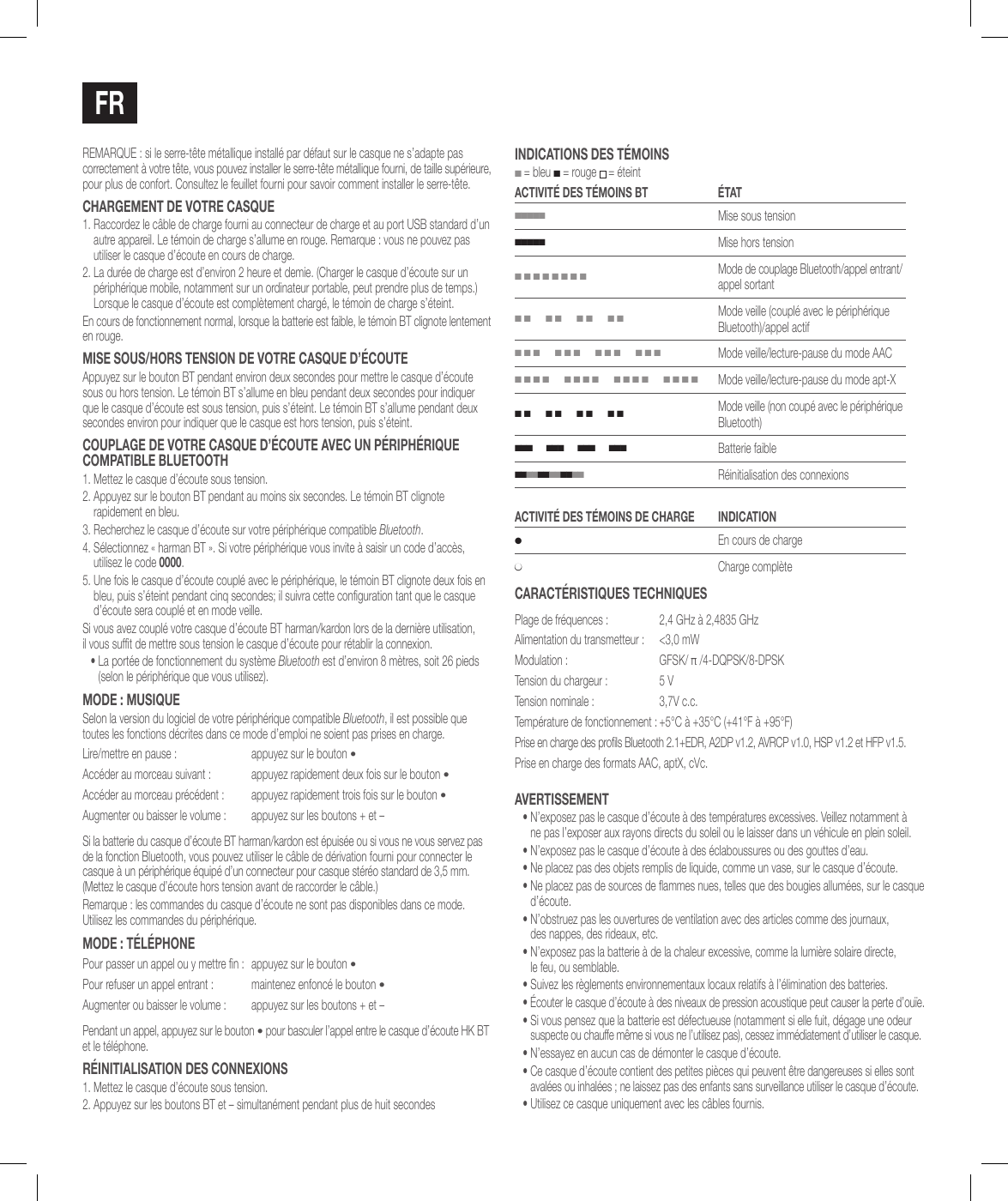 FRREMARQUE: si le serre-t&ecirc;te m&eacute;tallique install&eacute; par d&eacute;faut sur le casque ne s&rsquo;adapte pas correctement &agrave; votre t&ecirc;te, vous pouvez installer le serre-t&ecirc;te m&eacute;tallique fourni, de taille sup&eacute;rieure, pour plus de confort. Consultez le feuillet fourni pour savoir comment installer le serre-t&ecirc;te.chaRgEMENT dE voTRE casquE1.  Raccordez le c&acirc;ble de charge fourni au connecteur de charge et au port USB standard d&rsquo;un autre appareil. Le t&eacute;moin de charge s&rsquo;allume en rouge. Remarque: vous ne pouvez pas utiliser le casque d&rsquo;&eacute;coute en cours de charge.2.  La dur&eacute;e de charge est d&rsquo;environ 2heure et demie. (Charger le casque d&rsquo;&eacute;coute sur un p&eacute;riph&eacute;rique mobile, notamment sur un ordinateur portable, peut prendre plus de temps.) Lorsque le casque d&rsquo;&eacute;coute est compl&egrave;tement charg&eacute;, le t&eacute;moin de charge s&rsquo;&eacute;teint.En cours de fonctionnement normal, lorsque la batterie est faible, le t&eacute;moin BT clignote lentement en rouge.MisE sous/hoRs TENsioN dE voTRE casquE d&rsquo;&eacute;couTEAppuyez sur le bouton BT pendant environ deux secondes pour mettre le casque d&rsquo;&eacute;coute sous ou hors tension. Le t&eacute;moin BT s&rsquo;allume en bleu pendant deux secondes pour indiquer que le casque d&rsquo;&eacute;coute est sous tension, puis s&rsquo;&eacute;teint. Le t&eacute;moin BT s&rsquo;allume pendant deux secondes environ pour indiquer que le casque est hors tension, puis s&rsquo;&eacute;teint.couPlagE dE voTRE casquE d&rsquo;&eacute;couTE avEc uN P&eacute;RiPh&eacute;RiquE coMPaTiBlE BluETooTh1. Mettez le casque d&rsquo;&eacute;coute sous tension.2.  Appuyez sur le bouton BT pendant au moins six secondes. Le t&eacute;moin BT clignote rapidement en bleu.3.  Recherchez le casque d&rsquo;&eacute;coute sur votre p&eacute;riph&eacute;rique compatible Bluetooth. 4.  S&eacute;lectionnez &laquo;harman BT&raquo;. Si votre p&eacute;riph&eacute;rique vous invite &agrave; saisir un code d&rsquo;acc&egrave;s, utilisez le code 0000.5.  Une fois le casque d&rsquo;&eacute;coute coupl&eacute; avec le p&eacute;riph&eacute;rique, le t&eacute;moin BT clignote deux fois en bleu, puis s&rsquo;&eacute;teint pendant cinq secondes; il suivra cette conguration tant que le casque d&rsquo;&eacute;coute sera coupl&eacute; et en mode veille.Si vous avez coupl&eacute; votre casque d&rsquo;&eacute;coute BT harman/kardon lors de la derni&egrave;re utilisation,  il vous suft de mettre sous tension le casque d&rsquo;&eacute;coute pour r&eacute;tablir la connexion.&bull;  La port&eacute;e de fonctionnement du syst&egrave;me Bluetooth est d&rsquo;environ 8m&egrave;tres, soit 26pieds (selon le p&eacute;riph&eacute;rique que vous utilisez).Mode: MusiqueSelon la version du logiciel de votre p&eacute;riph&eacute;rique compatible Bluetooth, il est possible que toutes les fonctions d&eacute;crites dans ce mode d&rsquo;emploi ne soient pas prises en charge.Lire/mettre en pause: appuyez sur le bouton &bull;Acc&eacute;der au morceau suivant: appuyez rapidement deux fois sur le bouton &bull;Acc&eacute;der au morceau pr&eacute;c&eacute;dent: appuyez rapidement trois fois sur le bouton &bull;Augmenter ou baisser le volume: appuyez sur les boutons + et &ndash;Si la batterie du casque d&rsquo;&eacute;coute BT harman/kardon est &eacute;puis&eacute;e ou si vous ne vous servez pas de la fonction Bluetooth, vous pouvez utiliser le c&acirc;ble de d&eacute;rivation fourni pour connecter le casque &agrave; un p&eacute;riph&eacute;rique &eacute;quip&eacute; d&rsquo;un connecteur pour casque st&eacute;r&eacute;o standard de 3,5mm. (Mettez le casque d&rsquo;&eacute;coute hors tension avant de raccorder le c&acirc;ble.)Remarque: les commandes du casque d&rsquo;&eacute;coute ne sont pas disponibles dans ce mode. Utilisez les commandes du p&eacute;riph&eacute;rique.Mode: T&eacute;l&eacute;phonePour passer un appel ou y mettre n: appuyez sur le bouton &bull;Pour refuser un appel entrant: maintenez enfonc&eacute; le bouton &bull;Augmenter ou baisser le volume: appuyez sur les boutons + et &ndash;Pendant un appel, appuyez sur le bouton &bull; pour basculer l&rsquo;appel entre le casque d&rsquo;&eacute;coute HK BT et le t&eacute;l&eacute;phone.R&eacute;iNiTialisaTioN dEs coNNExioNs1. Mettez le casque d&rsquo;&eacute;coute sous tension.2. Appuyez sur les boutons BT et &ndash; simultan&eacute;ment pendant plus de huit secondesiNdicaTioNs dEs T&eacute;MoiNs ■ = bleu ■ = rouge  = &eacute;teintacTiviT&eacute; dEs T&eacute;MoiNs BT &eacute;TaT■■■■■Mise sous tension■■■■■Mise hors tension■ ■ ■ ■ ■ ■ ■ ■Mode de couplage Bluetooth/appel entrant/appel sortant■ ■      ■ ■      ■ ■      ■ ■Mode veille (coupl&eacute; avec le p&eacute;riph&eacute;rique Bluetooth)/appel actif■ ■ ■      ■ ■ ■      ■ ■ ■      ■ ■ ■Mode veille/lecture-pause du mode AAC■ ■ ■ ■      ■ ■ ■ ■      ■ ■ ■ ■      ■ ■ ■ ■Mode veille/lecture-pause du mode apt-X■ ■      ■ ■      ■ ■      ■ ■Mode veille (non coup&eacute; avec le p&eacute;riph&eacute;rique Bluetooth)■ ■ ■      ■ ■ ■      ■ ■ ■      ■ ■ ■Batterie faible■ ■ ■ ■ ■ ■ ■ ■ ■ ■ ■ ■   R&eacute;initialisation des connexionsacTiviT&eacute; dEs T&eacute;MoiNs dE chaRgE iNdicaTioN●En cours de charge●Charge compl&egrave;tecaRacT&eacute;RisTiquEs TEchNiquEsPlage de fr&eacute;quences:  2,4 GHz &agrave; 2,4835 GHzAlimentation du transmetteur:  <3,0mWModulation: GFSK/ &pi; /4-DQPSK/8-DPSKTension du chargeur: 5VTension nominale : 3,7V c.c.Temp&eacute;rature de fonctionnement: +5&deg;C &agrave; +35&deg;C (+41&deg;F &agrave; +95&deg;F)Prise en charge des prols Bluetooth 2.1+EDR, A2DP v1.2, AVRCP v1.0, HSP v1.2 et HFP v1.5.Prise en charge des formats AAC, aptX, cVc.avERTissEMENT&bull;  N&rsquo;exposez pas le casque d&rsquo;&eacute;coute &agrave; des temp&eacute;ratures excessives. Veillez notamment &agrave;  ne pas l&rsquo;exposer aux rayons directs du soleil ou le laisser dans un v&eacute;hicule en plein soleil.&bull;  N&rsquo;exposez pas le casque d&rsquo;&eacute;coute &agrave; des &eacute;claboussures ou des gouttes d&rsquo;eau.&bull;  Ne placez pas des objets remplis de liquide, comme un vase, sur le casque d&rsquo;&eacute;coute.&bull;  Ne placez pas de sources de ammes nues, telles que des bougies allum&eacute;es, sur le casque d&rsquo;&eacute;coute.&bull;  N&rsquo;obstruez pas les ouvertures de ventilation avec des articles comme des journaux,  des nappes, des rideaux, etc.&bull;  N&rsquo;exposez pas la batterie &agrave; de la chaleur excessive, comme la lumi&egrave;re solaire directe,  le feu, ou semblable.&bull;  Suivez les r&egrave;glements environnementaux locaux relatifs &agrave; l&rsquo;&eacute;limination des batteries.&bull;  &Eacute;couter le casque d&rsquo;&eacute;coute &agrave; des niveaux de pression acoustique peut causer la perte d&rsquo;ou&iuml;e.&bull;  Si vous pensez que la batterie est d&eacute;fectueuse (notamment si elle fuit, d&eacute;gage une odeur suspecte ou chauffe m&ecirc;me si vous ne l&rsquo;utilisez pas), cessez imm&eacute;diatement d&rsquo;utiliser le casque.&bull;  N&rsquo;essayez en aucun cas de d&eacute;monter le casque d&rsquo;&eacute;coute.&bull;  Ce casque d&rsquo;&eacute;coute contient des petites pi&egrave;ces qui peuvent &ecirc;tre dangereuses si elles sont aval&eacute;es ou inhal&eacute;es; ne laissez pas des enfants sans surveillance utiliser le casque d&rsquo;&eacute;coute.&bull;  Utilisez ce casque uniquement avec les c&acirc;bles fournis.