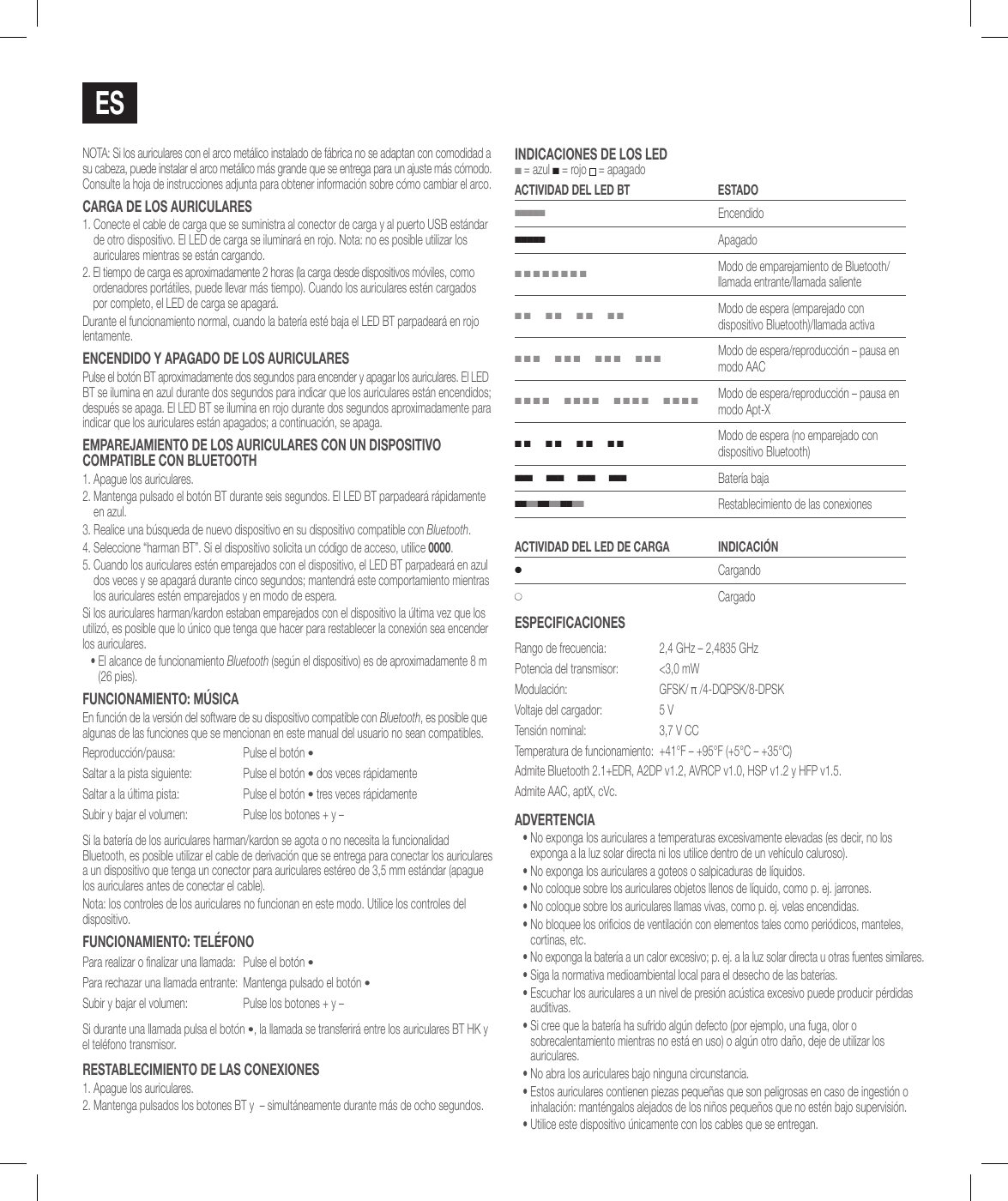 EsNOTA: Si los auriculares con el arco met&aacute;lico instalado de f&aacute;brica no se adaptan con comodidad a su cabeza, puede instalar el arco met&aacute;lico m&aacute;s grande que se entrega para un ajuste m&aacute;s c&oacute;modo. Consulte la hoja de instrucciones adjunta para obtener informaci&oacute;n sobre c&oacute;mo cambiar el arco.caRga dE los auRiculaREs1.  Conecte el cable de carga que se suministra al conector de carga y al puerto USB est&aacute;ndar de otro dispositivo. El LED de carga se iluminar&aacute; en rojo. Nota: no es posible utilizar los auriculares mientras se est&aacute;n cargando.2.  El tiempo de carga es aproximadamente 2 horas (la carga desde dispositivos m&oacute;viles, como ordenadores port&aacute;tiles, puede llevar m&aacute;s tiempo). Cuando los auriculares est&eacute;n cargados por completo, el LED de carga se apagar&aacute;.Durante el funcionamiento normal, cuando la bater&iacute;a est&eacute; baja el LED BT parpadear&aacute; en rojo lentamente.ENcENdido Y aPagado dE los auRiculaREsPulse el bot&oacute;n BT aproximadamente dos segundos para encender y apagar los auriculares. El LED BT se ilumina en azul durante dos segundos para indicar que los auriculares est&aacute;n encendidos; despu&eacute;s se apaga. El LED BT se ilumina en rojo durante dos segundos aproximadamente para indicar que los auriculares est&aacute;n apagados; a continuaci&oacute;n, se apaga.EMPaREjaMiENTo dE los auRiculaREs coN uN disPosiTivo coMPaTiBlE coN BluETooTh1. Apague los auriculares.2.  Mantenga pulsado el bot&oacute;n BT durante seis segundos. El LED BT parpadear&aacute; r&aacute;pidamente en azul.3.  Realice una b&uacute;squeda de nuevo dispositivo en su dispositivo compatible con Bluetooth. 4.  Seleccione &ldquo;harman BT&rdquo;. Si el dispositivo solicita un c&oacute;digo de acceso, utilice 0000.5.  Cuando los auriculares est&eacute;n emparejados con el dispositivo, el LED BT parpadear&aacute; en azul dos veces y se apagar&aacute; durante cinco segundos; mantendr&aacute; este comportamiento mientras los auriculares est&eacute;n emparejados y en modo de espera.Si los auriculares harman/kardon estaban emparejados con el dispositivo la &uacute;ltima vez que los utiliz&oacute;, es posible que lo &uacute;nico que tenga que hacer para restablecer la conexi&oacute;n sea encender los auriculares.&bull;  El alcance de funcionamiento Bluetooth (seg&uacute;n el dispositivo) es de aproximadamente 8 m (26 pies).FuNcioNaMiENTo: M&uacute;sicaEn funci&oacute;n de la versi&oacute;n del software de su dispositivo compatible con Bluetooth, es posible que algunas de las funciones que se mencionan en este manual del usuario no sean compatibles.Reproducci&oacute;n/pausa: Pulse el bot&oacute;n &bull;Saltar a la pista siguiente: Pulse el bot&oacute;n &bull; dos veces r&aacute;pidamenteSaltar a la &uacute;ltima pista: Pulse el bot&oacute;n &bull; tres veces r&aacute;pidamenteSubir y bajar el volumen: Pulse los botones + y &ndash;Si la bater&iacute;a de los auriculares harman/kardon se agota o no necesita la funcionalidad Bluetooth, es posible utilizar el cable de derivaci&oacute;n que se entrega para conectar los auriculares a un dispositivo que tenga un conector para auriculares est&eacute;reo de 3,5 mm est&aacute;ndar (apague los auriculares antes de conectar el cable).Nota: los controles de los auriculares no funcionan en este modo. Utilice los controles del dispositivo.FuNcioNaMiENTo: TEl&eacute;FoNoPara realizar o nalizar una llamada: Pulse el bot&oacute;n &bull;Para rechazar una llamada entrante: Mantenga pulsado el bot&oacute;n &bull;Subir y bajar el volumen: Pulse los botones + y &ndash;Si durante una llamada pulsa el bot&oacute;n &bull;, la llamada se transferir&aacute; entre los auriculares BT HK y el tel&eacute;fono transmisor.REsTaBlEciMiENTo dE las coNExioNEs1. Apague los auriculares.2. Mantenga pulsados los botones BT y  &ndash; simult&aacute;neamente durante m&aacute;s de ocho segundos.iNdicacioNEs dE los lEd ■ = azul ■ = rojo  = apagadoacTividad dEl lEd BT EsTado■■■■■Encendido■■■■■Apagado■ ■ ■ ■ ■ ■ ■ ■Modo de emparejamiento de Bluetooth/llamada entrante/llamada saliente■ ■      ■ ■      ■ ■      ■ ■Modo de espera (emparejado con dispositivo Bluetooth)/llamada activa■ ■ ■      ■ ■ ■      ■ ■ ■      ■ ■ ■Modo de espera/reproducci&oacute;n &ndash; pausa en modo AAC■ ■ ■ ■      ■ ■ ■ ■      ■ ■ ■ ■      ■ ■ ■ ■Modo de espera/reproducci&oacute;n &ndash; pausa en modo Apt-X■ ■      ■ ■      ■ ■      ■ ■Modo de espera (no emparejado con dispositivo Bluetooth)■ ■ ■      ■ ■ ■      ■ ■ ■      ■ ■ ■Bater&iacute;a baja■ ■ ■ ■ ■ ■ ■ ■ ■ ■ ■ ■   Restablecimiento de las conexionesacTividad dEl lEd dE caRga iNdicaci&Oacute;N●Cargando●CargadoEsPEciFicacioNEsRango de frecuencia:  2,4 GHz &ndash; 2,4835 GHzPotencia del transmisor:  <3,0 mWModulaci&oacute;n: GFSK/ &pi; /4-DQPSK/8-DPSKVoltaje del cargador: 5 VTensi&oacute;n nominal: 3,7 V CCTemperatura de funcionamiento:  +41&deg;F &ndash; +95&deg;F (+5&deg;C &ndash; +35&deg;C)Admite Bluetooth 2.1+EDR, A2DP v1.2, AVRCP v1.0, HSP v1.2 y HFP v1.5.Admite AAC, aptX, cVc.advERTENcia&bull;  No exponga los auriculares a temperaturas excesivamente elevadas (es decir, no los exponga a la luz solar directa ni los utilice dentro de un veh&iacute;culo caluroso).&bull; No exponga los auriculares a goteos o salpicaduras de l&iacute;quidos.&bull; No coloque sobre los auriculares objetos llenos de l&iacute;quido, como p. ej. jarrones.&bull; No coloque sobre los auriculares llamas vivas, como p. ej. velas encendidas.&bull;  No bloquee los oricios de ventilaci&oacute;n con elementos tales como peri&oacute;dicos, manteles, cortinas, etc.&bull;  No exponga la bater&iacute;a a un calor excesivo; p. ej. a la luz solar directa u otras fuentes similares.&bull; Siga la normativa medioambiental local para el desecho de las bater&iacute;as.&bull;  Escuchar los auriculares a un nivel de presi&oacute;n ac&uacute;stica excesivo puede producir p&eacute;rdidas auditivas.&bull;  Si cree que la bater&iacute;a ha sufrido alg&uacute;n defecto (por ejemplo, una fuga, olor o sobrecalentamiento mientras no est&aacute; en uso) o alg&uacute;n otro da&ntilde;o, deje de utilizar los auriculares.&bull;  No abra los auriculares bajo ninguna circunstancia.&bull;  Estos auriculares contienen piezas peque&ntilde;as que son peligrosas en caso de ingesti&oacute;n o inhalaci&oacute;n: mant&eacute;ngalos alejados de los ni&ntilde;os peque&ntilde;os que no est&eacute;n bajo supervisi&oacute;n.&bull;  Utilice este dispositivo &uacute;nicamente con los cables que se entregan.