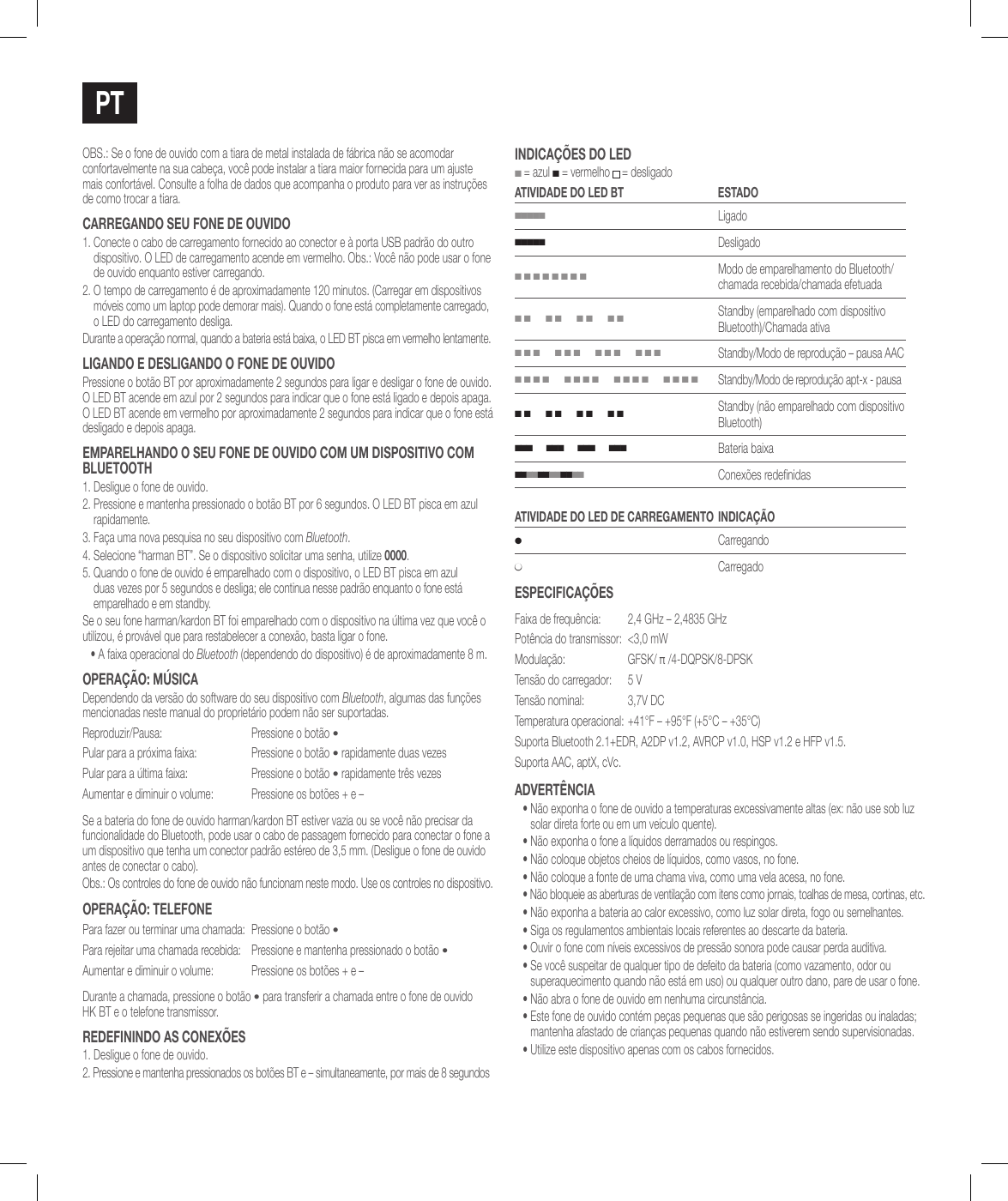 PTOBS.: Se o fone de ouvido com a tiara de metal instalada de f&aacute;brica n&atilde;o se acomodar confortavelmente na sua cabe&ccedil;a, voc&ecirc; pode instalar a tiara maior fornecida para um ajuste mais confort&aacute;vel. Consulte a folha de dados que acompanha o produto para ver as instru&ccedil;&otilde;es de como trocar a tiara.caRREgaNdo sEu FoNE dE ouvido1.  Conecte o cabo de carregamento fornecido ao conector e &agrave; porta USB padr&atilde;o do outro dispositivo. O LED de carregamento acende em vermelho. Obs.: Voc&ecirc; n&atilde;o pode usar o fone de ouvido enquanto estiver carregando.2.  O tempo de carregamento &eacute; de aproximadamente 120 minutos. (Carregar em dispositivos m&oacute;veis como um laptop pode demorar mais). Quando o fone est&aacute; completamente carregado, o LED do carregamento desliga.Durante a opera&ccedil;&atilde;o normal, quando a bateria est&aacute; baixa, o LED BT pisca em vermelho lentamente.ligaNdo E dEsligaNdo o FoNE dE ouvidoPressione o bot&atilde;o BT por aproximadamente 2 segundos para ligar e desligar o fone de ouvido. O LED BT acende em azul por 2 segundos para indicar que o fone est&aacute; ligado e depois apaga. O LED BT acende em vermelho por aproximadamente 2 segundos para indicar que o fone est&aacute; desligado e depois apaga.EMPaRElhaNdo o sEu FoNE dE ouvido coM uM disPosiTivo coM BluETooTh1. Desligue o fone de ouvido.2.  Pressione e mantenha pressionado o bot&atilde;o BT por 6 segundos. O LED BT pisca em azul rapidamente.3.  Fa&ccedil;a uma nova pesquisa no seu dispositivo com Bluetooth. 4.  Selecione &ldquo;harman BT&rdquo;. Se o dispositivo solicitar uma senha, utilize 0000.5.  Quando o fone de ouvido &eacute; emparelhado com o dispositivo, o LED BT pisca em azul duas vezes por 5 segundos e desliga; ele continua nesse padr&atilde;o enquanto o fone est&aacute; emparelhado e em standby.Se o seu fone harman/kardon BT foi emparelhado com o dispositivo na &uacute;ltima vez que voc&ecirc; o utilizou, &eacute; prov&aacute;vel que para restabelecer a conex&atilde;o, basta ligar o fone.&bull;  A faixa operacional do Bluetooth (dependendo do dispositivo) &eacute; de aproximadamente 8 m.oPERa&ccedil;&atilde;o: M&uacute;sicaDependendo da vers&atilde;o do software do seu dispositivo com Bluetooth, algumas das fun&ccedil;&otilde;es mencionadas neste manual do propriet&aacute;rio podem n&atilde;o ser suportadas.Reproduzir/Pausa: Pressione o bot&atilde;o &bull;Pular para a pr&oacute;xima faixa: Pressione o bot&atilde;o &bull; rapidamente duas vezesPular para a &uacute;ltima faixa: Pressione o bot&atilde;o &bull; rapidamente tr&ecirc;s vezesAumentar e diminuir o volume: Pressione os bot&otilde;es + e &ndash;Se a bateria do fone de ouvido harman/kardon BT estiver vazia ou se voc&ecirc; n&atilde;o precisar da funcionalidade do Bluetooth, pode usar o cabo de passagem fornecido para conectar o fone a um dispositivo que tenha um conector padr&atilde;o est&eacute;reo de 3,5 mm. (Desligue o fone de ouvido antes de conectar o cabo).Obs.: Os controles do fone de ouvido n&atilde;o funcionam neste modo. Use os controles no dispositivo.oPERa&ccedil;&atilde;o: TElEFoNEPara fazer ou terminar uma chamada: Pressione o bot&atilde;o &bull;Para rejeitar uma chamada recebida: Pressione e mantenha pressionado o bot&atilde;o &bull;Aumentar e diminuir o volume: Pressione os bot&otilde;es + e &ndash;Durante a chamada, pressione o bot&atilde;o &bull; para transferir a chamada entre o fone de ouvido  HK BT e o telefone transmissor.REdEFiNiNdo as coNEx&otilde;Es1. Desligue o fone de ouvido.2. Pressione e mantenha pressionados os bot&otilde;es BT e &ndash; simultaneamente, por mais de 8 segundosiNdica&ccedil;&otilde;Es do lEd ■ = azul ■ = vermelho  = desligadoaTividadE do lEd BT EsTado■■■■■Ligado■■■■■Desligado■ ■ ■ ■ ■ ■ ■ ■Modo de emparelhamento do Bluetooth/chamada recebida/chamada efetuada■ ■      ■ ■      ■ ■      ■ ■Standby (emparelhado com dispositivo Bluetooth)/Chamada ativa■ ■ ■      ■ ■ ■      ■ ■ ■      ■ ■ ■Standby/Modo de reprodu&ccedil;&atilde;o &ndash; pausa AAC■ ■ ■ ■      ■ ■ ■ ■      ■ ■ ■ ■      ■ ■ ■ ■Standby/Modo de reprodu&ccedil;&atilde;o apt-x - pausa■ ■      ■ ■      ■ ■      ■ ■Standby (n&atilde;o emparelhado com dispositivo Bluetooth)■ ■ ■      ■ ■ ■      ■ ■ ■      ■ ■ ■Bateria baixa■ ■ ■ ■ ■ ■ ■ ■ ■ ■ ■ ■   Conex&otilde;es redenidasaTividadE do lEd dE caRREgaMENTo iNdica&ccedil;&atilde;o●Carregando●CarregadoEsPEciFica&ccedil;&otilde;EsFaixa de frequ&ecirc;ncia:  2,4GHz &ndash; 2,4835GHzPot&ecirc;ncia do transmissor:  <3,0mWModula&ccedil;&atilde;o: GFSK/ &pi; /4-DQPSK/8-DPSKTens&atilde;o do carregador: 5VTens&atilde;o nominal: 3,7V DCTemperatura operacional: +41&deg;F &ndash; +95&deg;F (+5&deg;C &ndash; +35&deg;C)Suporta Bluetooth 2.1+EDR, A2DP v1.2, AVRCP v1.0, HSP v1.2 e HFP v1.5.Suporta AAC, aptX, cVc.advERT&Ecirc;Ncia&bull;  N&atilde;o exponha o fone de ouvido a temperaturas excessivamente altas (ex: n&atilde;o use sob luz solar direta forte ou em um ve&iacute;culo quente).&bull; N&atilde;o exponha o fone a l&iacute;quidos derramados ou respingos.&bull; N&atilde;o coloque objetos cheios de l&iacute;quidos, como vasos, no fone.&bull; N&atilde;o coloque a fonte de uma chama viva, como uma vela acesa, no fone.&bull; N&atilde;o bloqueie as aberturas de ventila&ccedil;&atilde;o com itens como jornais, toalhas de mesa, cortinas, etc.&bull; N&atilde;o exponha a bateria ao calor excessivo, como luz solar direta, fogo ou semelhantes.&bull; Siga os regulamentos ambientais locais referentes ao descarte da bateria.&bull; Ouvir o fone com n&iacute;veis excessivos de press&atilde;o sonora pode causar perda auditiva.&bull;  Se voc&ecirc; suspeitar de qualquer tipo de defeito da bateria (como vazamento, odor ou superaquecimento quando n&atilde;o est&aacute; em uso) ou qualquer outro dano, pare de usar o fone.&bull;  N&atilde;o abra o fone de ouvido em nenhuma circunst&acirc;ncia.&bull;  Este fone de ouvido cont&eacute;m pe&ccedil;as pequenas que s&atilde;o perigosas se ingeridas ou inaladas; mantenha afastado de crian&ccedil;as pequenas quando n&atilde;o estiverem sendo supervisionadas.&bull;  Utilize este dispositivo apenas com os cabos fornecidos.