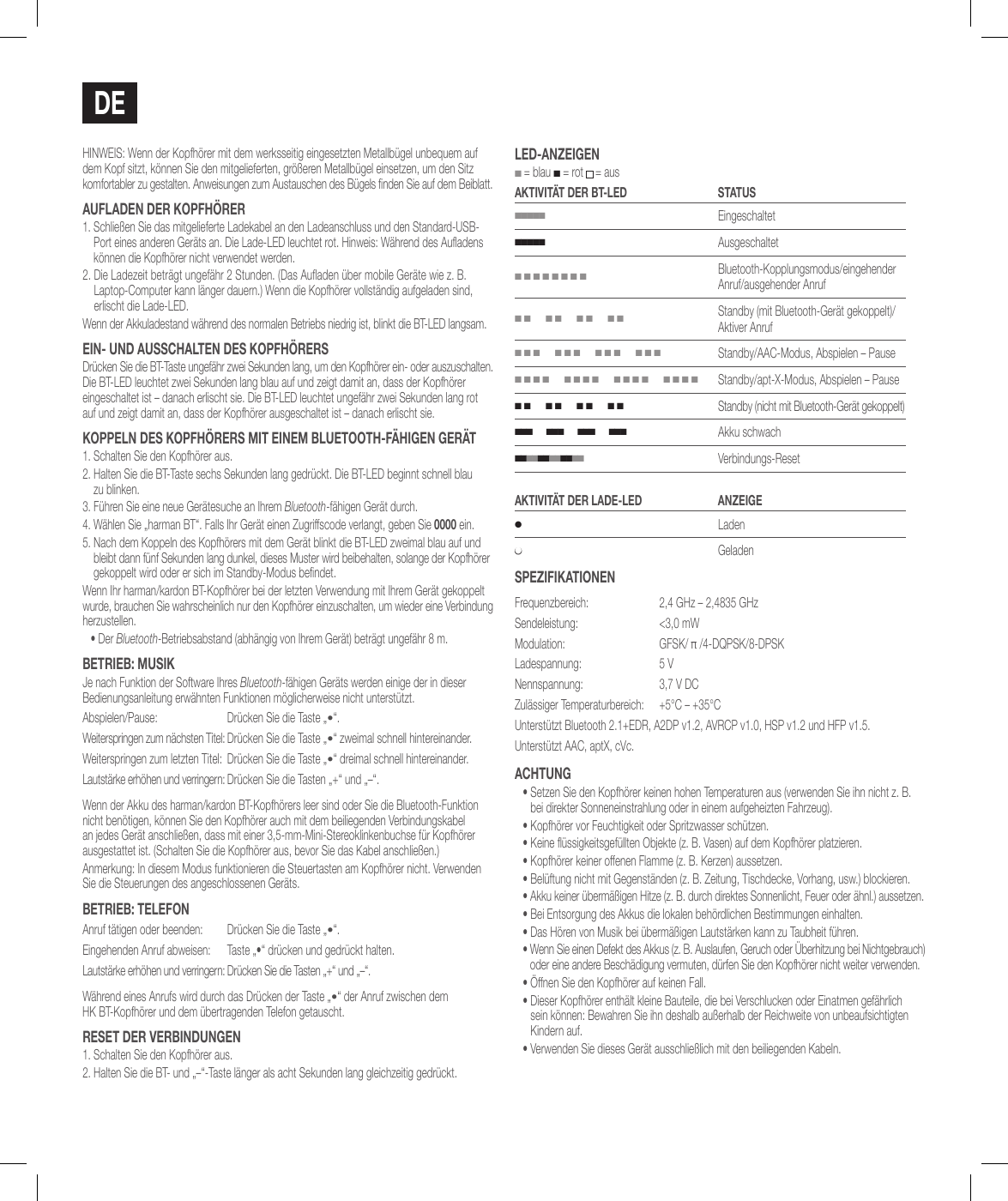 dEHINWEIS: Wenn der Kopfh&ouml;rer mit dem werksseitig eingesetzten Metallb&uuml;gel unbequem auf dem Kopf sitzt, k&ouml;nnen Sie den mitgelieferten, gr&ouml;&szlig;eren Metallb&uuml;gel einsetzen, um den Sitz komfortabler zu gestalten. Anweisungen zum Austauschen des B&uuml;gels nden Sie auf dem Beiblatt.auFladEN dER koPFh&ouml;RER1.  Schlie&szlig;en Sie das mitgelieferte Ladekabel an den Ladeanschluss und den Standard-USB-Port eines anderen Ger&auml;ts an. Die Lade-LED leuchtet rot. Hinweis: W&auml;hrend des Auadens k&ouml;nnen die Kopfh&ouml;rer nicht verwendet werden.2.  Die Ladezeit betr&auml;gt ungef&auml;hr 2 Stunden. (Das Auaden &uuml;ber mobile Ger&auml;te wie z. B. Laptop-Computer kann l&auml;nger dauern.) Wenn die Kopfh&ouml;rer vollst&auml;ndig aufgeladen sind, erlischt die Lade-LED.Wenn der Akkuladestand w&auml;hrend des normalen Betriebs niedrig ist, blinkt die BT-LED langsam.EiN- uNd ausschalTEN dEs koPFh&ouml;RERsDr&uuml;cken Sie die BT-Taste ungef&auml;hr zwei Sekunden lang, um den Kopfh&ouml;rer ein- oder auszuschalten. Die BT-LED leuchtet zwei Sekunden lang blau auf und zeigt damit an, dass der Kopfh&ouml;rer eingeschaltet ist &ndash; danach erlischt sie. Die BT-LED leuchtet ungef&auml;hr zwei Sekunden lang rot auf und zeigt damit an, dass der Kopfh&ouml;rer ausgeschaltet ist &ndash; danach erlischt sie.koPPElN dEs koPFh&ouml;RERs MiT EiNEM BluETooTh-F&auml;higEN gER&auml;T1. Schalten Sie den Kopfh&ouml;rer aus.2.  Halten Sie die BT-Taste sechs Sekunden lang gedr&uuml;ckt. Die BT-LED beginnt schnell blau  zu blinken.3.  F&uuml;hren Sie eine neue Ger&auml;tesuche an Ihrem Bluetooth-f&auml;higen Ger&auml;t durch. 4.  W&auml;hlen Sie &bdquo;harman BT&ldquo;. Falls Ihr Ger&auml;t einen Zugriffscode verlangt, geben Sie 0000 ein.5.  Nach dem Koppeln des Kopfh&ouml;rers mit dem Ger&auml;t blinkt die BT-LED zweimal blau auf und bleibt dann f&uuml;nf Sekunden lang dunkel, dieses Muster wird beibehalten, solange der Kopfh&ouml;rer gekoppelt wird oder er sich im Standby-Modus bendet.Wenn Ihr harman/kardon BT-Kopfh&ouml;rer bei der letzten Verwendung mit Ihrem Ger&auml;t gekoppelt wurde, brauchen Sie wahrscheinlich nur den Kopfh&ouml;rer einzuschalten, um wieder eine Verbindung herzustellen.&bull;  Der Bluetooth-Betriebsabstand (abh&auml;ngig von Ihrem Ger&auml;t) betr&auml;gt ungef&auml;hr 8 m.BETRiEB: MusikJe nach Funktion der Software Ihres Bluetooth-f&auml;higen Ger&auml;ts werden einige der in dieser Bedienungsanleitung erw&auml;hnten Funktionen m&ouml;glicherweise nicht unterst&uuml;tzt.Abspielen/Pause: Dr&uuml;cken Sie die Taste &bdquo;&bull;&ldquo;.Weiterspringen zum n&auml;chsten Titel: Dr&uuml;cken Sie die Taste &bdquo;&bull;&ldquo; zweimal schnell hintereinander.Weiterspringen zum letzten Titel: Dr&uuml;cken Sie die Taste &bdquo;&bull;&ldquo; dreimal schnell hintereinander.Lautst&auml;rke erh&ouml;hen und verringern: Dr&uuml;cken Sie die Tasten &bdquo;+&ldquo; und &bdquo;&ndash;&ldquo;.Wenn der Akku des harman/kardon BT-Kopfh&ouml;rers leer sind oder Sie die Bluetooth-Funktion nicht ben&ouml;tigen, k&ouml;nnen Sie den Kopfh&ouml;rer auch mit dem beiliegenden Verbindungskabel an jedes Ger&auml;t anschlie&szlig;en, dass mit einer 3,5-mm-Mini-Stereoklinkenbuchse f&uuml;r Kopfh&ouml;rer ausgestattet ist. (Schalten Sie die Kopfh&ouml;rer aus, bevor Sie das Kabel anschlie&szlig;en.)Anmerkung: In diesem Modus funktionieren die Steuertasten am Kopfh&ouml;rer nicht. Verwenden Sie die Steuerungen des angeschlossenen Ger&auml;ts.BETRiEB: TElEFoNAnruf t&auml;tigen oder beenden: Dr&uuml;cken Sie die Taste &bdquo;&bull;&ldquo;.Eingehenden Anruf abweisen: Taste &bdquo;&bull;&ldquo; dr&uuml;cken und gedr&uuml;ckt halten.Lautst&auml;rke erh&ouml;hen und verringern: Dr&uuml;cken Sie die Tasten &bdquo;+&ldquo; und &bdquo;&ndash;&ldquo;.W&auml;hrend eines Anrufs wird durch das Dr&uuml;cken der Taste &bdquo;&bull;&ldquo; der Anruf zwischen dem  HK BT-Kopfh&ouml;rer und dem &uuml;bertragenden Telefon getauscht.REsET dER vERBiNduNgEN1. Schalten Sie den Kopfh&ouml;rer aus.2. Halten Sie die BT- und &bdquo;&ndash;&ldquo;-Taste l&auml;nger als acht Sekunden lang gleichzeitig gedr&uuml;ckt.lEd-aNzEigEN ■ = blau ■ = rot  = ausakTiviT&auml;T dER BT-lEd sTaTus■■■■■Eingeschaltet■■■■■Ausgeschaltet■ ■ ■ ■ ■ ■ ■ ■Bluetooth-Kopplungsmodus/eingehender Anruf/ausgehender Anruf■ ■      ■ ■      ■ ■      ■ ■Standby (mit Bluetooth-Ger&auml;t gekoppelt)/Aktiver Anruf■ ■ ■      ■ ■ ■      ■ ■ ■      ■ ■ ■Standby/AAC-Modus, Abspielen &ndash; Pause■ ■ ■ ■      ■ ■ ■ ■      ■ ■ ■ ■      ■ ■ ■ ■Standby/apt-X-Modus, Abspielen &ndash; Pause■ ■      ■ ■      ■ ■      ■ ■Standby (nicht mit Bluetooth-Ger&auml;t gekoppelt)■ ■ ■      ■ ■ ■      ■ ■ ■      ■ ■ ■Akku schwach■ ■ ■ ■ ■ ■ ■ ■ ■ ■ ■ ■   Verbindungs-ResetakTiviT&auml;T dER ladE-lEd aNzEigE●Laden●GeladensPEziFikaTioNENFrequenzbereich:  2,4 GHz &ndash; 2,4835 GHzSendeleistung:  <3,0 mWModulation: GFSK/ &pi; /4-DQPSK/8-DPSKLadespannung: 5 VNennspannung: 3,7 V DCZul&auml;ssiger Temperaturbereich: +5&deg;C &ndash; +35&deg;CUnterst&uuml;tzt Bluetooth 2.1+EDR, A2DP v1.2, AVRCP v1.0, HSP v1.2 und HFP v1.5.Unterst&uuml;tzt AAC, aptX, cVc.achTuNg&bull;  Setzen Sie den Kopfh&ouml;rer keinen hohen Temperaturen aus (verwenden Sie ihn nicht z. B. bei direkter Sonneneinstrahlung oder in einem aufgeheizten Fahrzeug).&bull;  Kopfh&ouml;rer vor Feuchtigkeit oder Spritzwasser sch&uuml;tzen.&bull;  Keine &uuml;ssigkeitsgef&uuml;llten Objekte (z. B. Vasen) auf dem Kopfh&ouml;rer platzieren.&bull;  Kopfh&ouml;rer keiner offenen Flamme (z. B. Kerzen) aussetzen.&bull;  Bel&uuml;ftung nicht mit Gegenst&auml;nden (z. B. Zeitung, Tischdecke, Vorhang, usw.) blockieren.&bull;  Akku keiner &uuml;berm&auml;&szlig;igen Hitze (z. B. durch direktes Sonnenlicht, Feuer oder &auml;hnl.) aussetzen.&bull;  Bei Entsorgung des Akkus die lokalen beh&ouml;rdlichen Bestimmungen einhalten.&bull;  Das H&ouml;ren von Musik bei &uuml;berm&auml;&szlig;igen Lautst&auml;rken kann zu Taubheit f&uuml;hren.&bull;  Wenn Sie einen Defekt des Akkus (z. B. Auslaufen, Geruch oder &Uuml;berhitzung bei Nichtgebrauch) oder eine andere Besch&auml;digung vermuten, d&uuml;rfen Sie den Kopfh&ouml;rer nicht weiter verwenden.&bull;  &Ouml;ffnen Sie den Kopfh&ouml;rer auf keinen Fall.&bull;  Dieser Kopfh&ouml;rer enth&auml;lt kleine Bauteile, die bei Verschlucken oder Einatmen gef&auml;hrlich sein k&ouml;nnen: Bewahren Sie ihn deshalb au&szlig;erhalb der Reichweite von unbeaufsichtigten Kindern auf.&bull;  Verwenden Sie dieses Ger&auml;t ausschlie&szlig;lich mit den beiliegenden Kabeln.