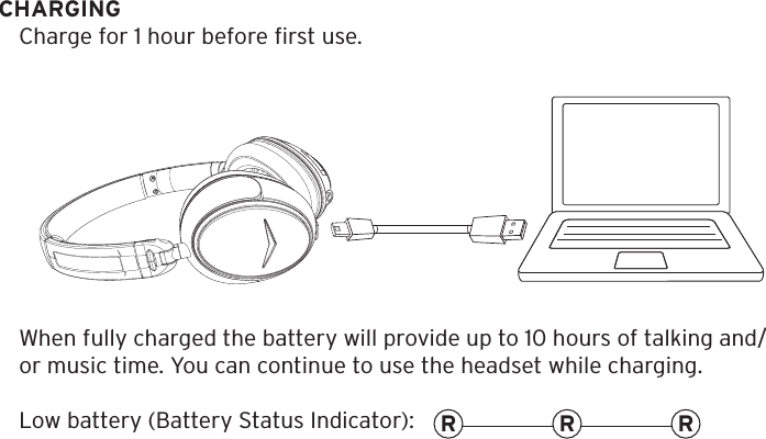 CHARGINGCharge for 1 hour before ﬁrst use. When fully charged the battery will provide up to 10 hours of talking and/or music time. You can continue to use the headset while charging.Low battery (Battery Status Indicator): R RR