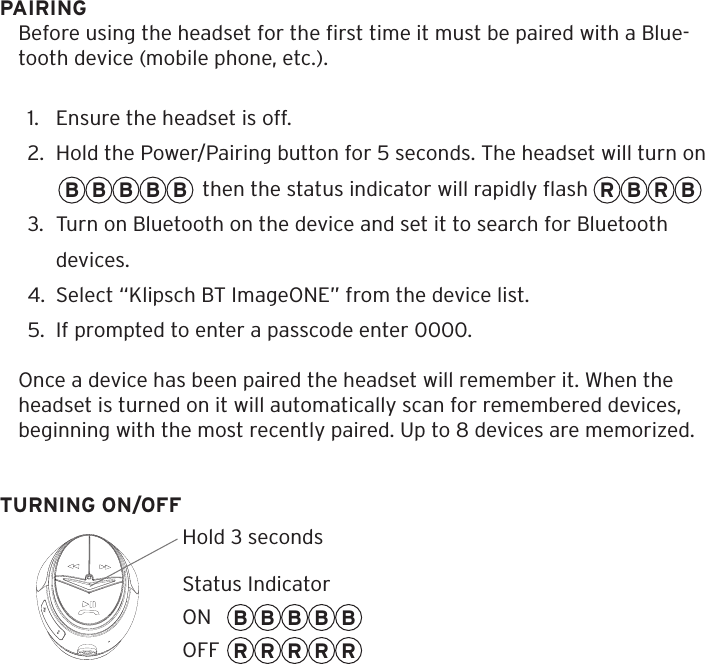 PAIRINGBefore using the headset for the ﬁrst time it must be paired with a Blue-tooth device (mobile phone, etc.).1.  Ensure the headset is off.2.  Hold the Power/Pairing button for 5 seconds. The headset will turn on                              then the status indicator will rapidly ﬂash                          3.  Turn on Bluetooth on the device and set it to search for Bluetooth devices.4.  Select &ldquo;Klipsch BT ImageONE&rdquo; from the device list.5.  If prompted to enter a passcode enter 0000.Once a device has been paired the headset will remember it. When the headset is turned on it will automatically scan for remembered devices, beginning with the most recently paired. Up to 8 devices are memorized.TURNING ON/OFFB B B B BB B B B BRRRRRR B R BHold 3 secondsStatus IndicatorONOFF