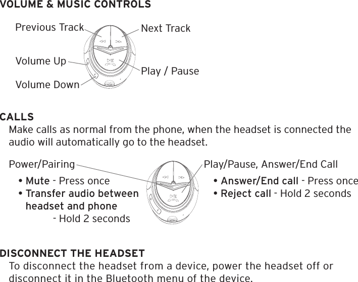 VOLUME &amp; MUSIC CONTROLSCALLSMake calls as normal from the phone, when the headset is connected the audio will automatically go to the headset.Next TrackPlay / PauseVolume UpPrevious TrackVolume DownPlay/Pause, Answer/End Call &bull; Answer/End call - Press once&bull; Reject call - Hold 2 secondsPower/Pairing&bull; Mute - Press once&bull; Transfer audio between   headset and phone  - Hold 2 secondsDISCONNECT THE HEADSETTo disconnect the headset from a device, power the headset off or disconnect it in the Bluetooth menu of the device.