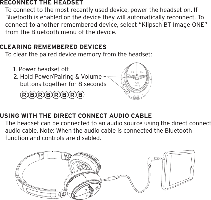 RECONNECT THE HEADSETTo connect to the most recently used device, power the headset on. If Bluetooth is enabled on the device they will automatically reconnect. To connect to another remembered device, select &ldquo;Klipsch BT Image ONE&rdquo; from the Bluetooth menu of the device. CLEARING REMEMBERED DEVICESTo clear the paired device memory from the headset:1. Power headset off2. Hold Power/Pairing &amp; Volume &ndash;    buttons together for 8 secondsR RR R BBB BUSING WITH THE DIRECT CONNECT AUDIO CABLEThe headset can be connected to an audio source using the direct connect  audio cable. Note: When the audio cable is connected the Bluetooth function and controls are disabled.